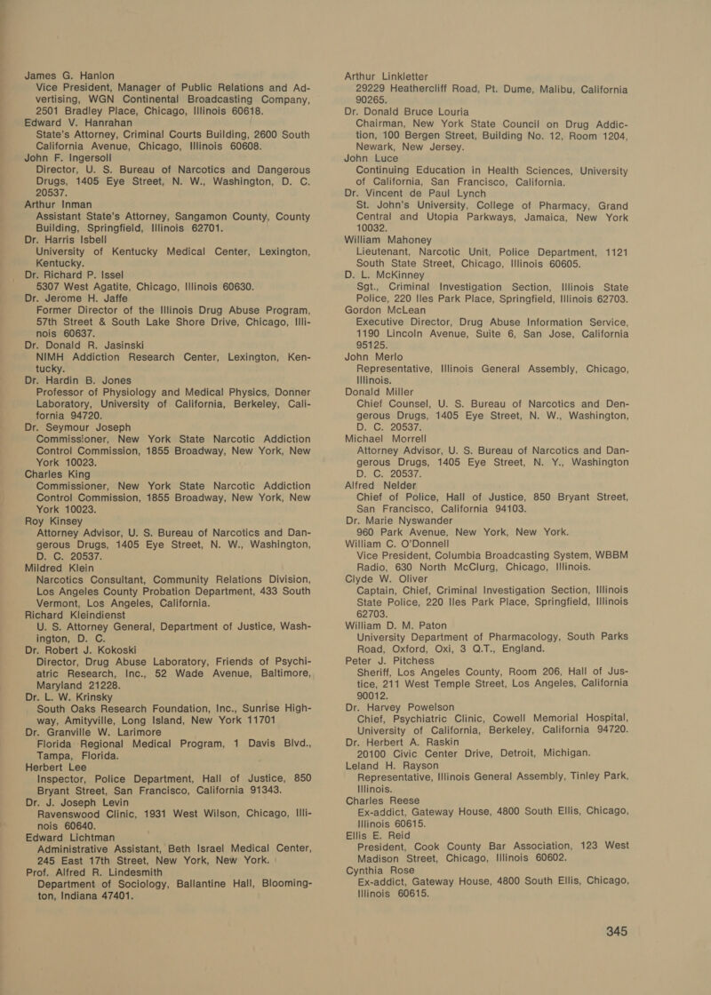 ve ee James G. Hanlon Vice President, Manager of Public Relations and Ad- vertising, WGN Continental Broadcasting Company, 2501 Bradley Place, Chicago, Illinois 60618. Edward V. Hanrahan State’s Attorney, Criminal Courts Building, 2600 South California Avenue, Chicago, Illinois 60608. John F. Ingersoll Director, U. S. Bureau of Narcotics and Dangerous Drugs, 1405 Eye Street, N. W., Washington, D. C. 20537. Arthur Inman Assistant State’s Attorney, Sangamon County, County Building, Springfield, Illinois 62701. Dr. Harris Isbell University of Kentucky Medical Center, Lexington, Kentucky. Dr. Richard P. Issel 5307 West Agatite, Chicago, Illinois 60630. Dr. Jerome H. Jaffe Former Director of the Illinois Drug Abuse Program, 57th Street &amp; South Lake Shore Drive, Chicago, Illi- nois 60637. Dr. Donald R. Jasinski NIMH Addiction Research Center, Lexington, Ken- tucky. Dr. Hardin B. Jones Professor of Physiology and Medical Physics, Donner Laboratory, University of California, Berkeley, Cali- fornia 94720. Dr. Seymour Joseph Commissioner, New York State Narcotic Addiction Control Commission, 1855 Broadway, New York, New York 10023. Charles King Commissioner, New York State Narcotic Addiction Control Commission, 1855 Broadway, New York, New York 10023. Roy Kinsey Attorney Advisor, U. S. Bureau of Narcotics and Dan- gerous Drugs, 1405 Eye Street, N. W., Washington, DG, 20537, Mildred Klein Narcotics Consultant, Community Relations Division, Los Angeles County Probation Department, 433 South Vermont, Los Angeles, California. Richard Kleindienst U. S. Attorney General, Department of Justice, Wash- ington, D. C. Dr. Robert J. Kokoski Director, Drug Abuse Laboratory, Friends of Psychi- atric Research, Inc., 52 Wade Avenue, Baltimore, Maryland 21228. Dr. L. W. Krinsky South Oaks Research Foundation, Inc., Sunrise High- way, Amityville, Long Island, New York 11701 Dr. Granville W. Larimore Florida Regional Medical Program, 1 Davis Blvd., Tampa, Florida. Herbert Lee Inspector, Police Department, Hall of Justice, 850 Bryant Street, San Francisco, California 91343. Dr. J. Joseph Levin Ravenswood Clinic, 1931 West Wilson, Chicago, Illi- nois 60640. Edward Lichtman Administrative Assistant, Beth Israel Medical Center, 245 East 17th Street, New York, New York. | Prof. Alfred R. Lindesmith Department of Sociology, Ballantine Hall, Blooming- ton, Indiana 47401. Arthur Linkletter 29229 Heathercliff Road, Pt. Dume, Malibu, California 90265. Dr. Donald Bruce Louria Chairman, New York State Council on Drug Addic- tion, 100 Bergen Street, Building No. 12, Room 1204, Newark, New Jersey. John Luce Continuing Education in Health Sciences, University of California, San Francisco, California. Dr. Vincent de Paul Lynch St. John’s University, College of Pharmacy, Grand Central and Utopia Parkways, Jamaica, New York 10032. William Mahoney Lieutenant, Narcotic Unit, Police Department, 1121 South State Street, Chicago, Illinois 60605. D. L. McKinney Sgt., Criminal Investigation Section, Illinois State Police, 220 Iles Park Place, Springfield, Illinois 62703. Gordon McLean Executive Director, Drug Abuse Information Service, 1190 Lincoln Avenue, Suite 6, San Jose, California 95125. John Merlo Representative, Illinois General Assembly, Chicago, Illinois. Donald Miller Chief Counsel, U. S. Bureau of Narcotics and Den- gerous Drugs, 1405 Eye Street, N. W., Washington, DB; G. 205372 Michael Morrell Attorney Advisor, U. S. Bureau of Narcotics and Dan- gerous Drugs, 1405 Eye Street, N. Y., Washington D. C: 20537. Alfred Nelder Chief of Police, Hall of Justice, 850 Bryant Street, San Francisco, California 94103. Dr. Marie Nyswander 960 Park Avenue, New York, New York. William C. O’Donnell Vice President, Columbia Broadcasting System, WBBM Radio, 630 North McClurg, Chicago, Illinois. Clyde W. Oliver Captain, Chief, Criminal Investigation Section, Illinois State Police, 220 Iles Park Place, Springfield, Illinois 62703. William D. M. Paton University Department of Pharmacology, South Parks Road, Oxford, Oxi, 3 Q.T., England. Peter J. Pitchess Sheriff, Los Angeles County, Room 206, Hall of Jus- tice, 211 West Temple Street, Los Angeles, California 90012. Dr. Harvey Powelson Chief, Psychiatric Clinic, Cowell Memorial Hospital, University of California, Berkeley, California 94720. Dr. Herbert A. Raskin 20100 Civic Center Drive, Detroit, Michigan. Leland H. Rayson Representative, Illinois General Assembly, Tinley Park, Illinois. Charles Reese Ex-addict, Gateway House, 4800 South Ellis, Chicago, Illinois 60615. Ellis E. Reid President, Cook County Bar Association, 123 West Madison Street, Chicago, Illinois 60602. Cynthia Rose Ex-addict, Gateway House, 4800 South Ellis, Chicago, IIlinois 60615.