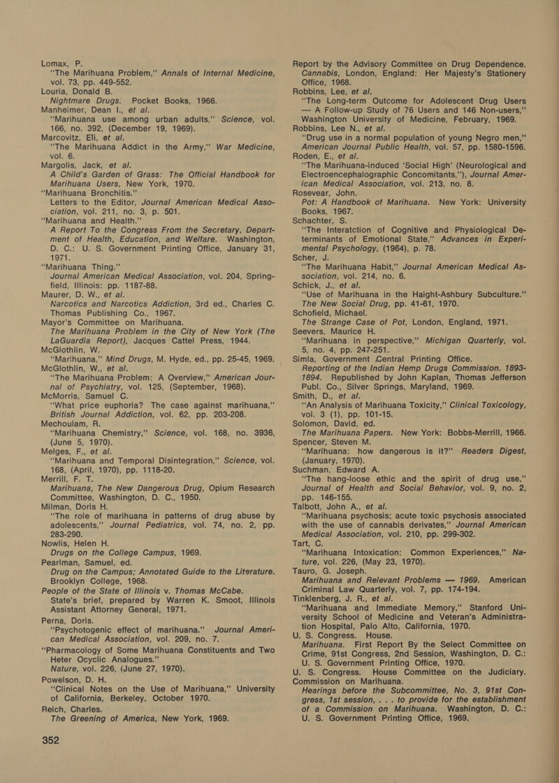 Lomax, P. “The Marihuana Problem,” Annals of Internal Medicine, vol. 73, pp. 449-552. Louria, Donald B. Nightmare Drugs. Pocket Books, 1966. Manheimer, Dean |., et al. “Marihuana use among urban adults,’ Science, vol. 166, no. 392, (December 19, 1969). Marcovitz, Eli, et al. “The Marihuana Addict in the Army,’ War Medicine, vol. 6. Margolis, Jack, et al. A Child’s Garden of Grass: The Official Handbook for Marihuana Users, New York, 1970. “Marihuana Bronchitis.” Letters to the Editor, Journal American Medical Asso- ciation, vol. 211, no. 3; p: 501. “Marihuana and Health.” A Report To the Congress From the Secretary, Depart- ment of Health, Education, and Welfare. Washington, D. C.: U. S. Government Printing Office, January 31, 1971. “Marihuana Thing.” Journal American Medical Association, vol. 204, Spring- field, Illinois: pp. 1187-88. Maurer, D. W., et al. Narcotics and Narcotics Addiction, 3rd ed., Charles C. Thomas Publishing Co., 1967. Mayor’s Committee on Marihuana. The Marihuana Problem in the City of New York (The LaGuardia Report), Jacques Cattel Press, 1944. McGlothlin, W. “Marihuana,” Mind Drugs, M. Hyde, ed., pp. 25-45, 1969. McGlothlin, W., et al. “The Marihuana Problem: A Overview,” American Jour- nal of Psychiatry, vol. 125, (September, 1968). McMorris, Samuel C. “What price euphoria? The case against marihuana,” British Journal Addiction, vol. 62, pp. 203-208. Mechoulam, R. “Marihuana Chemistry,” Science, vol. 168, no. 3936, (June 5, 1970). Melges, F., et al. “Marihuana and Temporal Disintegration,’ Science, vol. 168, (April, 1970), pp. 1118-20. Merrill, F. T. Marihuana, The New Dangerous Drug, Opium Research Committee, Washington, D. C., 1950. Milman, Doris H. “The role of marihuana in patterns of drug abuse by adolescents,” Journal Pediatrics, vol. 74, no. 2, pp. 283-290. Nowlis, Helen H. Drugs on the College Campus, 1969. Pearlman, Samuel, ed. Drug on the Campus; Annotated Guide to the Literature. Brooklyn College, 1968. People of the State of Illinois v. Thomas McCabe. State’s brief, prepared by Warren K. Smoot, Illinois Assistant Attorney General, 1971. Perna, Doris. “Psychotogenic effect of marihuana.” Journal Ameri- can Medical Association, vol. 209, no. 7. “Pharmacology of Some Marihuana Constituents and Two Heter Ocyclic Analogues.” Nature, vol. 226, (June 27, 1970). Powelson, D. H. “Clinical Notes on the Use of Marihuana,” University of California, Berkeley, October 1970. Reich, Charles. The Greening of America, New York, 1969. 352 Report by the Advisory Committee on Drug Dependence. Cannabis, London, England: Her Majesty’s Stationery Office, 1968. Robbins, Lee, et al. “The Long-term Outcome for Adolescent Drug Users — A Follow-up Study of 76 Users and 146 Non-users,”’ Washington University of Medicine, February, 1969. Robbins, Lee N., et al. “Drug use in a normal population of young Negro men,” American Journal Public Health, vol. 57, pp. 1580-1596. Roden, E., eft al. “The Marihuana-induced ‘Social High’ (Neurological and Electroencephalographic Concomitants,”’), Journal Amer- ican Medical Association, vol. 213, no. 8. Rosevear, John. Pot: A Handbook of Marihuana. New York: University Books, 1967. Schachter, S. “The Interatction of Cognitive and Physiological De- terminants of Emotional State,’ Advances in Experi- mental Psychology, (1964), p. 78. Scher, J. “The Marihuana Habit,’ Journal American Medical As- sociation, vol. 214, no. 6. Schick, J., et al. “Use of Marihuana in the Haight-Ashbury Subculture.” The New Social Drug, pp. 41-61, 1970. Schofield, Michael. The Strange Case of Pot, London, England, 1971. Seevers, Maurice H. “Marihuana in perspective,” Michigan Quarterly, vol. 5, no. 4, pp. 247-251. Simla, Government Central Printing Office. Reporting of the Indian Hemp Drugs Commission. 1893- 1894. Republished by John Kaplan, Thomas Jefferson Publ. Co., Silver Springs, Maryland, 1969. Smith, D., et al. “An Analysis of Marihuana Toxicity,” Clinical Toxicology, vol. 3 (1), pp. 101-15. Solomon, David, ed. The Marihuana Papers. New York: Bobbs-Merrill, 1966. Spencer, Steven M. “Marihuana: how dangerous is it?’ Readers Digest, (January, 1970). Suchman, Edward A. “The hang-loose ethic and the spirit of drug use,” Journal of Health and Social Behavior, vol. 9, no. 2, pp. 146-155. Talbott, John A., ef al. “Marihuana psychosis; acute toxic psychosis associated with the use of cannabis derivates,’ Journal American Medical Association, vol. 210, pp. 299-302. Tart, C. “Marihuana Intoxication: Common Experiences,” Na- ture, vol. 226, (May 23, 1970). Tauro, G. Joseph. Marihuana and Relevant Problems — 1969. American Criminal Law Quarterly, vol. 7, pp. 174-194. Tinklenberg, J. R., et al. “Marihuana and Immediate Memory,’ Stanford Uni- versity School of Medicine and Veteran’s Administra- tion Hospital, Palo Alto, California, 1970. U. S. Congress. House. Marihuana. First Report By the Select Committee on Crime, 91st Congress, 2nd Session, Washington, D. C.: U. S. Government Printing Office, 1970. U. S. Congress. House Committee on the Judiciary. Commission on Marihuana. Hearings before the Subcommittee, No. 3, 91st Con- gress, 1st session, .. . to provide for the establishment of a Commission on Marihuana. Washington, D. C.: U. S. Government Printing Office, 1969.