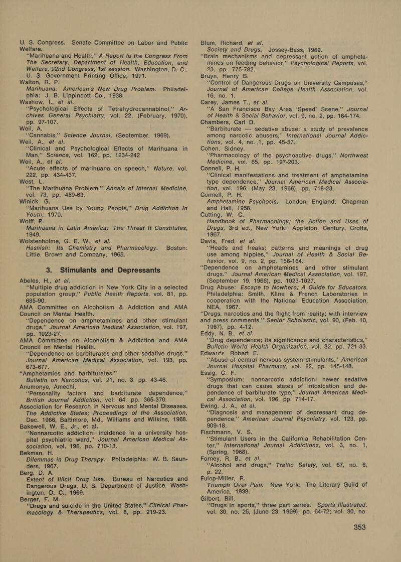 U. S. Congress. Senate Committee on Labor and Public Welfare. “Marihuana and Health,’’ A Report to the Congress From The Secretary, Department of Health, Education, and Welfare, 92nd Congress, 1st session. Washington, D. C.: U. S. Government Printing Office, 1971. Walton, R. P. Marihuana: American’s New Drug Problem. phia: J. B. Lippincott Co., 1938. Washow, I., et al. “Psychological Effects of Tetrahydrocannabinol,” Ar- chives General Psychiatry, vol. 22, (February, 1970), pp. 97-107. Weil, A. “Cannabis,’’ Science Journal, (September, 1969). Weil, A., et al. “Clinical and Psychological Effects of Marihuana in Man,” Science, vol. 162, pp. 1234-242 Weil, A., et al. “Acute effects of marihuana on speech,” Nature, vol. 222, pp. 434-437. West, L. “The Marihuana Problem,” Annals of Internal Medicine, vol. 73, pp. 459-63. Winick, G. “Marihuana Use by Young People,” Drug Addiction In Youth, 1970. Wolff, P. Marihuana in Latin America: The Threat It Constitutes, 1949. Wolstenholme, G. E. W., et al. Hashish: Its Chemistry and Pharmacology. Little, Brown and Company, 1965. Philadel- Boston: 3. Stimulants and Depressants Abeles, H., et al. “Multiple drug addiction in New York City in a selected population group,” Public Health Reports, vol. 81, pp. 685-90. AMA Committee on Alcoholism &amp; Addiction and AMA Council on Mental Health. “Dependence on amphetamines and other stimulant drugs,”’ Journal American Medical Association, vol. 197, pp. 1023-27. AMA Committee on Alcoholism &amp; Addiction and AMA Council on Mental Health. “Dependence on barbiturates and other sedative drugs,” Journal American Medical Association, vol. 193, pp. 673-677. “Amphetamies and barbiturates.”’ Bulletin on Narcotics, vol. 21, no. 3, pp. 43-46. Anumonye, Amechi. “Personality factors and _ barbiturate dependence,” British Journal Addiction, vol. 64, pp. 365-370. Association for Research in Nervous and Mental Diseases. The Addictive States; Proceedings of the Association, Dec. 1966, Baltimore, Md., Williams and Wilkins, 1968. Bakewell, W. E., Jr., et al. “Nonnarcotic addiction; incidence in a university hos- pital psychiatric ward,” Journal American Medical As- sociation, vol. 196. pp. 710-13. Bekman, H. Dilemmas in Drug Therapy. Philadelphia: W. B. Saun- ders, 1967. Berg, D. A. Extent of Illicit Drug Use. Bureau of Narcotics and Dangerous Drugs, U. S. Department of Justice, Wash- ington, D. C., 1969. Berger, F. M. “Drugs and suicide in the United States,” Clinical Phar- macology &amp; Therapeutics, vol. 8, pp. 219-23. Blum, Richard, et al. Society and Drugs. Jossey-Bass, 1969. “Brain mechanisms and depressant action of ampheta- mines on feeding behavior,’ Psychological Reports, vol. 23, pp. 775-782. Bruyn, Henry B. “Control of Dangerous Drugs on University Campuses,” Journal of American College Health Association, vol. VOwENOe be Carey, James T., et al. “A San Francisco Bay Area ‘Speed’ Scene,’’ Journal of Health &amp; Social Behavior, vol. 9, no. 2, pp. 164-174. Chambers, Carl D. “Barbiturate — sedative abuse: a study of prevalence among narcotic abusers,” International Journal Addic- tions, vol. 4, no. 1, pp. 45-57. Cohen, Sidney. “Pharmacology of the psychoactive drugs,’’ Northwest Medicine, vol. 65, pp. 197-203. Connell, P. H. “Clinical manifestations and treatment of amphetamine type dependence,” Journal American Medical Associa- tion, vol. 196, (May 23, 1966), pp. 718-23. Connell, P. H. Amphetamine Psychosis. and Hall, 1958. Cutting, W. C. Handbook of Pharmacology; the Action and Uses of Drugs, 3rd ed., New York: Appleton, Century, Crofts, 1967. Davis, Fred, et al. “Heads and freaks; patterns and meanings of drug use among hippies,’ Journal of Health &amp; Social Be- havior, vol. 9, no. 2, pp. 156-164. “Dependence on amphetamines and other stimulant drugs.” Journal American Medical Association, vol. 197, (September 19, 1966), pp. 1023-1027. Drug Abuse: Escape to Nowhere; A Guide for Educators. Philadelphia: Smith, Kline &amp; French Laboratories in cooperation with the National Education Association, NEA, 1967. “Drugs, narcotics and the flight from reality; with interview and press comments,” Senior Scholastic, vol. 90, (Feb. 10, 1967), pp. 4-12. Eddy, N. B., et al. “Drug dependence; its significance and characteristics,” Bulletin World Health Organization, vol. 32, pp. 721-33. Edwarcs Robert E. “Abuse of central nervous system stimulants,” American Journal Hospital Pharmacy, vol. 22, pp. 145-148. Essig. Gor: “Symposium: nonnarcotic addiction; newer sedative drugs that can cause states of intoxication and de- pendence of barbiturate type,”’ Journal American Medi- cal Association, vol. 196, pp. 714-17. Ewing, J. A., et al. “Diagnosis and management of depressant drug de- pendence,” American Journal Psychiatry, vol. 123, pp. 909-18. Fischmann, V. S. “Stimulant Users in the California Rehabilitation Cen- ter,’ International Journal Addictions, vol. 3, no. 1, (Spring, 1968). Forney, R. B., et al. “Alcohol and drugs,” Traffic Safety, vol. 67, no. 6, pe22: Fulop-Miller, R. Triumph Over Pain. America, 1938. Gilbert, Bill. “Drugs in sports,” three part series. Sports Illustrated, vol. 30, no. 25, (June 23, 1969), pp. 64-72; vol. 30, no. London, England: Chapman New York: The Literary Guild of