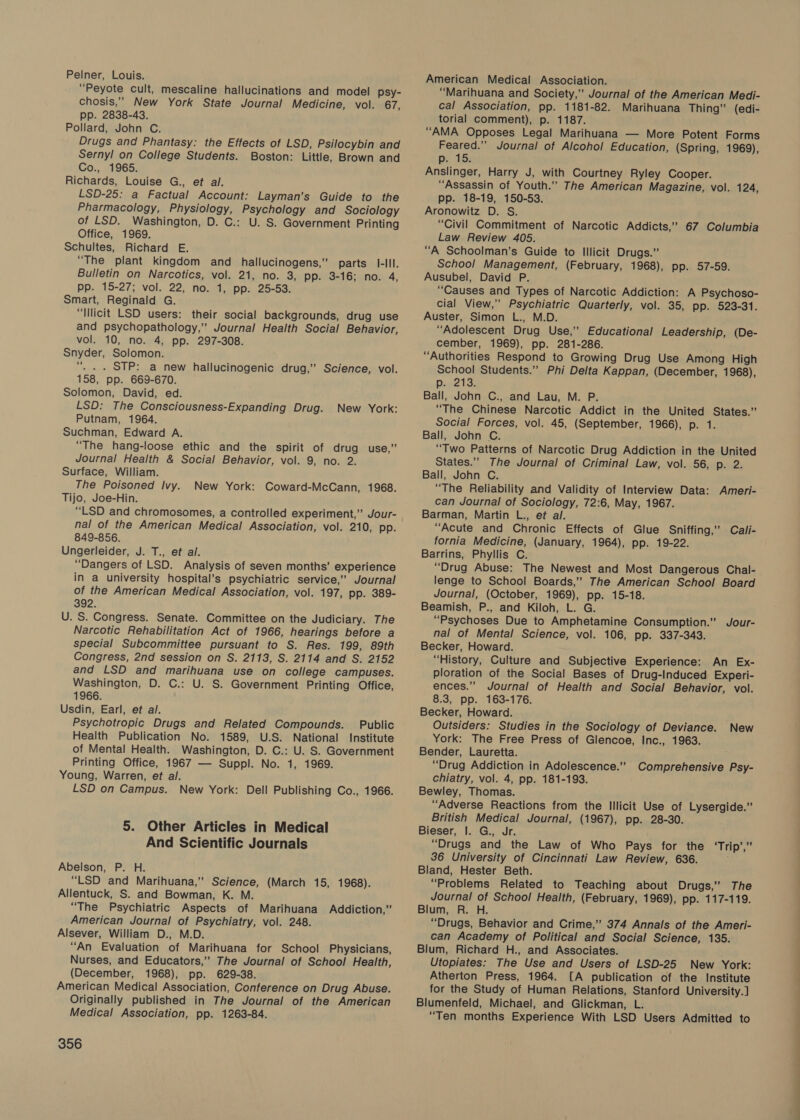 Pelner, Louis. “Peyote cult, mescaline hallucinations and model psy- chosis,’”’ New York State Journal Medicine, vol. 67, pp. 2838-43. Pollard, John C. Drugs and Phantasy: the Effects of LSD, Psilocybin and Sernyl on College Students. Boston: Little, Brown and Co., 1965. Richards, Louise G., et al. LSD-25: a Factual Account: Layman’s Guide to the Pharmacology, Physiology, Psychology and Sociology of LSD. Washington, D. C.: U. S. Government Printing Office, 1969. Schultes, Richard E. “The plant kingdom and_ hallucinogens,” parts I-Ill. Bulletin on Narcotics, vol. 21, no. 3, pp. 3-16; no. 4, pp. 15-27; vol. 22, no. 1, pp. 25-53. Smart, Reginald G. “Illicit LSD users: their social backgrounds, drug use and psychopathology,” Journal Health Social Behavior, vol. 10, no. 4, pp. 297-308. Snyder, Solomon. ‘“. . . STP: a new hallucinogenic drug,” Science, vol. 158, pp. 669-670. Solomon, David, ed. LSD: The Consciousness-Expanding Drug. New York: Putnam, 1964. Suchman, Edward A. “The hang-loose ethic and the spirit of drug use,” Journal Health &amp; Social Behavior, vol. 9, no. 2. Surface, William. The Poisoned Ivy. New York: Coward-McCann, 1968. Tijo, Joe-Hin. “LSD and chromosomes, a controlled experiment,” Jour- nal of the American Medical Association, vol. 210, pp. 849-856. Ungerleider, J. T., et al. “Dangers of LSD. Analysis of seven months’ experience in a university hospital’s psychiatric service,” Journal of the American Medical Association, vol. 197, pp. 389- 392. U. S. Congress. Senate. Committee on the Judiciary. The Narcotic Rehabilitation Act of 1966, hearings before a special Subcommittee pursuant to S. Res. 199, 89th Congress, 2nd session on S. 2113, S. 2114 and S. 2152 and LSD and marihuana use on college campuses. Washington, D. C.: U. S. Government Printing Office, 1966. Usdin, Earl, et al. Psychotropic Drugs and Related Compounds. Public Health Publication No. 1589, U.S. National Institute of Mental Health. Washington, D. C.: U. S. Government Printing Office, 1967 — Suppl. No. 1, 1969. Young, Warren, et al. LSD on Campus. New York: Dell Publishing Co., 1966. 5. Other Articles in Medical And Scientific Journals Abelson, P. H. “LSD and Marihuana,’ Science, (March 15, 1968). Allentuck, S. and Bowman, K. M. “The Psychiatric Aspects of Marihuana Addiction,” American Journal of Psychiatry, vol. 248. Alsever, William D., M.D. “An Evaluation of Marihuana for School Physicians, Nurses, and Educators,” The Journal of School Health, (December, 1968), pp. 629-38. American Medical Association, Conference on Drug Abuse. Originally published in The Journal of the American Medical Association, pp. 1263-84. 356 American Medical Association. “Marihuana and Society,” Journal of the American Medi- cal Association, pp. 1181-82. Marihuana Thing” (edi- torial comment), p. 1187. “AMA Opposes Legal Marihuana — More Potent Forms Feared.’”’ Journal of Alcohol Education, (Spring, 1969), pr 15: Anslinger, Harry J, with Courtney Ryley Cooper. “Assassin of Youth.”” The American Magazine, vol. 124, pp. 18-19, 150-53. Aronowitz D. S. “Civil Commitment of Narcotic Addicts,” 67 Columbia Law Review 405. “A Schoolman’s Guide to Illicit Drugs.” School Management, (February, 1968), pp. 57-59. Ausubel, David P. “Causes and Types of Narcotic Addiction: A Psychoso- cial View,” Psychiatric Quarterly, vol. 35, pp. 523-31. Auster, Simon L., M.D. “Adolescent Drug Use,” Educational Leadership, (De- cember, 1969), pp. 281-286. “Authorities Respond to Growing Drug Use Among High School Students.”” Phi Delta Kappan, (December, 1968), Diez: Ball, John C., and Lau, M. P. “The Chinese Narcotic Addict in the United States.” Social Forces, vol. 45, (September, 1966), p. 1. Ball, John C. “Two Patterns of Narcotic Drug Addiction in the United States.” The Journal of Criminal Law, vol. 56, p. 2. Ball, John C. “The Reliability and Validity of Interview Data: Ameri- can Journal of Sociology, 72:6, May, 1967. Barman, Martin L., ef al. “Acute and Chronic Effects of Glue Sniffing,” Cali- fornia Medicine, (January, 1964), pp. 19-22. Barrins, Phyllis C. “Drug Abuse: The Newest and Most Dangerous Chal- lenge to School Boards,’ The American School Board Journal, (October, 1969), pp. 15-18. Beamish, P., and Kiloh, L. G. “Psychoses Due to Amphetamine Consumption.” Jour- nal of Mental Science, vol. 106, pp. 337-343. Becker, Howard. “History, Culture and Subjective Experience: An Ex- ploration of the Social Bases of Drug-Induced Experi- ences.”” Journal of Health and Social Behavior, vol. 8.3, pp. 163-176. Becker, Howard. Outsiders: Studies in the Sociology of Deviance. New York: The Free Press of Glencoe, Inc., 1963. Bender, Lauretta. “Drug Addiction in Adolescence.” Comprehensive Psy- chiatry, vol. 4, pp. 181-193. Bewley, Thomas. “Adverse Reactions from the Illicit Use of Lysergide.” British Medical Journal, (1967), pp. 28-30. Bieser, I. G., Jr. “Drugs and the Law of Who Pays for the ‘Trip’,” 36 University of Cincinnati Law Review, 636. Bland, Hester Beth. “Problems Related to Teaching about Drugs,” The Journal of School Health, (February, 1969), pp. 117-119. Blum, R. H. “Drugs, Behavior and Crime,” 374 Annals of the Ameri- can Academy of Political and Social Science, 135. Blum, Richard H., and Associates. Utopiates: The Use and Users of LSD-25 New York: Atherton Press, 1964. [A publication of the Institute for the Study of Human Relations, Stanford University] Blumenfeld, Michael, and Glickman, L. “Ten months Experience With LSD Users Admitted to OS