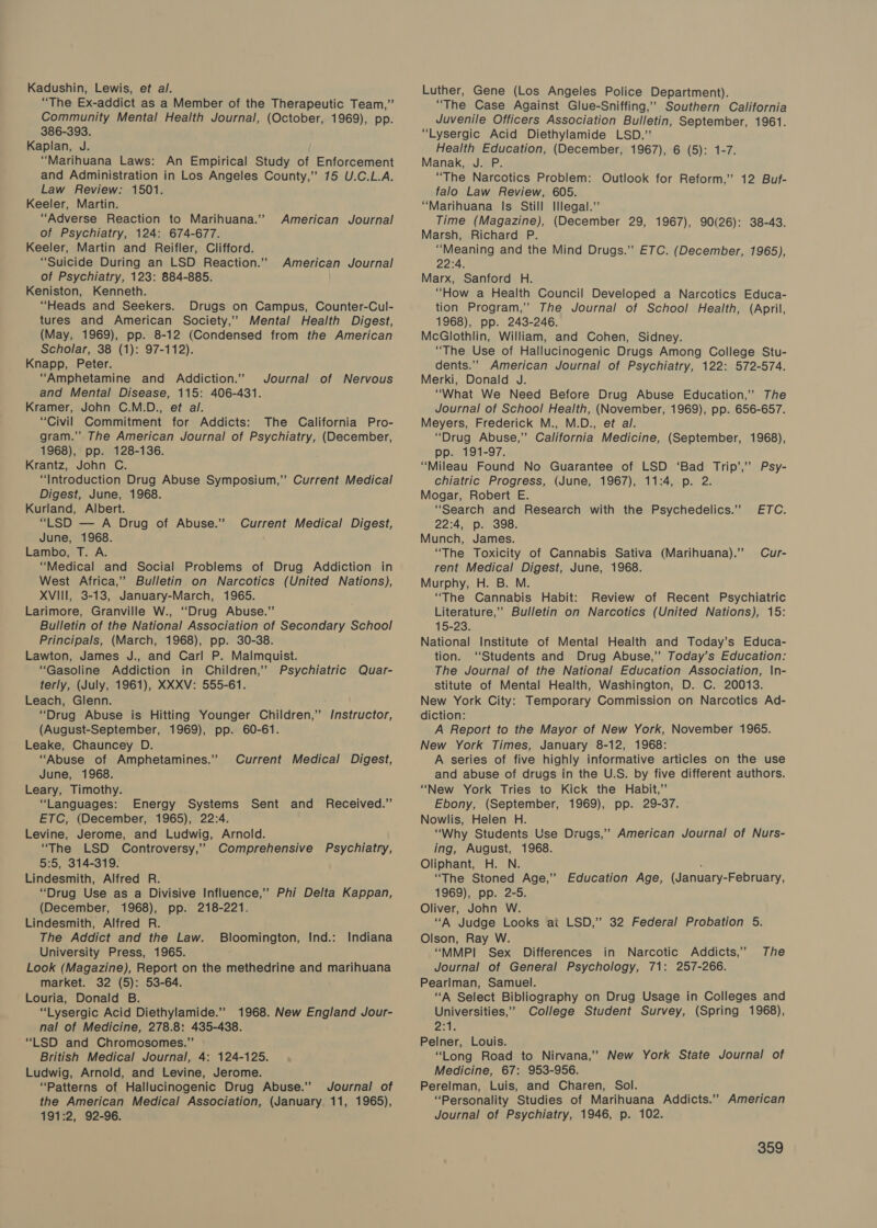 Kadushin, Lewis, et al. “The Ex-addict as a Member of the Therapeutic Team,” Community Mental Health Journal, (October, 1969), pp. 386-393. Kaplan, J. “Marihuana Laws: An Empirical Study of Enforcement and Administration in Los Angeles County,” 75 U.C.L.A. Law Review: 1501. Keeler, Martin. “Adverse Reaction to Marihuana.” of Psychiatry, 124: 674-677. Keeler, Martin and Reifler, Clifford. “Suicide During an LSD Reaction.” of Psychiatry, 123: 884-885. Keniston, Kenneth. “Heads and Seekers. Drugs on Campus, Counter-Cul- tures and American Society,’’ Mental Health Digest, (May, 1969), pp. 8-12 (Condensed from the American Scholar, 38 (1): 97-112). Knapp, Peter. “Amphetamine and Addiction.” and Mental Disease, 115: 406-431. Kramer, John C.M.D., et al. “Civil Commitment for Addicts: The California Pro- gram.” The American Journal of Psychiatry, (December, 1968), pp. 128-136. Krantz, John C. “Introduction Drug Abuse Symposium,” Current Medical Digest, June, 1968. Kurland, Albert. “LSD — A Drug of Abuse.’’ June, 1968. Lambo, T. A. “Medical and Social Problems of Drug Addiction in West Africa,’ Bulletin on Narcotics (United Nations), XVIII, 3-13, January-March, 1965. Larimore, Granville W., ‘Drug Abuse.” Bulletin of the National Association of Secondary School Principals, (March, 1968), pp. 30-38. Lawton, James J., and Carl P. Malmquist. “Gasoline Addiction in Children,’ Psychiatric Quar- terly, (July, 1961), XXXV: 555-61. Leach, Glenn. “Drug Abuse is Hitting Younger Children,” /nstructor, (August-September, 1969), pp. 60-61. Leake, Chauncey D. “Abuse of Amphetamines.” June, 1968. Leary, Timothy. “Languages: Energy Systems Sent and Received.” ETC, (December, 1965), 22:4. Levine, Jerome, and Ludwig, Arnold. “The LSD Controversy,” Comprehensive Psychiatry, 5:5, 314-319. Lindesmith, Alfred R. “Drug Use as a Divisive Influence,” Phi Delta Kappan, (December, 1968), pp. 218-221. Lindesmith, Alfred R. The Addict and the Law. Bloomington, Ind.: University Press, 1965. Look (Magazine), Report on the methedrine and marihuana market. 32 (5): 53-64. Louria, Donald B. “Lysergic Acid Diethylamide.” 1968. New England Jour- nal of Medicine, 278.8: 435-438. “LSD and Chromosomes.” British Medical Journal, 4: 124-125. Ludwig, Arnold, and Levine, Jerome. “Patterns of Hallucinogenic Drug Abuse.’ Journal of the American Medical Association, (January 11, 1965), 191:2, 92-96. American Journal American Journal Journal of Nervous Current Medical Digest, Current Medical Digest, Indiana Luther, Gene (Los Angeles Police Department). “The Case Against Glue-Sniffing,’ Southern California Juvenile Officers Association Bulletin, September, 1961. “Lysergic Acid Diethylamide LSD.” Health Education, (December, 1967), 6 (5): 1-7. Manak, J. P. “The Narcotics Problem: Outlook for Reform,” 12 Buf- falo Law Review, 605. “Marihuana Is Still Illegal.” Time (Magazine), (December 29, 1967), 90(26): 38-43. Marsh, Richard P. “Meaning and the Mind Drugs.” ETC. (December, 1965), 22:4. Marx, Sanford H. “How a Health Council Developed a Narcotics Educa- tion Program,” The Journal of School Health, (April, 1968), pp. 243-246. McGlothlin, William, and Cohen, Sidney. “The Use of Hallucinogenic Drugs Among College Stu- dents.” American Journal of Psychiatry, 122: 572-574. Merki, Donald J. “What We Need Before Drug Abuse Education,” The Journal of School Health, (November, 1969), pp. 656-657. Meyers, Frederick M., M.D., et al. “Drug Abuse,” California Medicine, (September, 1968), pp. 191-97. “Mileau Found No Guarantee of LSD ‘Bad Trip’,” Psy- chiatric Progress, (June, 1967), 11:4, p. 2. Mogar, Robert E. “Search and Research with the Psychedelics.”’ 22:4, p. 398. Munch, James. “The Toxicity of Cannabis Sativa (Marihuana). Cur- rent Medical Digest, June, 1968. Murphy, H. B. M. “The Cannabis Habit: Review of Recent Psychiatric Literature,’ Bulletin on Narcotics (United Nations), 15: 15-23. National Institute of Mental Health and Today’s Educa- tion. ‘Students and Drug Abuse,’ Today’s Education: The Journal of the National Education Association, \n- stitute of Mental Health, Washington, D. C. 20013. New York City: Temporary Commission on Narcotics Ad- diction: A Report to the Mayor of New York, November 1965. New York Times, January 8-12, 1968: A series of five highly informative articles on the use and abuse of drugs in the U.S. by five different authors. “New York Tries to Kick the Habit,” Ebony, (September, 1969), pp. 29-37. Nowlis, Helen H. “Why Students Use Drugs,” American Journal of Nurs- ing, August, 1968. Oliphant, H. N. - “The Stoned Age,” Education. Age, (January-February, 1969), pp. 2-5. Oliver, John W. “A Judge Looks ai LSD,” 32 Federal Probation 5. Olson, Ray W. “MMPI Sex Differences in Narcotic Addicts,” The Journal of General Psychology, 71: 257-266. Pearlman, Samuel. “A Select Bibliography on Drug Usage in Colleges and Universities,’ College Student Survey, (Spring 1968), Pasi le Pelner, Louis. “Long Road to Nirvana,” New York State Journal of Medicine, 67: 953-956. Perelman, Luis, and Charen, Sol. “Personality Studies of Marihuana Addicts.’’ American Journal of Psychiatry, 1946, p. 102. ETC:
