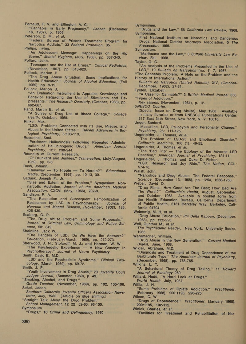 _ “Cannabis in Early Pregnancy,” 16, 1967), p. 1306. Peterson, D. M., et al. “Federal Bureau of Prisons Treatment Program for Narcotics Addicts,” 33 Federal Probation, 35. Philips, Irving. “An Adolescent Message: Happenings on the Hip Scene,” Mental Hygiene, (July, 1968), pp. 337-340. Pollard, John. “Teenagers and the Use of Drugs.” (November, 1967), pp. 613-620. Pollock, Marion B. “The Drug Abuse Situation: Some Implications for Health Education,” Journal of Alcohol Education, (Fall 1969), pp. 9-19. Pollock, Marion B. “An Evaluation Instrument to Appraise Knowledge and Behavior Regarding the Use of Stimulants and De- pressants,” The Research Quarterly, (October, 1968), pp. 662-667. Rand, Martin E., et al. “A Survey of Drug Use at Ithaca College,” College Health, October, 1968. Rinkel, Max. “LSD: Problems Connected with Its Use, Misuse, and Abuse in the United States.” Recent Advances in Bio- logical Psychiatry, 8:103-113. Rosenthal, Saul. “Persistent Hallucinosis Following Repeated Adminis- tration of Hallucinogenic Drugs.” American Journal Psychiatry, 121: 238-244. Roundup of Current Research. “Of Drunkard and Junkies,” Trans-action, (July/August, 1969), pp. 5-6. Rush, Johann. “Runaway — To Hippie — To Heroin?” Media, (September, 1969), pp. 10-13, 30. Sadusk, Joseph F., Jr. “Size and Extent of the Problem,” Symposium: Non- narcotic Addiction, Journal of the American Medical Association, CXCVI (May, 1966), 707-9. Sandison, R. A. “The Resolution and Subsequent Remobilization of Resistance by LSD in Psychotherapy.” Journal of Nervous and Mental Disease, (November, 1962), 135: 425-439. Seaberg, G. P. “The Drug Abuse Problem and Some Proposals,” Journal of Criminal Law, Criminology and Police Sci- ence, 58: 349. Shainline, Jack W. “The Dangers of LSD: Do We Have the Answers?” Education, (February/March, 1969), pp. 272-273. Sherwood, J. N.; Stolaroff, M. J.; and Harman, W. W. “The Psychedelic Experience — A New Concept in Psychotherapy,” Journal of Neuro Psychiatry. Smith, David E., M.D. “LSD and the Psychedelic Syndrome,” Clinical Toxi- cology, (March, 1969), pp. 69-72. Smith, J. P. “Youth Involvement in Drug Abuse,” 20 Juvenile Court Judges Journal, (Summer, 1969), p. 49. “Smoking, Alcohol, and Drugs.” Grade Teacher, (November, 1969), pp. 102, 105-106. Sokol, Jacob. Southern California Juvenile Officers Association News- letter, July, 1962. [Article on glue sniffing.] “Straight Talk About the Drug Problem.” School Management, 12 (2): 52-60, 96-100. Symposium. “Drugs,” 16 Crime and Delinquency, 1970. Lancet, (December Clinical Pediatrics, Educational 360 Symposium. “Drugs and the Law,” 56 California Law Review, 1968. Symposium. First National Institute on Narcotics and Dangerous Drugs, National District Attorneys Association, 5 The Prosecutor, 1969. Symposium. “Marihuana and the Law,” 3 Suffolk University Law Re- view, Fall, 1968. Taylor, G. C. “An Analysis of the Problems Presented in the Use of LSD,” 19 Bulletin on Narcotics (no. 1) 7, 1967. “The Cannabis Problem: A Note on the Problem and the History of International Action,” Bulletin on Narcotics (United Nations), XIV, (October- December, 1962), 27-31. Tylden, Elizabeth. “A Case for Cannabis?” 3 British Medical Journal 556. “Types of Addiction.” Key Issues, (November, 1961), praia: UNESCO Courier. (Special Issue on Drug Abuse), May 1968. Available in many libraries or from UNESCO Publications Center, 317 East 34th Street, New York, N. Y. 10016. Unger, Sanford. ‘‘Mescaline, LSD, Psilocybin and Personality Change.” Psychiatry, 26: 111-125. Ungerleider, J. Thomas, et al. “The Problem of LSD-25 and Emotional California Medicine, 106 (1): 49-55. Ungerleider, J. Thomas, et al. “The ‘Bad Trip’ — The Etiology of the Adverse LSD Reaction,” American Journal of Psychiatry, 124:11. Ungerleider, J. Thomas, and Duke D. Fisher. “LSD: Research and Joy Ride,’ The Nation, CCIl: 574-76. Walsh, John. “Narcotics and Drug Abuse: The Federal Response,” Science, (December 13, 1968), pp. 1254, 1256-1258. Weber, David O. “Drug Films: How Good Are The Best; How Bad Are The Worst?” California’s Health, August, September, and October, 1968. Available in booklet form from the Health Education Bureau, California Department of Public Health, 2151 Berkeley Way, Berkeley, Cali- fornia 94704. Weinswig, M. H, et al. “Drug Abuse Education,” Phi Delta Kappan, (December, 1968), pp. 222-223. Well, Gunther M., et al. The Psychedelic Reader. 1965. Wehrmacher, William. “Drug Abuse in the New Generation.” Digest, June, 1968. Wikler, Abraham, M.D. “Diagnosis and Treatment of Drug Dependence of the Barbiturate Type,” The American Journal of Psychiatry, (December, 1968), pp. 758-765. Wilkins, L. T. “A Behavioral Theory of Drug Taking,” 11 Howard Journal of Penalogy 269. Willard, Nedd, ‘‘A Hard Look at Drugs.” World Health, July, 1967. Willia, J. H. “Some Problems of Opiate Addiction.” (February 1968), 200:1196, 220-225. Wilson, C. W. “Drugs of Dependence.” Practitioner, (January 1968), 200:1195, 102-112. Winick, Charles, et al. “Facilities for Treatment and Rehabilitation of Nar- Disorder,” New York: University Books, Current Medical Practitioner,