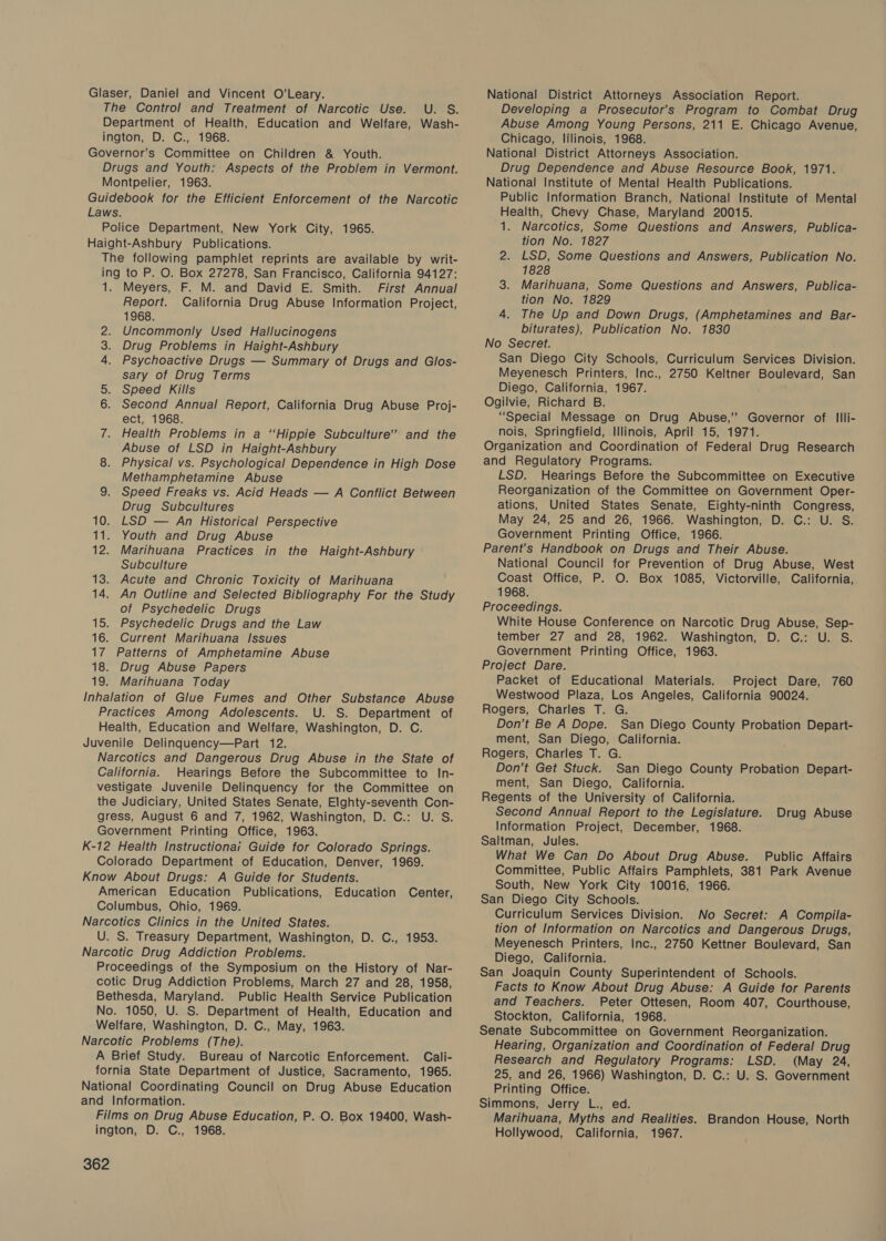 Glaser, Daniel and Vincent O’Leary. The Control and Treatment of Narcotic Use. U. S. Department of Health, Education and Welfare, Wash- ington, D. C., 1968. Governor's Committee on Children &amp; Youth. Drugs and Youth: Aspects of the Problem in Vermont. Montpelier, 1963. Guidebook for the Efficient Enforcement of the Narcotic Laws. Police Department, New York City, 1965. Haight-Ashbury Publications. The following pamphlet reprints are available by writ- ing to P. O. Box 27278, San Francisco, California 94127: 1. Meyers, F. M. and David E. Smith. First Annual Report. California Drug Abuse Information Project, 1968. Uncommonly Used Hallucinogens Drug Problems in Haight-Ashbury Psychoactive Drugs — Summary of Drugs and Glos- sary of Drug Terms 5. Speed Kills 6. Second Annual Report, California Drug Abuse Proj- ect, 1968. 7. Health Problems in a “Hippie Subculture’ and the Abuse of LSD in Haight-Ashbury 8. Physical vs. Psychological Dependence in High Dose Methamphetamine Abuse 9. Speed Freaks vs. Acid Heads — A Conflict Between Drug Subcultures 10. LSD — An Historical Perspective 11. Youth and Drug Abuse 12. Marihuana Practices in the Haight-Ashbury Subculture 13. Acute and Chronic Toxicity of Marihuana 14. An Outline and Selected Bibliography For the Study of Psychedelic Drugs 15. Psychedelic Drugs and the Law 16. Current Marihuana Issues 17 Patterns of Amphetamine Abuse 18. Drug Abuse Papers 19. Marihuana Today Inhalation of Glue Fumes and Other Substance Abuse Practices Among Adolescents. U. S. Department of Health, Education and Welfare, Washington, D. C. Juvenile Delinqguency—Part 12. Narcotics and Dangerous Drug Abuse in the State of California. Hearings Before the Subcommittee to In- vestigate Juvenile Delinquency for the Committee on the Judiciary, United States Senate, Elghty-seventh Con- gress, August 6 and 7, 1962, Washington, D. C.: U. S. Government Printing Office, 1963. K-12 Health Instructionai Guide for Colorado Springs. Colorado Department of Education, Denver, 1969. Know About Drugs: A Guide for Students. American Education Publications, Education Center, Columbus, Ohio, 1969. Narcotics Clinics in the United States. U. S. Treasury Department, Washington, D. C., 1953. Narcotic Drug Addiction Problems. Proceedings of the Symposium on the History of Nar- cotic Drug Addiction Problems, March 27 and 28, 1958, Bethesda, Maryland. Public Health Service Publication No. 1050, U. S. Department of Health, Education and Welfare, Washington, D. C., May, 1963. Narcotic Problems (The). A Brief Study. Bureau of Narcotic Enforcement. Cali- fornia State Department of Justice, Sacramento, 1965. National Coordinating Council on Drug Abuse Education and Information. Films on Drug Abuse Education, P. O. Box 19400, Wash- ington, D. C., 1968. PO 362 National District Attorneys Association Report. Developing a Prosecutor’s Program to Combat Drug Abuse Among Young Persons, 211 E. Chicago Avenue, Chicago, lilinois, 1968. National District Attorneys Association. Drug Dependence and Abuse Resource Book, 1971. National Institute of Mental Health Publications. Public Information Branch, National Institute of Mental Health, Chevy Chase, Maryland 20015. 1. Narcotics, Some Questions and Answers, Publica- tion No. 1827 2. LSD, Some Questions and Answers, Publication No. 1828 3. Marihuana, Some Questions and Answers, Publica- tion No. 1829 4. The Up and Down Drugs, (Amphetamines and Bar- biturates), Publication No. 1830 No Secret. San Diego City Schools, Curriculum Services Division. Meyenesch Printers, Inc., 2750 Keltner Boulevard, San Diego, California, 1967. Ogilvie, Richard B. “Special Message on Drug Abuse,’ Governor of Illi- nois, Springfield, Illinois, April 15, 1971. Organization and Coordination of Federal Drug Research and Regulatory Programs. LSD. Hearings Before the Subcommittee on Executive Reorganization of the Committee on Government Oper- ations, United States Senate, Eighty-ninth Congress, May 24, 25 and 26, 1966. Washington, D. C.: U. S. Government Printing Office, 1966. Parent's Handbook on Drugs and Their Abuse. National Council for Prevention of Drug Abuse, West Coast Office, P. O. Box 1085, Victorville, California, 1968. Proceedings. White House Conference on Narcotic Drug Abuse, Sep- tember 27 and 28, 1962. Washington, D. C.: U. S. Government Printing Office, 1963. Project Dare. Packet of Educational Materials. Project Dare, 760 Westwood Plaza, Los Angeles, California 90024. Rogers, Charles T. G. Don’t Be A Dope. San Diego County Probation Depart- ment, San Diego, California. Rogers, Charles T. G. Don’t Get Stuck. San Diego County Probation Depart- ment, San Diego, California. Regents of the University of California. Second Annual Report to the Legislature. Information Project, December, 1968. Saltman, Jules. What We Can Do About Drug Abuse. Public Affairs Committee, Public Affairs Pamphlets, 381 Park Avenue South, New York City 10016, 1966. San Diego City Schools. Curriculum Services Division. No Secret: A Compila- tion of Information on Narcotics and Dangerous Drugs, Meyenesch Printers, Inc., 2750 Kettner Boulevard, San Diego, California. San Joaquin County Superintendent of Schools. Facts to Know About Drug Abuse: A Guide for Parents and Teachers. Peter Ottesen, Room 407, Courthouse, Stockton, California, 1968. Senate Subcommittee on Government Reorganization. Hearing, Organization and Coordination of Federal Drug Research and Regulatory Programs: LSD. (May 24, 25, and 26, 1966) Washington, D. C.: U. S. Government Printing Office. Simmons, Jerry L., ed. Marihuana, Myths and Realities. Brandon House, North Hollywood, California, 1967. Drug Abuse