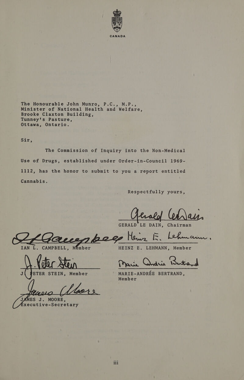 ee * CANADA The Honourable John Munro, P.C., M.P., Minister of National Health and Welfare, Brooke Claxton Building, Tunney's Pasture, Ottawa, Ontario. oa le he The Commission of Inquiry into the Non-Medical Use of Drugs, established under Order-in-Council 1969- 1112, has the honor to submit to you a.report entitled Respectfully yours, GERALD LE DAIN, Chairman Hee ice ele aacen IAN L. CAMPBELL, Member HEINZ E. LEHMANN, Member  acs OTR Reto ETER STEIN, Member MARIE-ANDREE BERTRAND, Member 