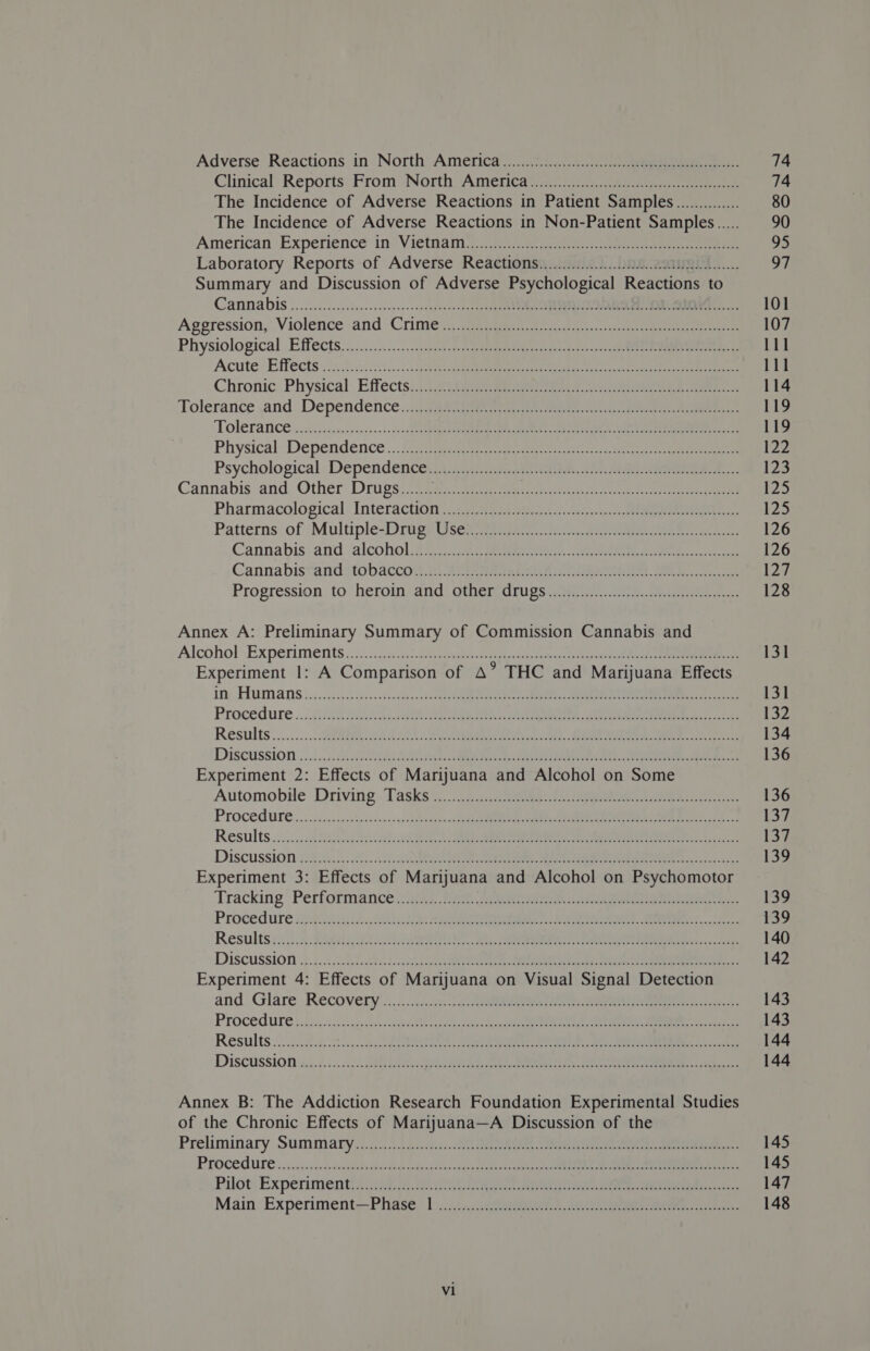 Climcal: Reports: From ‘North Amertavccit2) esa ee The Incidence of Adverse Reactions in Patient Samples.............. The Incidence of Adverse Reactions in Non-Patient Samples..... Aniéritan Experience“in® Vietnaic.. a5 ant a pe een Laboratory Reports of Adverse Reactions............0...00..c00 ie Summary and Discussion of Adverse Psychological Reactions to Cama Dis oi c.c.escc sede ccecvesee s+ sncedeessoded $441g oOo ae Oe a eR ee Ageression,:.Violence;and | Crimes. tee ie cn ret ee Physiological Effects.)s.2....:....2:csguaee sae seme ee ose Acute’ Effects's3.. 2220 sec. cS SARS ee eee ego ie eee tee Chronic. Physical Effectsit i 2ageaqeen ee tee ntvae Tolerance ,and .\Dependence..cig gear ere ete e ne ee TON ate sti cee on asinn 3s cote eee ee IR ROE cto ne eR en Physical Dependence «.: 2253 epee ramet detercs ce, ate ee Psychological: Dependentes cs .22.5) saa teaete nr eee ee. Cannabis and Other Drugs.............000000... arene mr eis Sahat ha Pharmacological InteractiOn)..293595 34 esac eee. Patterns of ‘Multple-Drtigp Usenet eee ee Cannabis:and alcohol fii. aaa tte, oar tereoe Cannabistanditobaccow. cy aitaneanteih ise eee. ae eyes Progression to heroin) and: othiersdrugseaty a... eee we Annex A: Preliminary Summary of Commission Cannabis and Alcohol Experiments... sic dips econ cree ci ieiemieans te ceeeess tice Ait Experiment 1: A Comparison of A’ THC and Marijuana Effects Tite AUT bo; hc F-35102 Te epee ay ma tone een RT Tees Procedure .. 4 GR Tak We EEE Fae ies gle ee a ee Results '...:....: SHR Ae Re 2 ee GR a I ee DiScussion i 0s eh Re vee RR re ced a ae MO Sms RR Rc Experiment 2: Effects of Marijuana and Alcohol on Some Automobile Driving, Tasksi” Stier c2. pee ee eee eee PrOCOGUEE oo. s.hissspi haisonins gg Se nice ose NR I kel oe I Results op: Machol eto UE ee Ae, Rt 18 EERIE eat on Such) Discussion (ih ge N06: 60a a Mo EEE he, aca Experiment 3: Effects of Marijuana and Alcohol on Psychomotor Tracking Performance, ia, Pee Sea ares tee eee ee, Proce dure 222g 2 AH Pa Rath eRe Rf oes lear Results: 51.3: SAmRe 9 ahs a ih Pe CIE MRC le DiscussiOn i, 5.2 Sct e124 Sek an aie ee cd ae Sn Experiment 4: Effects of Marijuana on Visual Signal Detection and. Glare. Recovery’.«....-20:53-3 3); Speen ier rms ech PROC CULE 4.3$e2.5 hits diss oo Raves VG atlas dec pas ae Tn gc cee a ed Results 2. gic. gitis sb ORS A aaa een eka ena t Discussioives.:./.. 22 ee APR Mn: La AFIT) SM nid oy 6 Cts Oo Annex B: The Addiction Research Foundation Experimental Studies of the Chronic Effects of Marijuana—A Discussion of the Preliminary Sumoary io). 100 7 c22i551-201 Seen. ete earn eee ae PLOCOQ ULE sw daicos sn. deslaclppedings hdd desea ties &lt;aipeal eden sasdaat 0), a a: Pilot. Experiment! sis MP eis de Oe ates Main: Experiment—Phase bic.:sckbeianeten peice arene eRe reys ects vl 101 107 111 Lid 114 119 119 122 123 125 125 126 126 127 128 131 131 132 134 136 136 137 13% 139 139 139 140 142 143 143 144 144 145 145 147 148