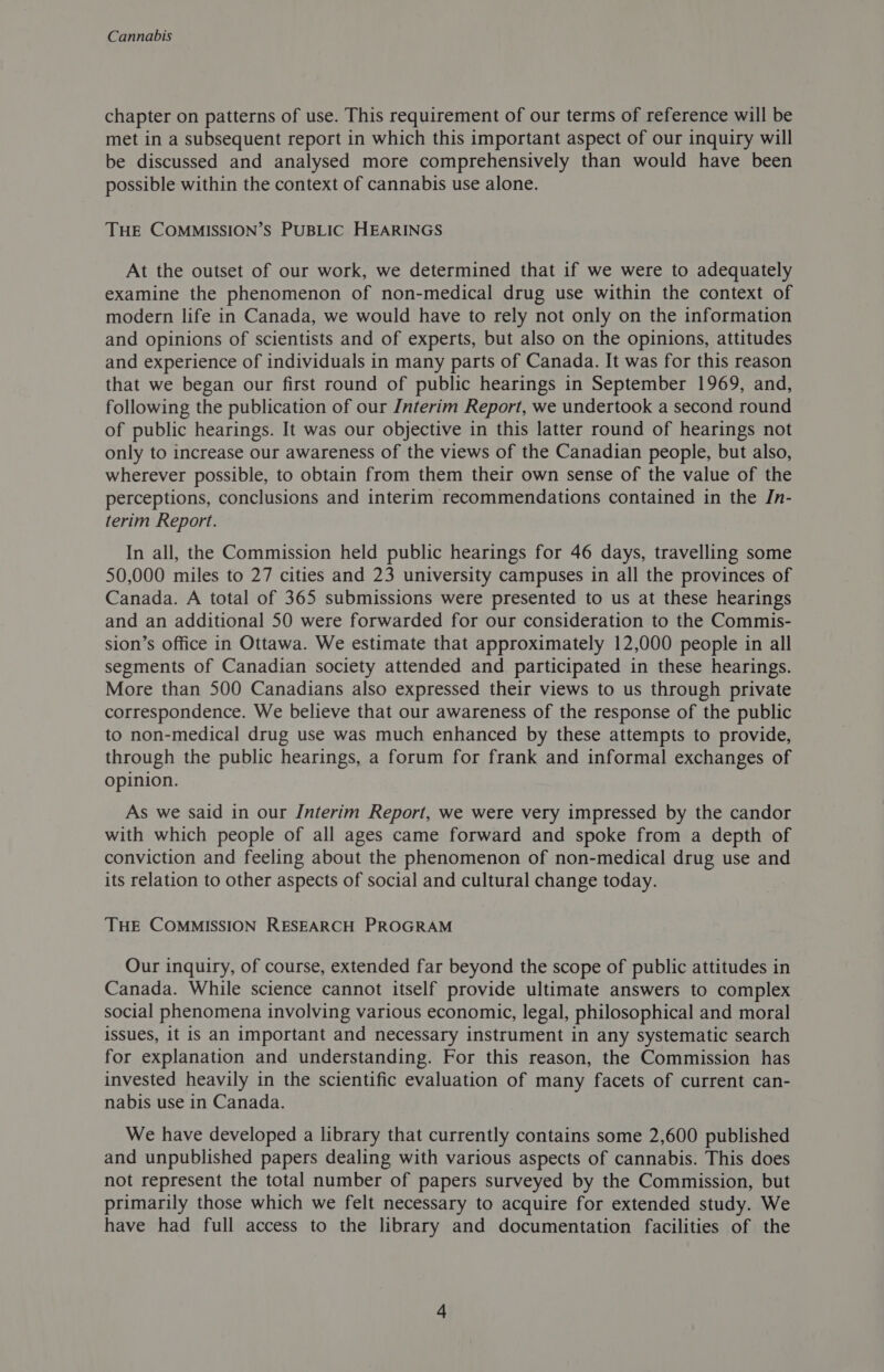 chapter on patterns of use. This requirement of our terms of reference will be met in a subsequent report in which this important aspect of our inquiry will be discussed and analysed more comprehensively than would have been possible within the context of cannabis use alone. THE COMMISSION’S PUBLIC HEARINGS At the outset of our work, we determined that if we were to adequately examine the phenomenon of non-medical drug use within the context of modern life in Canada, we would have to rely not only on the information and opinions of scientists and of experts, but also on the opinions, attitudes and experience of individuals in many parts of Canada. It was for this reason that we began our first round of public hearings in September 1969, and, following the publication of our Interim Report, we undertook a second round of public hearings. It was our objective in this latter round of hearings not only to increase our awareness of the views of the Canadian people, but also, wherever possible, to obtain from them their own sense of the value of the perceptions, conclusions and interim recommendations contained in the Jn- terim Report. In all, the Commission held public hearings for 46 days, travelling some 50,000 miles to 27 cities and 23 university campuses in all the provinces of Canada. A total of 365 submissions were presented to us at these hearings and an additional 50 were forwarded for our consideration to the Commis- sion’s office in Ottawa. We estimate that approximately 12,000 people in all segments of Canadian society attended and participated in these hearings. More than 500 Canadians also expressed their views to us through private correspondence. We believe that our awareness of the response of the public to non-medical drug use was much enhanced by these attempts to provide, through the public hearings, a forum for frank and informal exchanges of opinion. As we said in our Interim Report, we were very impressed by the candor with which people of all ages came forward and spoke from a depth of conviction and feeling about the phenomenon of non-medical drug use and its relation to other aspects of social and cultural change today. THE COMMISSION RESEARCH PROGRAM Our inquiry, of course, extended far beyond the scope of public attitudes in Canada. While science cannot itself provide ultimate answers to complex social phenomena involving various economic, legal, philosophical and moral issues, it is an important and necessary instrument in any systematic search for explanation and understanding. For this reason, the Commission has invested heavily in the scientific evaluation of many facets of current can- nabis use in Canada. We have developed a library that currently contains some 2,600 published and unpublished papers dealing with various aspects of cannabis. This does not represent the total number of papers surveyed by the Commission, but primarily those which we felt necessary to acquire for extended study. We have had full access to the library and documentation facilities of the