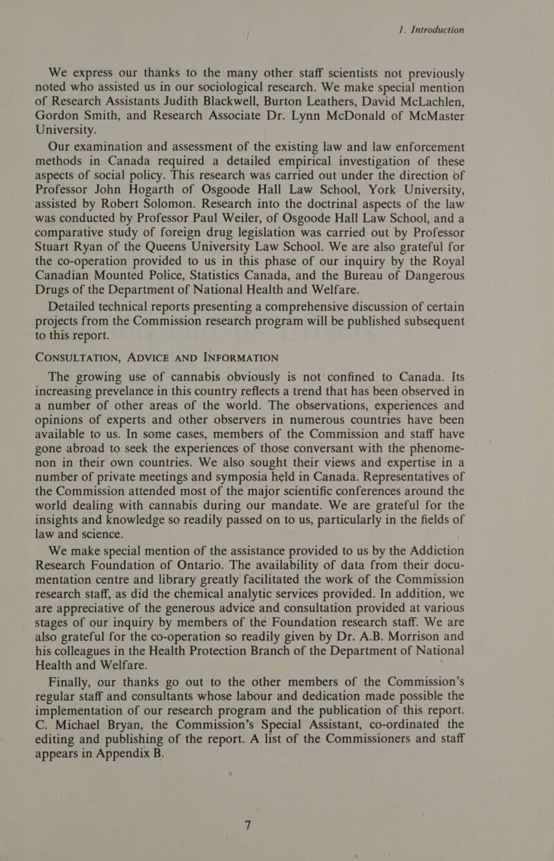 We express our thanks to the many other staff scientists not previously noted who assisted us in our sociological research. We make special mention of Research Assistants Judith Blackwell, Burton Leathers, David McLachlen, Gordon Smith, and Research Associate Dr. Lynn McDonald of McMaster University. Our examination and assessment of the existing law and law enforcement methods in Canada required a detailed empirical investigation of these aspects of social policy. This research was carried out under the direction of Professor John Hogarth of Osgoode Hall Law School, York University, assisted by Robert Solomon. Research into the doctrinal aspects of the law was conducted by Professor Paul Weiler, of Osgoode Hall Law School, and a comparative study of foreign drug legislation was carried out by Professor Stuart Ryan of the Queens University Law School. We are also grateful for the co-operation provided to us in this phase of our inquiry by the Royal Canadian Mounted Police, Statistics Canada, and the Bureau of Dangerous Drugs of the Department of National Health and Welfare. Detailed technical reports presenting a comprehensive discussion of certain projects from the Commission research program will be published subsequent to this report. CONSULTATION, ADVICE AND INFORMATION The growing use of cannabis obviously is not confined to Canada. Its increasing prevelance in this country reflects a trend that has been observed in a number of other areas of the world. The observations, experiences and opinions of experts and other observers in numerous countries have been available to us. In some cases, members of the Commission and staff have gone abroad to seek the experiences of those conversant with the phenome- non in their own countries. We also sought their views and expertise in a number of private meetings and symposia held in Canada. Representatives of the Commission attended most of the major scientific conferences around the world dealing with cannabis during our mandate. We are grateful for the insights and knowledge so readily passed on to us, particularly in the fields of law and science. We make special mention of the assistance provided to us by the Addiction Research Foundation of Ontario. The availability of data from their docu- mentation centre and library greatly facilitated the work of the Commission research staff, as did the chemical analytic services provided. In addition, we are appreciative of the generous advice and consultation provided at various stages of our inquiry by members of the Foundation research staff. We are also grateful for the co-operation so readily given by Dr. A.B. Morrison and his colleagues in the Health Protection Branch of the Department of National Health and Welfare. Finally, our thanks go out to the other members of the Commission’s regular staff and consultants whose labour and dedication made possible the implementation of our research program and the publication of this report. C. Michael Bryan, the Commission’s Special Assistant, co-ordinated the editing and publishing of the report. A list of the Commissioners and staff appears in Appendix B.