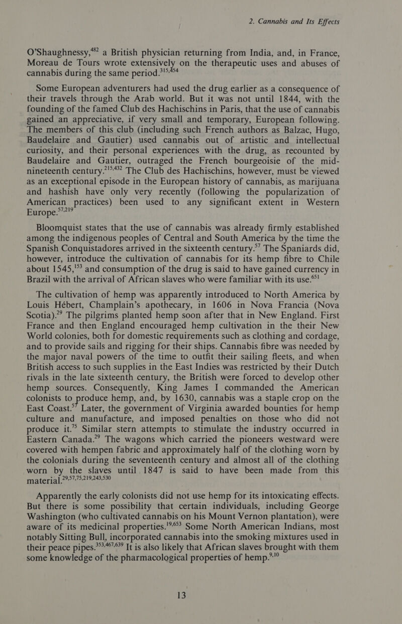 O’Shaughnessy,*” a British physician returning from India, and, in France, Moreau de Tours wrote extensively on the therapeutic uses and abuses of cannabis during the same period. Some European adventurers had used the drug earlier as a consequence of their travels through the Arab world. But it was not until 1844, with the founding of the famed Club des Hachischins in Paris, that the use of cannabis gained an appreciative, if very small and temporary, European following. The members of this club (including such French authors as Balzac, Hugo, Baudelaire and Gautier) used cannabis out of artistic and _ intellectual curiosity, and their personal experiences with the drug, as recounted by Baudelaire and Gautier, outraged the French bourgeoisie of the mid- nineteenth century.”’”*” The Club des Hachischins, however, must be viewed as an exceptional episode in the European history of cannabis, as marijuana and hashish have only very recently (following the popularization of American practices) been used to any significant extent in Western Europe.*”?”” Bloomquist states that the use of cannabis was already firmly established among the indigenous peoples of Central and South America by the time the Spanish Conquistadores arrived in the sixteenth century.’ The Spaniards did, however, introduce the cultivation of cannabis for its hemp fibre to Chile about 1545,’ and consumption of the drug is said to have gained currency in Brazil with the arrival of African slaves who were familiar with its use.* The cultivation of hemp was apparently introduced to North America by Louis Hébert, Champlain’s apothecary, in 1606 in Nova Francia (Nova Scotia). The pilgrims planted hemp soon after that in New England. First France and then England encouraged hemp cultivation in the their New World colonies, both for domestic requirements such as clothing and cordage, and to provide sails and rigging for their ships. Cannabis fibre was needed by the major naval powers of the time to outfit their sailing fleets, and when British access to such supplies in the East Indies was restricted by their Dutch rivals in the late sixteenth century, the British were forced to develop other hemp sources. Consequently, King James I commanded the American colonists to produce hemp, and, by 1630, cannabis was a staple crop on the East Coast.’ Later, the government of Virginia awarded bounties for hemp culture and manufacture, and imposed penalties on those who did not produce it.” Similar stern attempts to stimulate the industry occurred in Eastern Canada.” The wagons which carried the pioneers westward were covered with hempen fabric and approximately half of the clothing worn by the colonials during the seventeenth century and almost all of the clothing worn by the slaves until 1847 is said to have been made from this materia] 2997:75:2!9:243,530 Apparently the early colonists did not use hemp for its intoxicating effects. But there is some possibility that certain individuals, including George Washington (who cultivated cannabis on his Mount Vernon plantation), were aware of its medicinal properties.'*°’ Some North American Indians, most notably Sitting Bull, incorporated cannabis into the smoking mixtures used in their peace pipes.*’*’” It is also likely that African slaves brought with them some knowledge of the pharmacological properties of hemp.””°