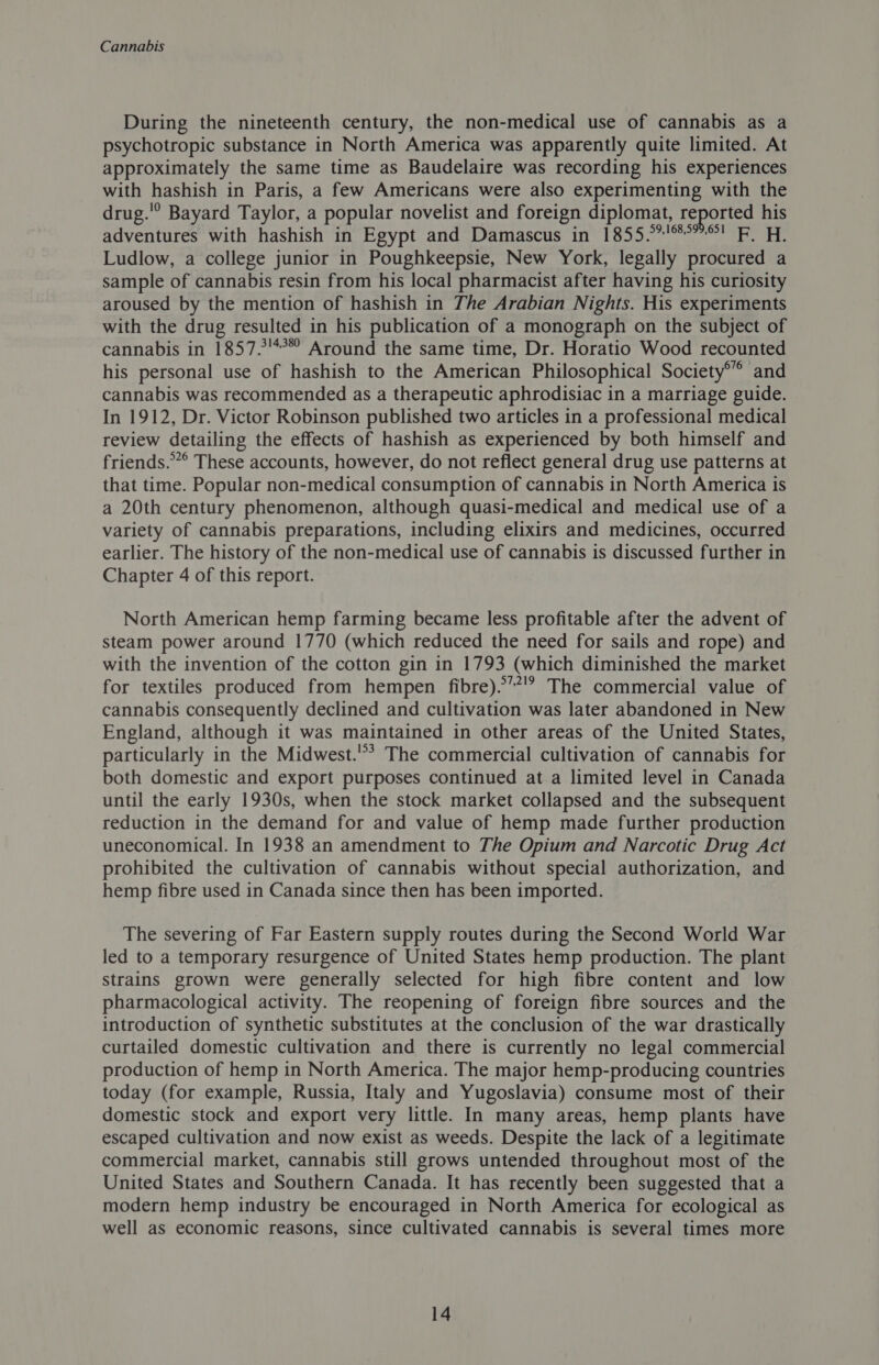 During the nineteenth century, the non-medical use of cannabis as a psychotropic substance in North America was apparently quite limited. At approximately the same time as Baudelaire was recording his experiences with hashish in Paris, a few Americans were also experimenting with the drug.'° Bayard Taylor, a popular novelist and foreign diplomat, reported his adventures with hashish in Egypt and Damascus in 1855.°7'%°”! F. H, Ludlow, a college junior in Poughkeepsie, New York, legally procured a sample of cannabis resin from his local pharmacist after having his curiosity aroused by the mention of hashish in The Arabian Nights. His experiments with the drug resulted in his publication of a monograph on the subject of cannabis in 1857.!*°* Around the same time, Dr. Horatio Wood recounted his personal use of hashish to the American Philosophical Society® and cannabis was recommended as a therapeutic aphrodisiac in a marriage guide. In 1912, Dr. Victor Robinson published two articles in a professional medical review detailing the effects of hashish as experienced by both himself and friends.”° These accounts, however, do not reflect general drug use patterns at that time. Popular non-medical consumption of cannabis in North America is a 20th century phenomenon, although quasi-medical and medical use of a variety of cannabis preparations, including elixirs and medicines, occurred earlier. The history of the non-medical use of cannabis is discussed further in Chapter 4 of this report. North American hemp farming became less profitable after the advent of steam power around 1770 (which reduced the need for sails and rope) and with the invention of the cotton gin in 1793 (which diminished the market for textiles produced from hempen fibre).’’!” The commercial value of cannabis consequently declined and cultivation was later abandoned in New England, although it was maintained in other areas of the United States, particularly in the Midwest.'? The commercial cultivation of cannabis for both domestic and export purposes continued at a limited level in Canada until the early 1930s, when the stock market collapsed and the subsequent reduction in the demand for and value of hemp made further production uneconomical. In 1938 an amendment to The Opium and Narcotic Drug Act prohibited the cultivation of cannabis without special authorization, and hemp fibre used in Canada since then has been imported. The severing of Far Eastern supply routes during the Second World War led to a temporary resurgence of United States hemp production. The plant strains grown were generally selected for high fibre content and low pharmacological activity. The reopening of foreign fibre sources and the introduction of synthetic substitutes at the conclusion of the war drastically curtailed domestic cultivation and there is currently no legal commercial production of hemp in North America. The major hemp-producing countries today (for example, Russia, Italy and Yugoslavia) consume most of their domestic stock and export very little. In many areas, hemp plants have escaped cultivation and now exist as weeds. Despite the lack of a legitimate commercial market, cannabis still grows untended throughout most of the United States and Southern Canada. It has recently been suggested that a modern hemp industry be encouraged in North America for ecological as well as economic reasons, since cultivated cannabis is several times more