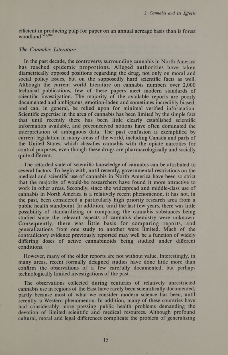 efficient in producing pulp for paper on an annual acreage basis than is forest woodland.” The Cannabis Literature In the past decade, the controversy surrounding cannabis in North America has reached epidemic proportions. Alleged authorities have taken diametrically opposed positions regarding the drug, not only on moral and social policy issues, but on the supposedly hard scientific facts as well. Although the current world literature on cannabis numbers over 2,000 technical publications, few of these papers meet modern standards of scientific investigation. The majority of the available reports are poorly documented and ambiguous, emotion-laden and sometimes incredibly biased, and can, in general, be relied upon for minimal verified information. Scientific expertise in the area of cannabis has been limited by the simple fact that until recently there has been little clearly established scientific information available, and preconceived notions have often dominated the interpretation of ambiguous data. The past confusion is exemplified by current legislation in many areas of the world, including Canada and parts of the United States, which classifies cannabis with the opiate narcotics for control purposes, even though these drugs are pharmacologically and socially quite different. The retarded state of scientific knowledge of cannabis can be attributed to several factors. To begin with, until recently, governmental restrictions on the medical and scientific use of cannabis in North America have been so strict that the majority of would-be researchers have found it more attractive to work in other areas. Secondly, since the widespread and middle-class use of cannabis in North America is a relatively recent phenomenon, it has not, in the past, been considered a particularly high priority research area from a public health standpoint. In addition, until the last few years, there was little possibility of standardizing or comparing the cannabis substances being studied since the relevant aspects of cannabis chemistry were unknown. Consequently, there was little basis for comparing reports, and generalizations from one study to another were limited. Much of the contradictory evidence previously reported may well be a function of widely differing doses of active cannabinoids being studied under different conditions. However, many of the older reports are not without value. Interestingly, in many areas, recent formally designed studies have done little more than confirm the observations of a few carefully documented, but perhaps technologically limited investigations of the past. The observations collected during centuries of relatively unrestricted cannabis use in regions of the East have rarely been scientifically documented, partly because most of what we consider modern science has been, until recently, a Western phenomenon. In addition, many of these countries have had considerably more pressing public health problems demanding the devotion of limited scientific and medical resources. Although profound cultural, moral and legal differences complicate the problem of generalizing