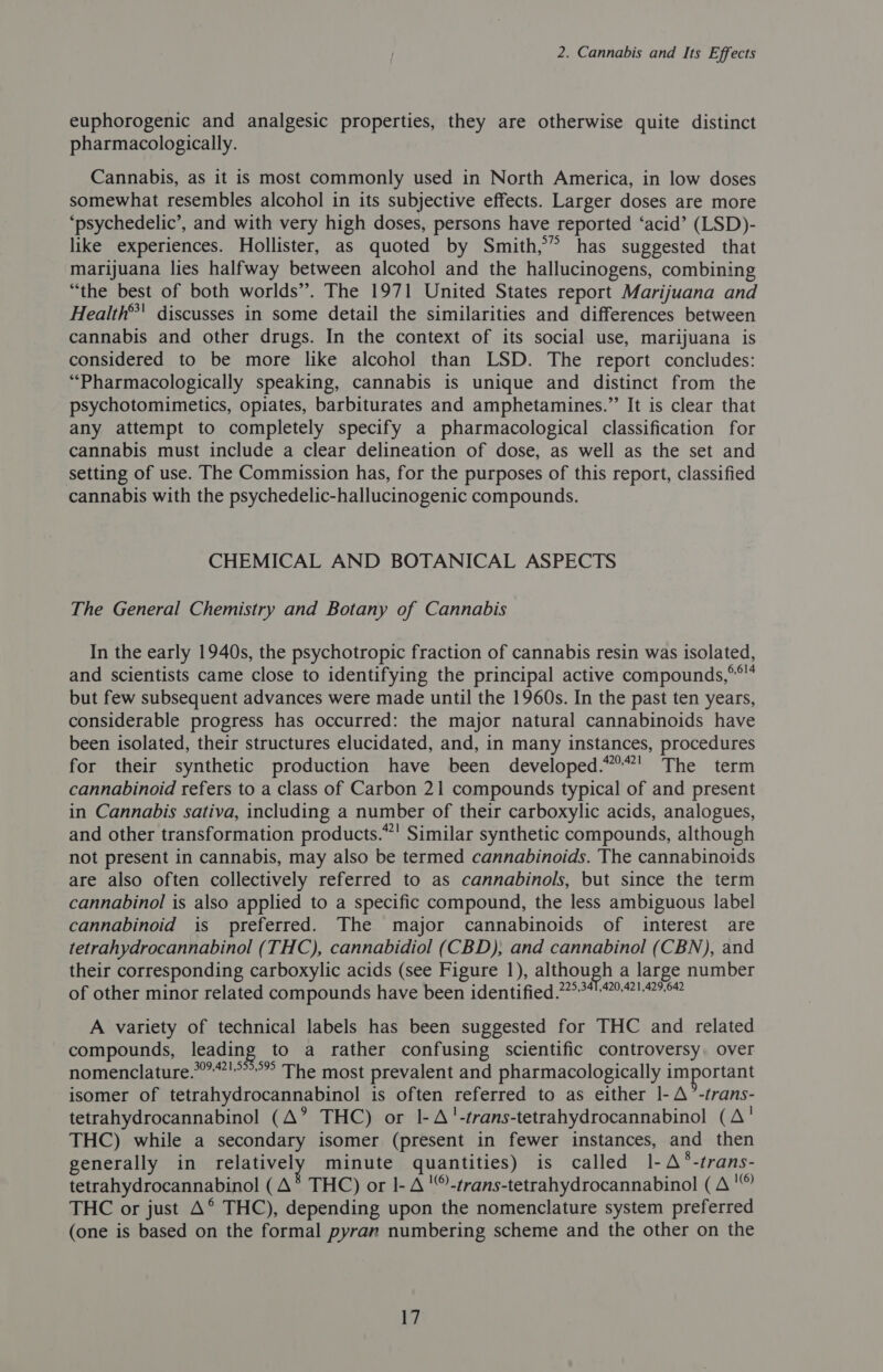 euphorogenic and analgesic properties, they are otherwise quite distinct pharmacologically. Cannabis, as it is most commonly used in North America, in low doses somewhat resembles alcohol in its subjective effects. Larger doses are more ‘psychedelic’, and with very high doses, persons have reported ‘acid’ (LSD)- like experiences. Hollister, as quoted by Smith,” has suggested that marijuana lies halfway between alcohol and the hallucinogens, combining “the best of both worlds”. The 1971 United States report Marijuana and Health”' discusses in some detail the similarities and differences between cannabis and other drugs. In the context of its social use, marijuana is considered to be more like alcohol than LSD. The report concludes: “Pharmacologically speaking, cannabis is unique and distinct from the psychotomimetics, opiates, barbiturates and amphetamines.” It is clear that any attempt to completely specify a pharmacological classification for cannabis must include a clear delineation of dose, as well as the set and setting of use. The Commission has, for the purposes of this report, classified cannabis with the psychedelic-hallucinogenic compounds. CHEMICAL AND BOTANICAL ASPECTS The General Chemistry and Botany of Cannabis In the early 1940s, the psychotropic fraction of cannabis resin was isolated, and scientists came close to identifying the principal active compounds,°* but few subsequent advances were made until the 1960s. In the past ten years, considerable progress has occurred: the major natural cannabinoids have been isolated, their structures elucidated, and, in many instances, procedures for their synthetic production have been developed.“°”' The term cannabinoid refers to a class of Carbon 21 compounds typical of and present in Cannabis sativa, including a number of their carboxylic acids, analogues, and other transformation products.”' Similar synthetic compounds, although not present in cannabis, may also be termed cannabinoids. The cannabinoids are also often collectively referred to as cannabinols, but since the term cannabinol is also applied to a specific compound, the less ambiguous label cannabinoid is preferred. The major cannabinoids of interest are tetrahydrocannabinol (THC), cannabidiol (CBD), and cannabinol (CBN), and their corresponding carboxylic acids (see Figure 1), although a large number of other minor related compounds have been identified 77°7°414971.95# A variety of technical labels has been suggested for THC and related compounds, leading to a rather confusing scientific controversy. over nomenclature.’'””’” The most prevalent and pharmacologically important isomer of tetrahydrocannabinol is often referred to as either |- A °-trans- tetrahydrocannabinol (A? THC) or I-A!-trans-tetrahydrocannabinol (A' THC) while a secondary isomer (present in fewer instances, and then generally in relatively minute quantities) is called 1-A*-trans- tetrahydrocannabinol (A* THC) or 1- A -trans-tetrahydrocannabinol (A ' THC or just A°® THC), depending upon the nomenclature system preferred (one is based on the formal pyran numbering scheme and the other on the