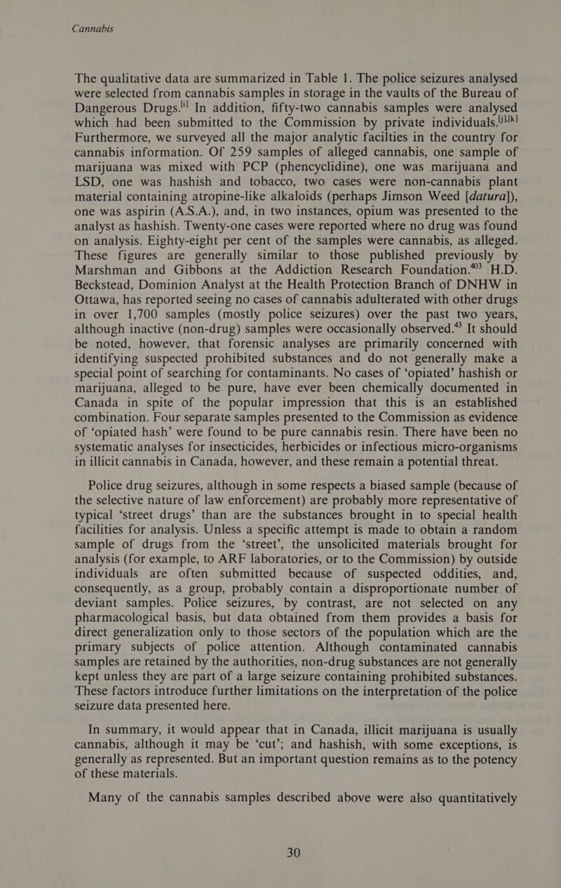 The qualitative data are summarized in Table 1. The police seizures analysed were selected from cannabis samples in storage in the vaults of the Bureau of Dangerous Drugs.! In addition, fifty-two cannabis samples were analysed which had been submitted to the Commission by private individuals.!'*! Furthermore, we surveyed all the major analytic facilties in the country for cannabis information. Of 259 samples of alleged cannabis, one sample of marijuana was mixed with PCP (phencyclidine), one was marijuana and LSD, one was hashish and tobacco, two cases were non-cannabis plant material containing atropine-like alkaloids (perhaps Jimson Weed [datura)), one was aspirin (A.S.A.), and, in two instances, opium was presented to the analyst as hashish. Twenty-one cases were reported where no drug was found on analysis. Eighty-eight per cent of the samples were cannabis, as alleged. These figures are generally similar to those published previously by Marshman and Gibbons at the Addiction Research Foundation.”’ H.D. Beckstead, Dominion Analyst at the Health Protection Branch of DNHW in Ottawa, has reported seeing no cases of cannabis adulterated with other drugs in over 1,700 samples (mostly police seizures) over the past two years, although inactive (non-drug) samples were occasionally observed.” It should be noted, however, that forensic analyses are primarily concerned with identifying suspected prohibited substances and do not generally make a special point of searching for contaminants. No cases of ‘opiated’ hashish or marijuana, alleged to be pure, have ever been chemically documented in Canada in spite of the popular impression that this is an established combination. Four separate samples presented to the Commission as evidence of ‘opiated hash’ were found to be pure cannabis resin. There have been no systematic analyses for insecticides, herbicides or infectious micro-organisms in illicit cannabis in Canada, however, and these remain a potential threat. Police drug seizures, although in some respects a biased sample (because of the selective nature of law enforcement) are probably more representative of typical ‘street drugs’ than are the substances brought in to special health facilities for analysis. Unless a specific attempt is made to obtain a random sample of drugs from the ‘street’, the unsolicited materials brought for analysis (for example, to ARF laboratories, or to the Commission) by outside individuals are often submitted because of suspected oddities, and, consequently, as a group, probably contain a disproportionate number of deviant samples. Police seizures, by contrast, are not selected on any pharmacological basis, but data obtained from them provides a basis for direct generalization only to those sectors of the population which are the primary subjects of police attention. Although contaminated cannabis samples are retained by the authorities, non-drug substances are not generally kept unless they are part of a large seizure containing prohibited substances. These factors introduce further limitations on the interpretation of the police seizure data presented here. In summary, it would appear that in Canada, illicit marijuana is usually cannabis, although it may be ‘cut’; and hashish, with some exceptions, is generally as represented. But an important question remains as to the potency of these materials. : Many of the cannabis samples described above were also quantitatively