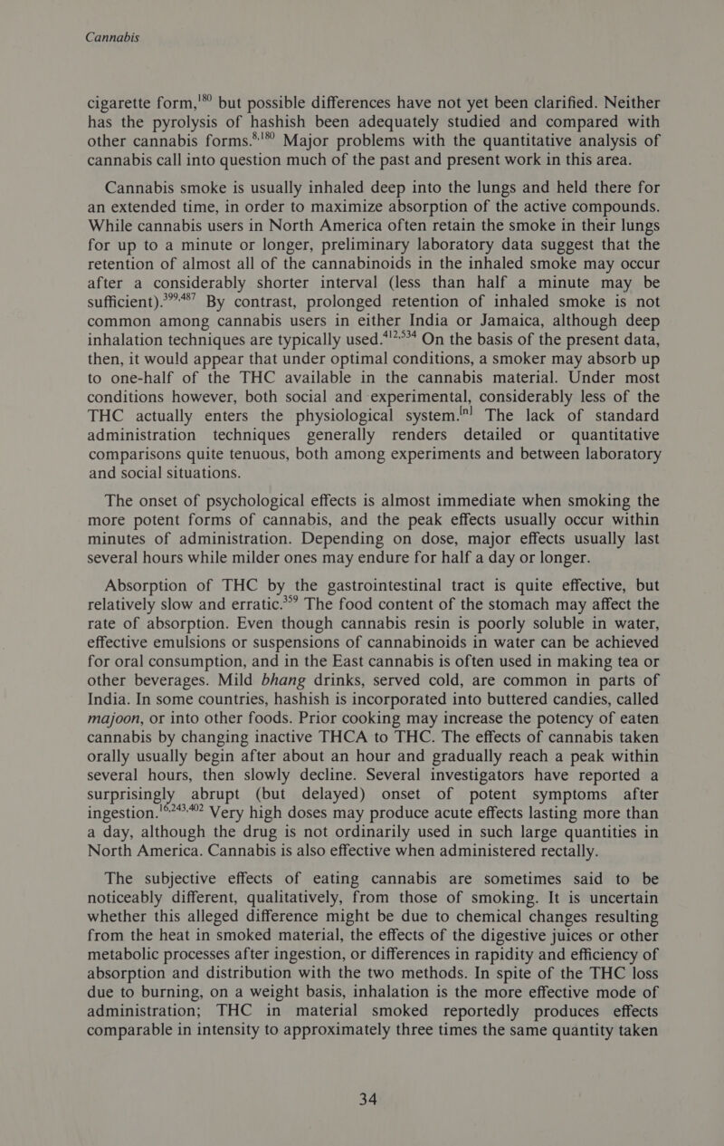 cigarette form,'” but possible differences have not yet been clarified. Neither has the pyrolysis of hashish been adequately studied and compared with other cannabis forms.*'* Major problems with the quantitative analysis of cannabis call into question much of the past and present work in this area. Cannabis smoke is usually inhaled deep into the lungs and held there for an extended time, in order to maximize absorption of the active compounds. While cannabis users in North America often retain the smoke in their lungs for up to a minute or longer, preliminary laboratory data suggest that the retention of almost all of the cannabinoids in the inhaled smoke may occur after a considerably shorter interval (less than half a minute may be sufficient).*”’*’ By contrast, prolonged retention of inhaled smoke is not common among cannabis users in either India or Jamaica, although deep inhalation techniques are typically used.*'*°* On the basis of the present data, then, it would appear that under optimal conditions, a smoker may absorb up to one-half of the THC available in the cannabis material. Under most conditions however, both social and experimental, considerably less of the THC actually enters the physiological system'! The lack of standard administration techniques generally renders detailed or quantitative comparisons quite tenuous, both among experiments and between laboratory and social situations. The onset of psychological effects is almost immediate when smoking the more potent forms of cannabis, and the peak effects usually occur within minutes of administration. Depending on dose, major effects usually last several hours while milder ones may endure for half a day or longer. Absorption of THC by the gastrointestinal tract is quite effective, but relatively slow and erratic.’ The food content of the stomach may affect the rate of absorption. Even though cannabis resin is poorly soluble in water, effective emulsions or suspensions of cannabinoids in water can be achieved for oral consumption, and in the East cannabis is often used in making tea or other beverages. Mild bhang drinks, served cold, are common in parts of India. In some countries, hashish is incorporated into buttered candies, called majoon, or into other foods. Prior cooking may increase the potency of eaten cannabis by changing inactive THCA to THC. The effects of cannabis taken orally usually begin after about an hour and gradually reach a peak within several hours, then slowly decline. Several investigators have reported a surprisingly abrupt (but delayed) onset of potent symptoms after ingestion.'°***** Very high doses may produce acute effects lasting more than a day, although the drug is not ordinarily used in such large quantities in North America. Cannabis is also effective when administered rectally. The subjective effects of eating cannabis are sometimes said to be noticeably different, qualitatively, from those of smoking. It is uncertain whether this alleged difference might be due to chemical changes resulting from the heat in smoked material, the effects of the digestive juices or other metabolic processes after ingestion, or differences in rapidity and efficiency of absorption and distribution with the two methods. In spite of the THC loss due to burning, on a weight basis, inhalation is the more effective mode of administration; THC in material smoked reportedly produces effects comparable in intensity to approximately three times the same quantity taken