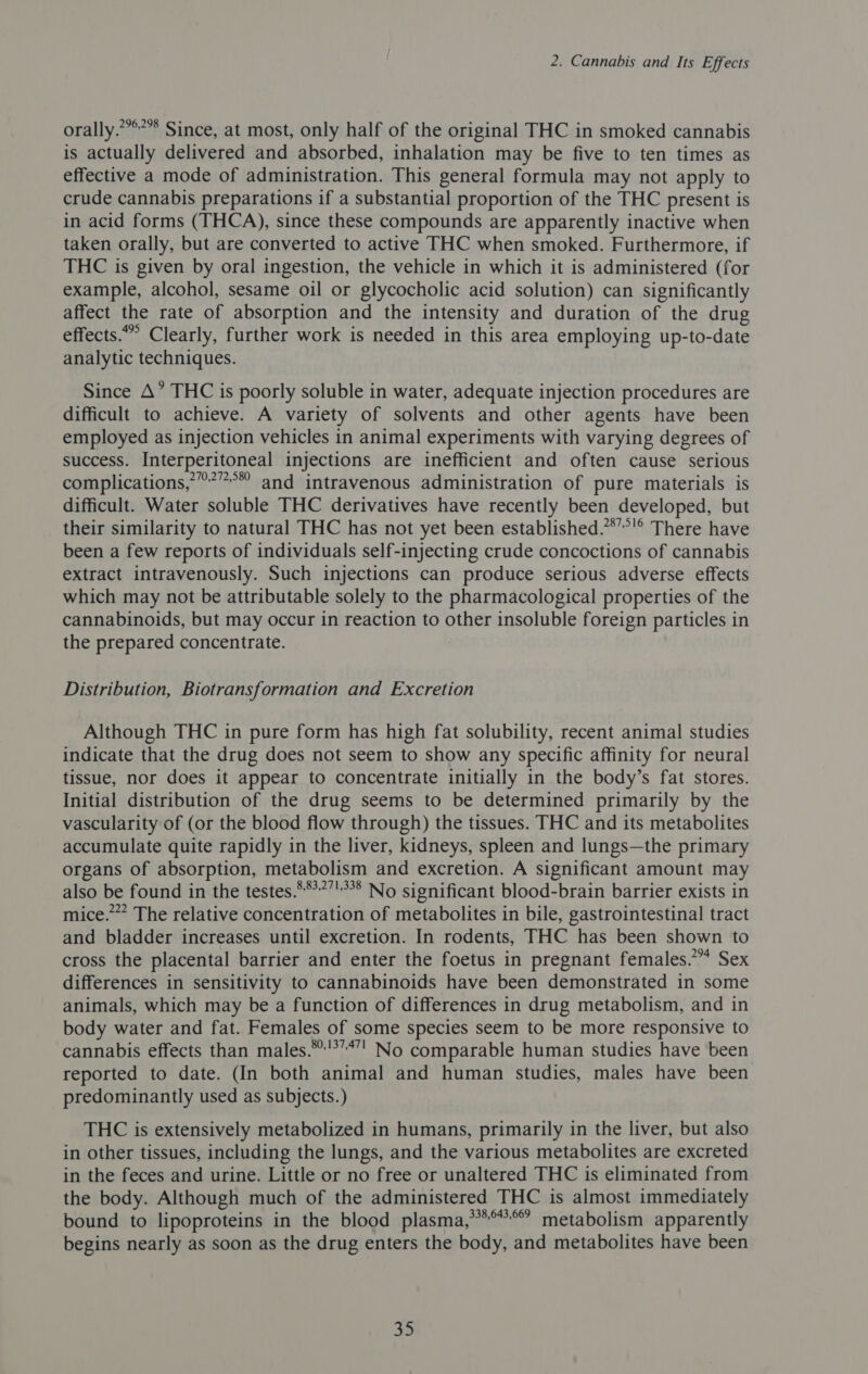 orally.””*’”* Since, at most, only half of the original THC in smoked cannabis is actually delivered and absorbed, inhalation may be five to ten times as effective a mode of administration. This general formula may not apply to crude cannabis preparations if a substantial proportion of the THC present is in acid forms (THCA), since these compounds are apparently inactive when taken orally, but are converted to active THC when smoked. Furthermore, if THC is given by oral ingestion, the vehicle in which it is administered (for example, alcohol, sesame oil or glycocholic acid solution) can significantly affect the rate of absorption and the intensity and duration of the drug effects.” Clearly, further work is needed in this area employing up-to-date analytic techniques. Since A’ THC is poorly soluble in water, adequate injection procedures are difficult to achieve. A variety of solvents and other agents have been employed as injection vehicles in animal experiments with varying degrees of success. Interperitoneal injections are inefficient and often cause serious complications,”’”°* and intravenous administration of pure materials is difficult. Water soluble THC derivatives have recently been developed, but their similarity to natural THC has not yet been established.”*”’'® There have been a few reports of individuals self-injecting crude concoctions of cannabis extract intravenously. Such injections can produce serious adverse effects which may not be attributable solely to the pharmacological properties of the cannabinoids, but may occur in reaction to other insoluble foreign particles in the prepared concentrate. 7 Distribution, Biotransformation and Excretion Although THC in pure form has high fat solubility, recent animal studies indicate that the drug does not seem to show any specific affinity for neural tissue, nor does it appear to concentrate initially in the body’s fat stores. Initial distribution of the drug seems to be determined primarily by the vascularity of (or the blood flow through) the tissues. THC and its metabolites accumulate quite rapidly in the liver, kidneys, spleen and lungs—the primary organs of absorption, metabolism and excretion. A significant amount may also be found in the testes.***?’°* No significant blood-brain barrier exists in mice.” The relative concentration of metabolites in bile, gastrointestinal tract and bladder increases until excretion. In rodents, THC has been shown to cross the placental barrier and enter the foetus in pregnant females.” Sex differences in sensitivity to cannabinoids have been demonstrated in some animals, which may be a function of differences in drug metabolism, and in body water and fat. Females of some species seem to be more responsive to cannabis effects than males.**'’’*”! No comparable human studies have been reported to date. (In both animal and human studies, males have been predominantly used as subjects.) THC is extensively metabolized in humans, primarily in the liver, but also in other tissues, including the lungs, and the various metabolites are excreted in the feces and urine. Little or no free or unaltered THC is eliminated from the body. Although much of the administered THC is almost immediately bound to lipoproteins in the blood plasma,”****? metabolism apparently begins nearly as soon as the drug enters the body, and metabolites have been 30