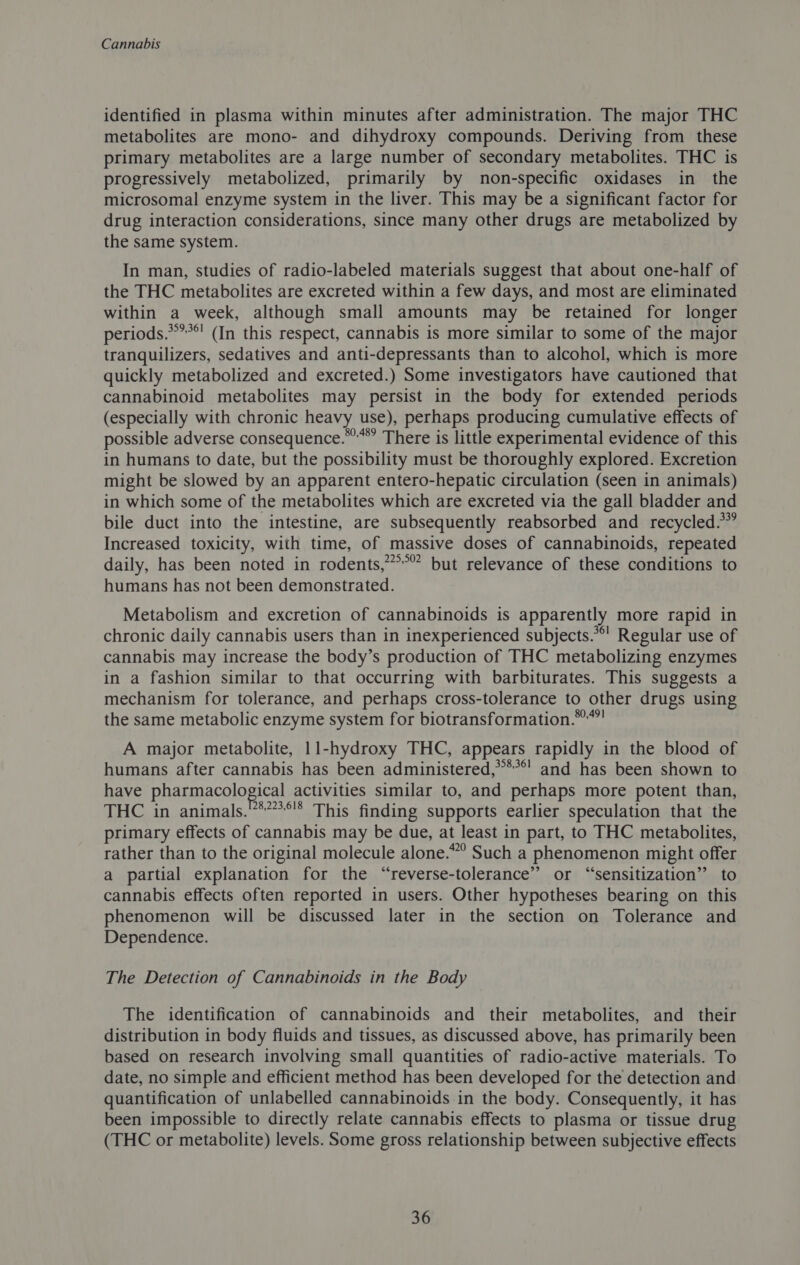 identified in plasma within minutes after administration. The major THC metabolites are mono- and dihydroxy compounds. Deriving from these primary metabolites are a large number of secondary metabolites. THC is progressively metabolized, primarily by non-specific oxidases in the microsomal enzyme system in the liver. This may be a significant factor for drug interaction considerations, since many other drugs are metabolized by the same system. In man, studies of radio-labeled materials suggest that about one-half of the THC metabolites are excreted within a few days, and most are eliminated within a week, although small amounts may be retained for longer periods.*’?*! (In this respect, cannabis is more similar to some of the major tranquilizers, sedatives and anti-depressants than to alcohol, which is more quickly metabolized and excreted.) Some investigators have cautioned that cannabinoid metabolites may persist in the body for extended periods (especially with chronic heavy use), perhaps producing cumulative effects of possible adverse consequence.” There is little experimental evidence of this in humans to date, but the possibility must be thoroughly explored. Excretion might be slowed by an apparent entero-hepatic circulation (seen in animals) in which some of the metabolites which are excreted via the gall bladder and bile duct into the intestine, are subsequently reabsorbed and recycled.” Increased toxicity, with time, of massive doses of cannabinoids, repeated daily, has been noted in rodents,”°” but relevance of these conditions to humans has not been demonstrated. Metabolism and excretion of cannabinoids is apparently more rapid in chronic daily cannabis users than in inexperienced subjects.’ Regular use of cannabis may increase the body’s production of THC metabolizing enzymes in a fashion similar to that occurring with barbiturates. This suggests a mechanism for tolerance, and perhaps cross-tolerance to other drugs using the same metabolic enzyme system for biotransformation.™””! A major metabolite, 11-hydroxy THC, appears rapidly in the blood of humans after cannabis has been administered,****! and has been shown to have pharmacological activities similar to, and perhaps more potent than, THC in animals.’**’’**!* This finding supports earlier speculation that the primary effects of cannabis may be due, at least in part, to THC metabolites, rather than to the original molecule alone.” Such a phenomenon might offer a partial explanation for the “reverse-tolerance” or “sensitization” to cannabis effects often reported in users. Other hypotheses bearing on this phenomenon will be discussed later in the section on Tolerance and Dependence. The Detection of Cannabinoids in the Body The identification of cannabinoids and their metabolites, and their distribution in body fluids and tissues, as discussed above, has primarily been based on research involving small quantities of radio-active materials. To date, no simple and efficient method has been developed for the detection and quantification of unlabelled cannabinoids in the body. Consequently, it has been impossible to directly relate cannabis effects to plasma or tissue drug (THC or metabolite) levels. Some gross relationship between subjective effects