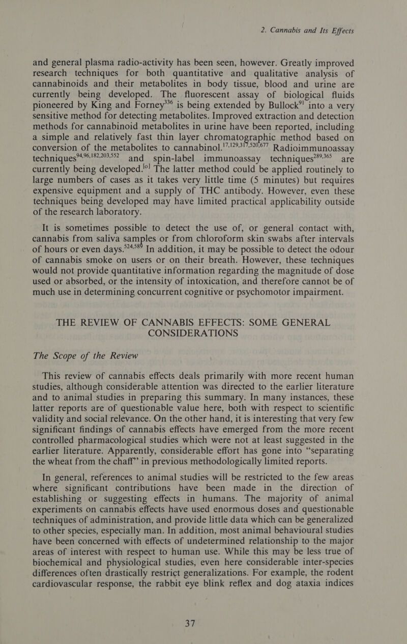 and general plasma radio-activity has been seen, however. Greatly improved research techniques for both quantitative and qualitative analysis of cannabinoids and their metabolites in body tissue, blood and urine are currently being developed. The fluorescent assay of biological fluids pioneered by King and Forney’” is being extended by Bullock”! into a very sensitive method for detecting metabolites. Improved extraction and detection methods for cannabinoid metabolites in urine have been reported, including a simple and relatively fast thin layer chromatographic method based on conversion of the metabolites to cannabinol.'”!??!°°” Radioimmunoassay techniques’*”*!**°? and spin-label immunoassay techniques**’** are currently being developed.°! The latter method could be applied routinely to large numbers of cases as it takes very little time (5 minutes) but requires expensive equipment and a supply of THC antibody. However, even these techniques being developed may have limited practical applicability outside of the research laboratory. It is sometimes possible to detect the use of, or general contact with, cannabis from saliva samples or from chloroform skin swabs after intervals of hours or even days.”*°*’ In addition, it may be possible to detect the odour of cannabis smoke on users or on their breath. However, these techniques would not provide quantitative information regarding the magnitude of dose used or absorbed, or the intensity of intoxication, and therefore cannot be of much use in determining concurrent cognitive or psychomotor impairment. THE REVIEW OF CANNABIS EFFECTS: SOME GENERAL CONSIDERATIONS The Scope of the Review This review of cannabis effects deals primarily with more recent human studies, although considerable attention was directed to the earlier literature and to animal studies in preparing this summary. In many instances, these latter reports are of questionable value here, both with respect to scientific validity and social relevance. On the other hand, it is interesting that very few significant findings of cannabis effects have emerged from the more recent controlled pharmacological studies which were not at least suggested in the earlier literature. Apparently, considerable effort has gone into “separating the wheat from the chaff” in previous methodologically limited reports. In general, references to animal studies will be restricted to the few areas where significant contributions have been made in the direction of establishing or suggesting effects in humans. The majority of animal experiments on cannabis effects have used enormous doses and questionable techniques of administration, and provide little data which can be generalized to other species, especially man. In addition, most animal behavioural studies have been concerned with effects of undetermined relationship to the major areas of interest with respect to human use. While this may be less true of biochemical and physiological studies, even here considerable inter-species differences often drastically restrict generalizations. For example, the rodent cardiovascular response, the rabbit eye blink reflex and dog ataxia indices