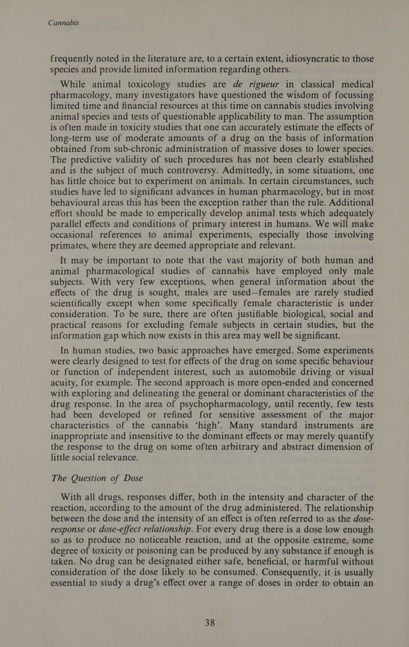 frequently noted in the literature are, to a certain extent, idiosyncratic to those species and provide limited information regarding others. While animal toxicology studies are de rigueur in classical medical pharmacology, many investigators have questioned the wisdom of focussing limited time and financial resources at this time on cannabis studies involving animal species and tests of questionable applicability to man. The assumption is often made in toxicity studies that one can accurately estimate the effects of long-term use of moderate amounts of a drug on the basis of information obtained from sub-chronic administration of massive doses to lower species. The predictive validity of such procedures has not been clearly established and is the subject of much controversy. Admittedly, in some situations, one has little choice but to experiment on animals. In certain circumstances, such studies have led to significant advances in human pharmacology, but in most behavioural areas this has been the exception rather than the rule. Additional effort should be made to emperically develop animal tests which adequately parallel effects and conditions of primary interest in humans. We will make occasional references to animal experiments, especially those involving primates, where they are deemed appropriate and relevant. It may be important to note that the vast majority of both human and animal pharmacological studies of cannabis have employed only male subjects. With very few exceptions, when general information about the effects of the drug is sought, males are used—females are rarely studied scientifically except when some specifically female characteristic is under consideration. To be sure, there are often justifiable biological, social and practical reasons for excluding female subjects in certain studies, but the information gap which now exists in this area may well be significant. In human studies, two basic approaches have emerged. Some experiments were Clearly designed to test for effects of the drug on some specific behaviour or function of independent interest, such as automobile driving or visual acuity, for example. The second approach is more open-ended and concerned with exploring and delineating the general or dominant characteristics of the drug response. In the area of psychopharmacology, until recently, few tests had been developed or refined for sensitive assessment of the major characteristics of the cannabis ‘high’. Many standard instruments are inappropriate and insensitive to the dominant effects or may merely quantify the response to the drug on some often arbitrary and abstract dimension of little social relevance. The Question of Dose With all drugs, responses differ, both in the intensity and character of the reaction, according to the amount of the drug administered. The relationship between the dose and the intensity of an effect is often referred to as the dose- response or dose-effect relationship. For every drug there is a dose low enough so as to produce no noticeable reaction, and at the opposite extreme, some degree of toxicity or poisoning can be produced by any substance if enough is taken. No drug can be designated either safe, beneficial, or harmful without consideration of the dose likely to be consumed. Consequently, it is usually essential to study a drug’s effect over a range of doses in order to obtain an