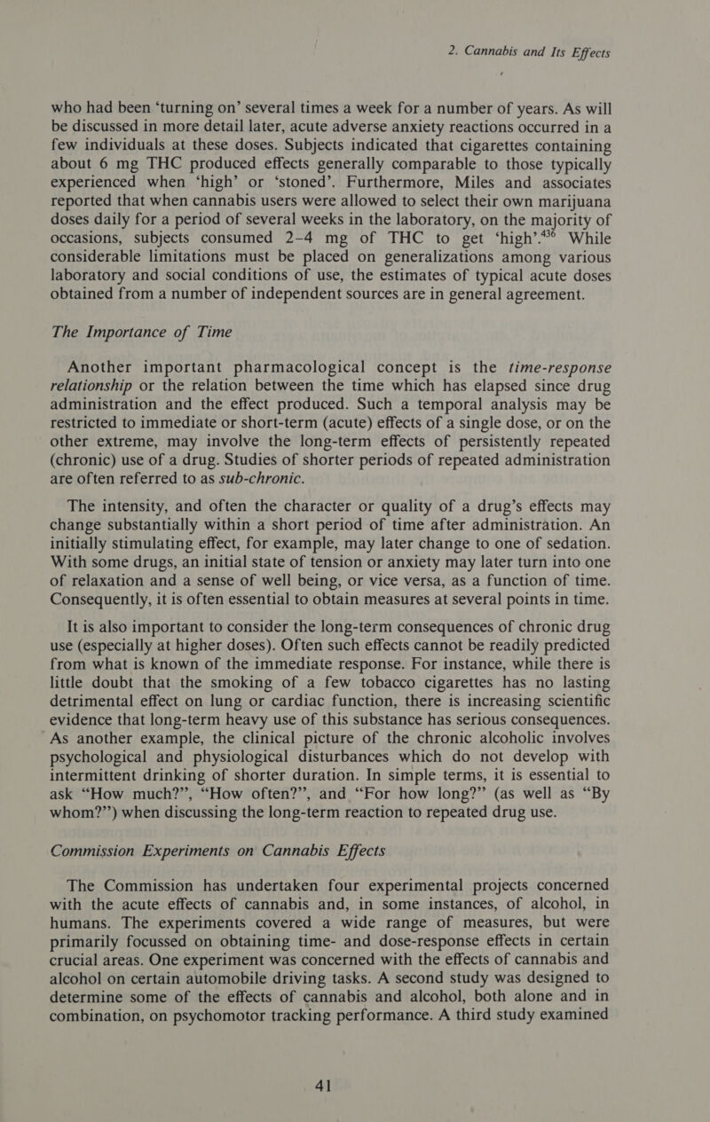 who had been ‘turning on’ several times a week for a number of years. As will be discussed in more detail later, acute adverse anxiety reactions occurred in a few individuals at these doses. Subjects indicated that cigarettes containing about 6 mg THC produced effects generally comparable to those typically experienced when ‘high’ or ‘stoned’. Furthermore, Miles and associates reported that when cannabis users were allowed to select their own marijuana doses daily for a period of several weeks in the laboratory, on the majority of occasions, subjects consumed 2-4 mg of THC to get ‘high’.“*° While considerable limitations must be placed on generalizations among various laboratory and social conditions of use, the estimates of typical acute doses obtained from a number of independent sources are in general agreement. The Importance of Time Another important pharmacological concept is the time-response relationship or the relation between the time which has elapsed since drug administration and the effect produced. Such a temporal analysis may be restricted to immediate or short-term (acute) effects of a single dose, or on the other extreme, may involve the long-term effects of persistently repeated (chronic) use of a drug. Studies of shorter periods of repeated administration are often referred to as sub-chronic. The intensity, and often the character or quality of a drug’s effects may change substantially within a short period of time after administration. An initially stimulating effect, for example, may later change to one of sedation. With some drugs, an initial state of tension or anxiety may later turn into one of relaxation and a sense of well being, or vice versa, as a function of time. Consequently, it is often essential to obtain measures at several points in time. It is also important to consider the long-term consequences of chronic drug use (especially at higher doses). Often such effects cannot be readily predicted from what is known of the immediate response. For instance, while there is little doubt that the smoking of a few tobacco cigarettes has no lasting detrimental effect on lung or cardiac function, there is increasing scientific evidence that long-term heavy use of this substance has serious consequences. _As another example, the clinical picture of the chronic alcoholic involves psychological and physiological disturbances which do not develop with intermittent drinking of shorter duration. In simple terms, it is essential to ask “How much?’’, “How often?’, and “For how long?” (as well as “By whom?’’) when discussing the long-term reaction to repeated drug use. Commission Experiments on Cannabis Effects The Commission has undertaken four experimental projects concerned with the acute effects of cannabis and, in some instances, of alcohol, in humans. The experiments covered a wide range of measures, but were primarily focussed on obtaining time- and dose-response effects in certain crucial areas. One experiment was concerned with the effects of cannabis and alcohol on certain automobile driving tasks. A second study was designed to determine some of the effects of cannabis and alcohol, both alone and in combination, on psychomotor tracking performance. A third study examined