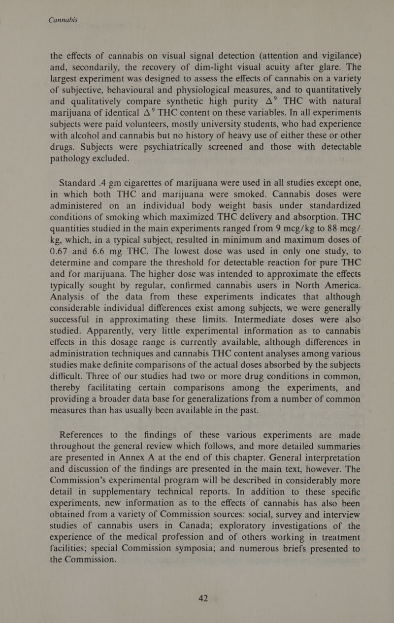 the effects of cannabis on visual signal detection (attention and vigilance) and, secondarily, the recovery of dim-light visual acuity after glare. The largest experiment was designed to assess the effects of cannabis on a variety of subjective, behavioural and physiological measures, and to quantitatively and qualitatively compare synthetic high purity A’ THC with natural marijuana of identical A’ THC content on these variables. In all experiments subjects were paid volunteers, mostly university students, who had experience with alcohol and cannabis but no history of heavy use of either these or other drugs. Subjects were psychiatrically screened and those with detectable pathology excluded. Standard .4 gm cigarettes of marijuana were used in all studies except one, in which both THC and marijuana were smoked. Cannabis doses were administered on an individual body weight basis under standardized conditions of smoking which maximized THC delivery and absorption. THC quantities studied in the main experiments ranged from 9 mcg/kg to 88 mcg/ kg, which, in a typical subject, resulted in minimum and maximum doses of 0.67 and 6.6 mg THC. The lowest dose was used in only one study, to determine and compare the threshold for detectable reaction for pure THC and for marijuana. The higher dose was intended to approximate the effects typically sought by regular, confirmed cannabis users in North America. Analysis of the data from these experiments indicates that although considerable individual differences exist among subjects, we were generally successful in approximating these limits. Intermediate doses were also studied. Apparently, very little experimental information as to cannabis effects in this dosage range is currently available, although differences in administration techniques and cannabis THC content analyses among various studies make definite comparisons of the actual doses absorbed by the subjects difficult. Three of our studies had two or more drug conditions in common, thereby facilitating certain comparisons among the experiments, and providing a broader data base for generalizations from a number of common measures than has usually been available in the past. References to the findings of these various experiments are made throughout the general review which follows, and more detailed summaries are presented in Annex A at the end of this chapter. General interpretation and discussion of the findings are presented in the main text, however. The Commission’s experimental program will be described in considerably more detail in supplementary technical reports. In addition to these specific experiments, new information as to the effects of cannabis has also been obtained from a variety of Commission sources: social, survey and interview studies of cannabis users in Canada; exploratory investigations of the experience of the medical profession and of others working in treatment facilities; special Commission symposia; and numerous briefs presented to the Commission.