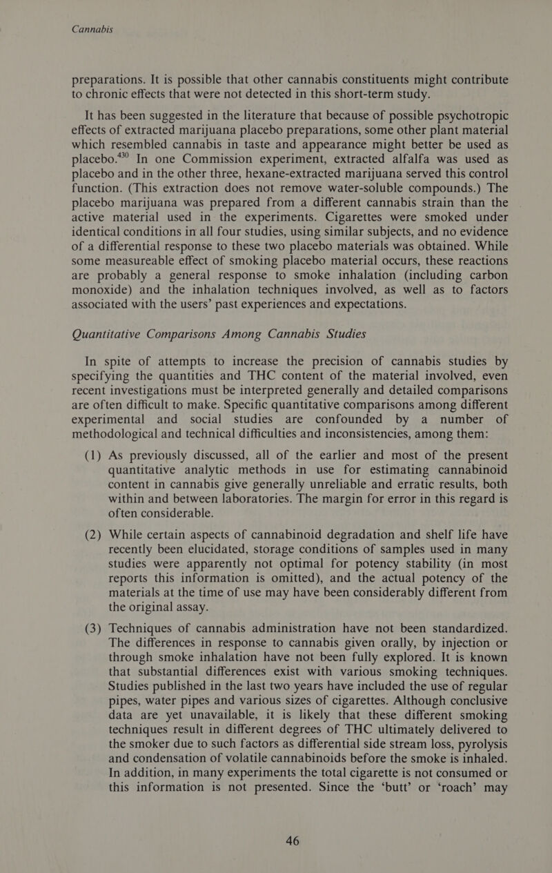 preparations. It is possible that other cannabis constituents might contribute to chronic effects that were not detected in this short-term study. It has been suggested in the literature that because of possible psychotropic effects of extracted marijuana placebo preparations, some other plant material which resembled cannabis in taste and appearance might better be used as placebo.” In one Commission experiment, extracted alfalfa was used as placebo and in the other three, hexane-extracted marijuana served this control function. (This extraction does not remove water-soluble compounds.) The placebo marijuana was prepared from a different cannabis strain than the active material used in the experiments. Cigarettes were smoked under identical conditions in all four studies, using similar subjects, and no evidence of a differential response to these two placebo materials was obtained. While some measureable effect of smoking placebo material occurs, these reactions are probably a general response to smoke inhalation (including carbon monoxide) and the inhalation techniques involved, as well as to factors associated with the users’ past experiences and expectations. Quantitative Comparisons Among Cannabis Studies In spite of attempts to increase the precision of cannabis studies by specifying the quantities and THC content of the material involved, even recent investigations must be interpreted generally and detailed comparisons are often difficult to make. Specific quantitative comparisons among different experimental and social studies are confounded by a number of methodological and technical difficulties and inconsistencies, among them: (1) As previously discussed, all of the earlier and most of the present quantitative analytic methods in use for estimating cannabinoid content in cannabis give generally unreliable and erratic results, both within and between laboratories. The margin for error in this regard is often considerable. (2) While certain aspects of cannabinoid degradation and shelf life have recently been elucidated, storage conditions of samples used in many Studies were apparently not optimal for potency stability (in most reports this information is omitted), and the actual potency of the materials at the time of use may have been considerably different from the original assay. (3) Techniques of cannabis administration have not been standardized. The differences in response to cannabis given orally, by injection or through smoke inhalation have not been fully explored. It is known that substantial differences exist with various smoking techniques. Studies published in the last two years have included the use of regular pipes, water pipes and various sizes of cigarettes. Although conclusive data are yet unavailable, it is likely that these different smoking techniques result in different degrees of THC ultimately delivered to the smoker due to such factors as differential side stream loss, pyrolysis and condensation of volatile cannabinoids before the smoke is inhaled. In addition, in many experiments the total cigarette is not consumed or this information is not presented. Since the ‘butt’ or ‘roach’ may