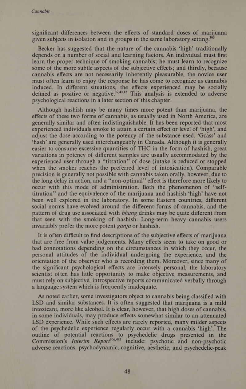 significant differences between the effects of standard doses of marijuana given subjects in isolation and in groups in the same laboratory setting.” Becker has suggested that the nature of the cannabis ‘high’ traditionally depends on a number of social and learning factors. An individual must first learn the proper technique of smoking cannabis; he must learn to recognize some of the more subtle aspects of the subjective effects; and thirdly, because cannabis effects are not necessarily inherently pleasurable, the novice user must often learn to enjoy the response he has come to recognize as cannabis induced. In different situations, the effects experienced may be socially defined as positive or negative.”” This analysis is extended to adverse psychological reactions in a later section of this chapter. Although hashish may be many times more potent than marijuana, the effects of these two forms of cannabis, as usually used in North America, are generally similar and often indistinguishable. It has been reported that most experienced individuals smoke to attain a certain effect or level of ‘high’, and adjust the dose according to the potency of the substance used. ‘Grass’ and ‘hash’ are generally used interchangeably in Canada. Although it is generally easier to consume excessive quantities of THC in the form of hashish, great variations in potency of different samples are usually accommodated by the experienced user through a “titration” of dose (intake is reduced or stopped when the smoker reaches the preferred level of intoxication). Comparable precision is generally not possible with cannabis taken orally, however, due to the long delay in action, and a “non-optimal” effect is therefore more likely to occur with this mode of administration. Both the phenomenon of “self- titration” and the equivalence of the marijuana and hashish ‘high’ have not been well explored in the laboratory. In some Eastern countries, different social norms have evolved around the different forms of cannabis, and the pattern of drug use associated with bhang drinks may be quite different from that seen with the smoking of hashish. Long-term heavy cannabis users invariably prefer the more potent ganja or hashish. It is often difficult to find descriptions of the subjective effects of marijuana that are free from value judgements. Many effects seem to take on good or bad connotations depending on the circumstances in which they occur, the personal attitudes of the individual undergoing the experience, and the orientation of the observer who is recording them. Moreover, since many of the significant psychological effects are intensely personal, the laboratory scientist often has little opportunity to make objective measurements, and must rely on subjective, introspective reports communicated verbally through a language system which is frequently inadequate. As noted earlier, some investigators object to cannabis being classified with LSD and similar substances. It is often suggested that marijuana is a mild intoxicant, more like alcohol. It is clear, however, that high doses of cannabis, in some individuals, may produce effects somewhat similar to an attenuated LSD experience. While such effects are rarely reported, many milder aspects of the psychedelic experience regularly occur with a cannabis ‘high’. The outline of potential reactions to psychedelic drugs presented in the Commission’s Interim Report'**’ include: psychotic and non-psychotic adverse reactions, psychodynamic, cognitive, aesthetic, and psychedelic-peak