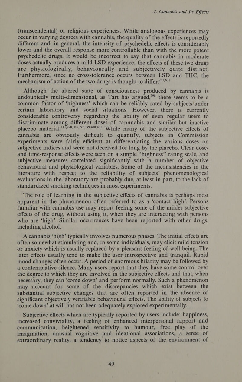 (transcendental) or religious experiences. While analogous experiences may occur in varying degrees with cannabis, the quality of the effects is reportedly different and, in general, the intensity of psychedelic effects is considerably lower and the overall response more controllable than with the more potent psychedelic drugs. It would be incorrect to say that cannabis in moderate doses actually produces a mild LSD experience; the effects of these two drugs are physiologically, behaviourally and subjectively quite distinct. Furthermore, since no cross-tolerance occurs between LSD and THC, the mechanism of action of the two drugs is thought to differ.?”*! Although the altered state of consciousness produced by cannabis is undoubtedly multi-dimensional, as Tart has argued,” there seems to be a common factor of ‘highness’ which can be reliably rated by subjects under certain laboratory and social situations. However, there is currently considerable controversy regarding the ability of even regular users to discriminate among different doses of cannnabis and similar but inactive placebo material.'1'75°°??7?..! While many of the subjective effects of cannabis are obviously difficult to quantify, subjects in Commission experiments were fairly efficient at differentiating the various doses on subjective indices and were not deceived for long by the placebo. Clear dose- and time-response effects were seen on a simple “highness”’ rating scale, and subjective measures correlated significantly with a number of objective behavioural and physiological variables. Some of the inconsistencies in the literature with respect to the reliability of subjects’ phenomenological evaluations in the laboratory are probably due, at least in part, to the lack of standardized smoking techniques in most experiments. The role of learning in the subjective effects of cannabis is perhaps most apparent in the phenomenon often referred to as a ‘contact high’. Persons familiar with cannabis use may report feeling some of the milder subjective effects of the drug, without using it, when they are interacting with persons who are ‘high’. Similar occurrences have been reported with other drugs, including alcohol. A cannabis ‘high’ typically involves numerous phases. The initial effects are often somewhat stimulating and, in some individuals, may elicit mild tension or anxiety which is usually replaced by a pleasant feeling of well being. The later effects usually tend to make the user introspective and tranquil. Rapid mood changes often occur. A period of enormous hilarity may be followed by a contemplative silence. Many users report that they have some control over the degree to which they are involved in the subjective effects and that, when necessary, they can ‘come down’ and perform normally. Such a phenomenon may account for some of the discrepancies which exist between the substantial subjective changes that are often reported in the absence of significant objectively verifiable behavioural effects. The ability of subjects to ‘come down’ at will has not been adequately explored experimentally. Subjective effects which are typically reported by users include: happiness, increased conviviality, a feeling of enhanced interpersonal rapport and communication, heightened sensitivity to humour, free play of the imagination, unusual cognitive and ideational associations, a sense of extraordinary reality, a tendency to notice aspects of the environment of