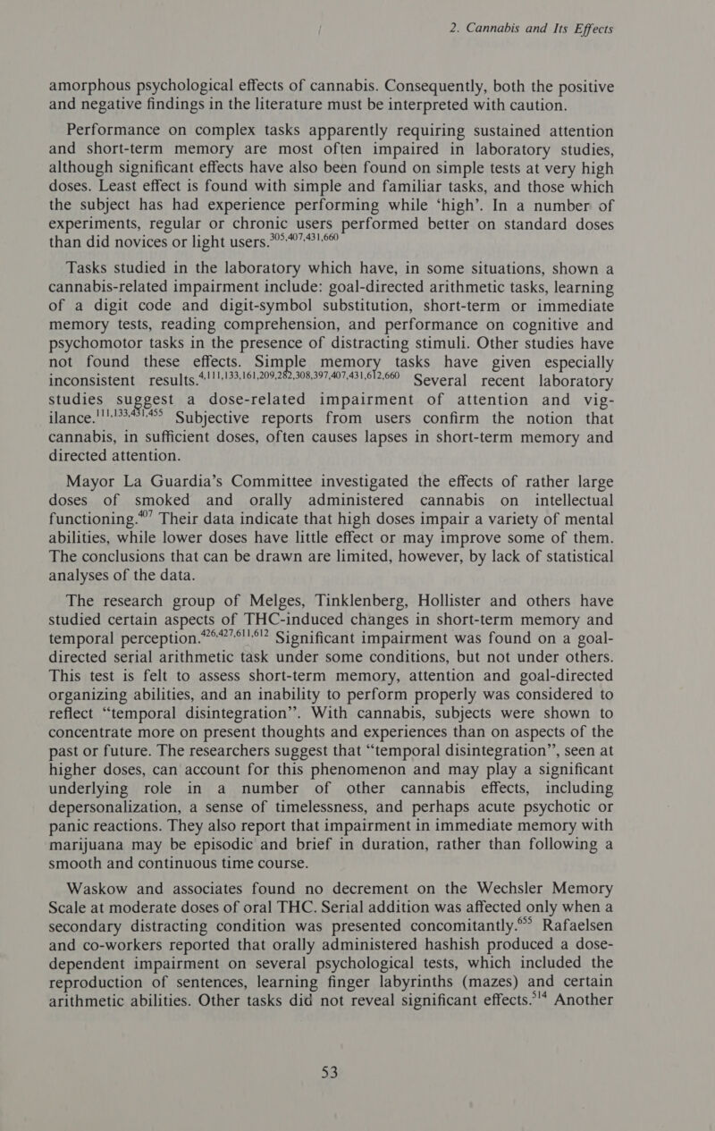 amorphous psychological effects of cannabis. Consequently, both the positive and negative findings in the literature must be interpreted with caution. Performance on complex tasks apparently requiring sustained attention and short-term memory are most often impaired in laboratory studies, although significant effects have also been found on simple tests at very high doses. Least effect is found with simple and familiar tasks, and those which the subject has had experience performing while ‘high’. In a number of experiments, regular or chronic users performed better on standard doses than did novices or light users.°°071 Tasks studied in the laboratory which have, in some situations, shown a cannabis-related impairment include: goal-directed arithmetic tasks, learning of a digit code and digit-symbol substitution, short-term or immediate memory tests, reading comprehension, and performance on cognitive and psychomotor tasks in the presence of distracting stimuli. Other studies have not found these effects. Simple memory tasks have given especially inconsistent, results, Oye he rp cree cite eee Several ..recent + Jaboratory Studies suggest a dose-related impairment of attention and vig- ilance.!°' Subjective reports from users confirm the notion that cannabis, in sufficient doses, often causes lapses in short-term memory and directed attention. Mayor La Guardia’s Committee investigated the effects of rather large doses of smoked and orally administered cannabis on_ intellectual functioning.” Their data indicate that high doses impair a variety of mental abilities, while lower doses have little effect or may improve some of them. The conclusions that can be drawn are limited, however, by lack of statistical analyses of the data. The research group of Melges, Tinklenberg, Hollister and others have studied certain aspects of THC-induced changes in short-term memory and temporal perception.”°””°!'°” Significant impairment was found on a goal- directed serial arithmetic task under some conditions, but not under others. This test is felt to assess short-term memory, attention and goal-directed organizing abilities, and an inability to perform properly was considered to reflect “temporal disintegration”. With cannabis, subjects were shown to concentrate more on present thoughts and experiences than on aspects of the past or future. The researchers suggest that “temporal disintegration’, seen at higher doses, can account for this phenomenon and may play a significant underlying role in a number of other cannabis effects, including depersonalization, a sense of timelessness, and perhaps acute psychotic or panic reactions. They also report that impairment in immediate memory with marijuana may be episodic and brief in duration, rather than following a smooth and continuous time course. Waskow and associates found no decrement on the Wechsler Memory Scale at moderate doses of oral THC. Serial addition was affected only when a secondary distracting condition was presented concomitantly.’ Rafaelsen and co-workers reported that orally administered hashish produced a dose- dependent impairment on several psychological tests, which included the reproduction of sentences, learning finger labyrinths (mazes) and certain arithmetic abilities. Other tasks did not reveal significant effects.”'* Another