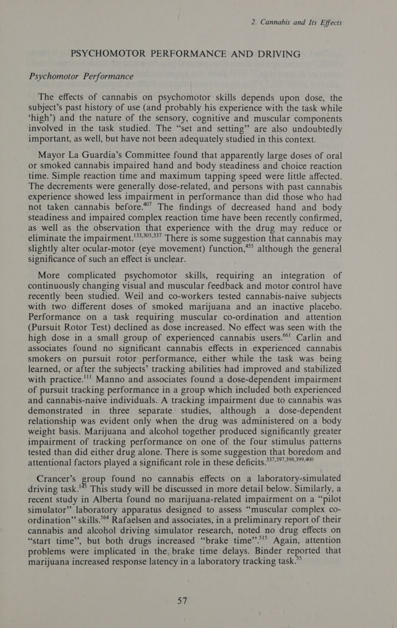 PSYCHOMOTOR PERFORMANCE AND DRIVING Psychomotor Performance The effects of cannabis on psychomotor skills depends upon dose, the subject’s past history of use (and probably his experience with the task while ‘high’) and the nature of the sensory, cognitive and muscular components involved in the task studied. The “set and setting” are also undoubtedly important, as well, but have not been adequately studied in this context. Mayor La Guardia’s Committee found that apparently large doses of oral or smoked cannabis impaired hand and body steadiness and choice reaction time. Simple reaction time and maximum tapping speed were little affected. The decrements were generally dose-related, and persons with past cannabis experience showed less impairment in performance than did those who had not taken cannabis before.*’ The findings of decreased hand and body steadiness and impaired complex reaction time have been recently confirmed, as well as the observation that experience with the drug may reduce or eliminate the impairment.'**”**” There is some suggestion that cannabis may slightly alter ocular-motor (eye movement) function,” although the general significance of such an effect is unclear. More complicated psychomotor skills, requiring an integration of continuously changing visual and muscular feedback and motor control have recently been studied. Weil and co-workers tested cannabis-naive subjects with two different doses of smoked marijuana and an inactive placebo. Performance on a task requiring muscular co-ordination and attention (Pursuit Rotor Test) declined as dose increased. No effect was seen with the high dose in a small group of experienced cannabis users.°°' Carlin and associates found no significant cannabis effects in experienced cannabis smokers on pursuit rotor performance, either while the task was being learned, or after the subjects’ tracking abilities had improved and stabilized with practice.''' Manno and associates found a dose-dependent impairment of pursuit tracking performance in a group which included both experienced and cannabis-naive individuals. A tracking impairment due to cannabis was demonstrated in three separate studies, although a dose-dependent relationship was evident only when the drug was administered on a body weight basis. Marijuana and alcohol together produced significantly greater impairment of tracking performance on one of the four stimulus patterns tested than did either drug alone. There is some suggestion that boredom and attentional factors played a significant role in these deficits.°7°?°°”° Crancer’s group found no cannabis effects on a laboratory-simulated driving task.'* This study will be discussed in more detail below. Similarly, a recent study in Alberta found no marijuana-related impairment on a “pilot simulator” laboratory apparatus designed to assess “muscular complex co- ordination” skills. Rafaelsen and associates, in a preliminary report of their cannabis and alcohol driving simulator research, noted no drug effects on “start time”, but both drugs increased “brake time”.°’” Again, attention problems were implicated in the. brake time delays. Binder reported that marijuana increased response latency in a laboratory tracking task.” we