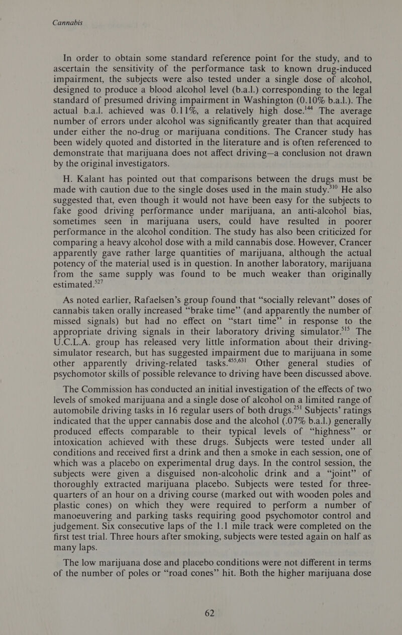 In order to obtain some standard reference point for the study, and to ascertain the sensitivity of the performance task to known drug-induced impairment, the subjects were also tested under a single dose of alcohol, designed to produce a blood alcohol level (b.a.l.) corresponding to the legal standard of presumed driving impairment in Washington (0.10% b.a.l.). The actual b.a.l. achieved was 0.11%, a relatively high dose.'“ The average number of errors under alcohol was significantly greater than that acquired under either the no-drug or marijuana conditions. The Crancer study has been widely quoted and distorted in the literature and is often referenced to demonstrate that marijuana does not affect driving—a conclusion not drawn by the original investigators. H. Kalant has pointed out that comparisons between the drugs must be made with caution due to the single doses used in the main study.*”° He also suggested that, even though it would not have been easy for the subjects to fake good driving performance under marijuana, an anti-alcohol bias, sometimes seen in marijuana users, could have resulted in poorer performance in the alcohol condition. The study has also been criticized for comparing a heavy alcohol dose with a mild cannabis dose. However, Crancer apparently gave rather large quantities of marijuana, although the actual potency of the material used is in question. In another laboratory, marijuana from the same supply was found to be much weaker than originally estimated.””’ As noted earlier, Rafaelsen’s group found that “socially relevant’’ doses of cannabis taken orally increased “brake time”’ (and apparently the number of missed signals) but had no effect on “start time’? in response to the appropriate driving signals in their laboratory driving simulator.’ The U.C.L.A. group has released very little information about their driving- simulator research, but has suggested impairment due to marijuana in some other apparently driving-related tasks.***' Other general studies of psychomotor skills of possible relevance to driving have been discussed above. The Commission has conducted an initial investigation of the effects of two levels of smoked marijuana and a single dose of alcohol on a limited range of automobile driving tasks in 16 regular users of both drugs.”! Subjects’ ratings indicated that the upper cannabis dose and the alcohol (.07% b.a.l.) generally produced effects comparable to their typical levels of “highness” or intoxication achieved with these drugs. Subjects were tested under all conditions and received first a drink and then a smoke in each session, one of which was a placebo on experimental drug days. In the control session, the subjects were given a disguised non-alcoholic drink and a “joint” of thoroughly extracted marijuana placebo. Subjects were tested for three- quarters of an hour on a driving course (marked out with wooden poles and plastic cones) on which they were required to perform a number of manoeuvering and parking tasks requiring good psychomotor control and judgement. Six consecutive laps of the 1.1 mile track were completed on the first test trial. Three hours after smoking, subjects were tested again on half as many laps. 3 The low marijuana dose and placebo conditions were not different in terms of the number of poles or “road cones” hit. Both the higher marijuana dose