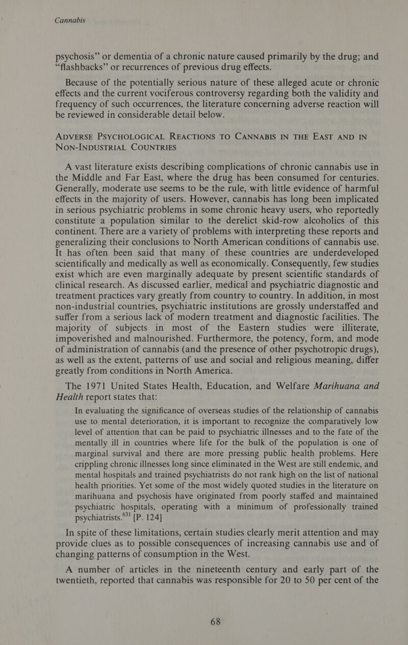 psychosis” or dementia of a chronic nature caused primarily by the drug; and “flashbacks” or recurrences of previous drug effects. Because of the potentially serious nature of these alleged acute or chronic effects and the current vociferous controversy regarding both the validity and frequency of such occurrences, the literature concerning adverse reaction will be reviewed in considerable detail below. ADVERSE PSYCHOLOGICAL REACTIONS TO CANNABIS IN THE EAST AND IN NoOn-INDUSTRIAL COUNTRIES A vast literature exists describing complications of chronic cannabis use in the Middle and Far East, where the drug has been consumed for centuries. Generally, moderate use seems to be the rule, with little evidence of harmful effects in the majority of users. However, cannabis has long been implicated in serious psychiatric problems in some chronic heavy users, who reportedly constitute a population similar to the derelict skid-row alcoholics of this continent. There are a variety of problems with interpreting these reports and generalizing their conclusions to North American conditions of cannabis use. It has often been said that many of these countries are underdeveloped scientifically and medically as well as economically. Consequently, few studies exist which are even marginally adequate by present scientific standards of clinical research. As discussed earlier, medical and psychiatric diagnostic and treatment practices vary greatly from country to country. In addition, in most non-industrial countries, psychiatric institutions are grossly understaffed and suffer from a serious lack of modern treatment and diagnostic facilities. The majority of subjects in most of the Eastern studies were illiterate, impoverished and malnourished. Furthermore, the potency, form, and mode of administration of cannabis (and the presence of other psychotropic drugs), as well as the extent, patterns of use and social and religious meaning, differ greatly from conditions in North America. The 1971 United States Health, Education, and Welfare Marihuana and Health report states that: In evaluating the significance of overseas studies of the relationship of cannabis use to mental deterioration, it is important to recognize the comparatively low level of attention that can be paid to psychiatric illnesses and to the fate of the mentally ill in countries where life for the bulk of the population is one of marginal survival and there are more pressing public health problems. Here crippling chronic illnesses long since eliminated in the West are still endemic, and mental hospitals and trained psychiatrists do not rank high on the list of national health priorities. Yet some of the most widely quoted studies in the literature on marihuana and psychosis have originated from poorly staffed and maintained psychiatric hospitals, operating with a minimum of professionally trained psychiatrists.°! [P. 124] In spite of these limitations, certain studies clearly merit attention and may provide clues as to possible consequences of increasing cannabis use and of changing patterns of consumption in the West. A number of articles in the nineteenth century and early part of the twentieth, reported that cannabis was responsible for 20 to 50 per cent of the