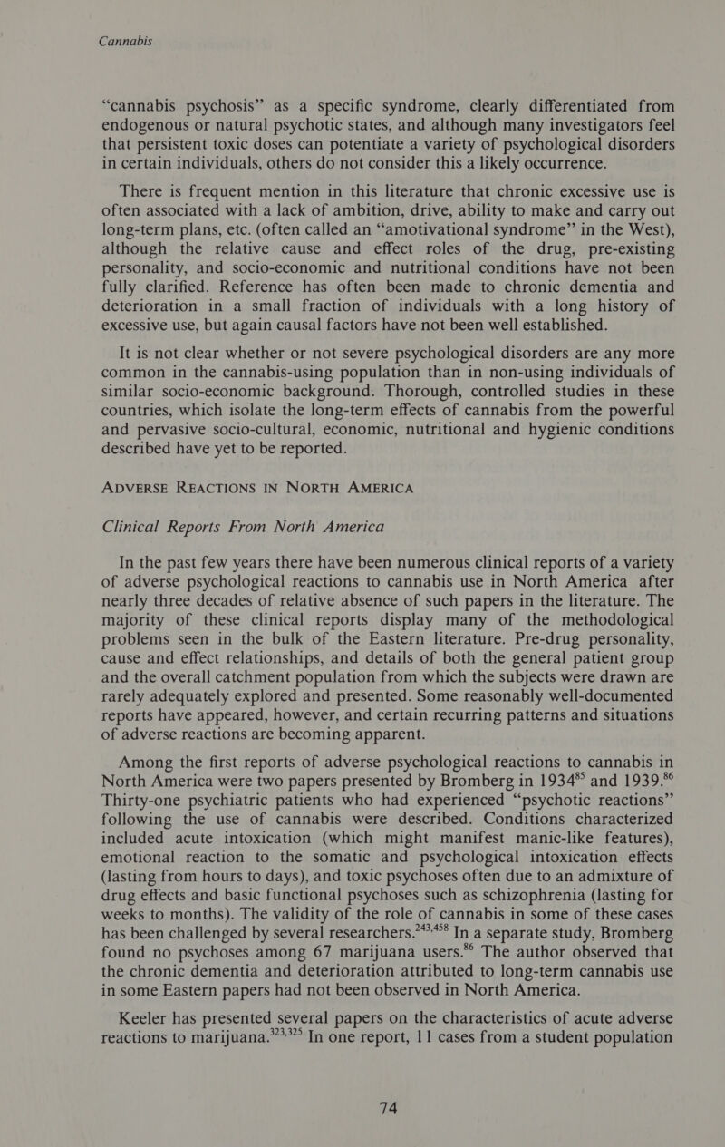 “cannabis psychosis” as a specific syndrome, clearly differentiated from endogenous or natural psychotic states, and although many investigators feel that persistent toxic doses can potentiate a variety of psychological disorders in certain individuals, others do not consider this a likely occurrence. There is frequent mention in this literature that chronic excessive use is often associated with a lack of ambition, drive, ability to make and carry out long-term plans, etc. (often called an “amotivational syndrome” in the West), although the relative cause and effect roles of the drug, pre-existing personality, and socio-economic and nutritional conditions have not been fully clarified. Reference has often been made to chronic dementia and deterioration in a small fraction of individuals with a long history of excessive use, but again causal factors have not been well established. It is not clear whether or not severe psychological disorders are any more common in the cannabis-using population than in non-using individuals of similar socio-economic background. Thorough, controlled studies in these countries, which isolate the long-term effects of cannabis from the powerful and pervasive socio-cultural, economic, nutritional and hygienic conditions described have yet to be reported. ADVERSE REACTIONS IN NORTH AMERICA Clinical Reports From North America In the past few years there have been numerous clinical reports of a variety of adverse psychological reactions to cannabis use in North America after nearly three decades of relative absence of such papers in the literature. The majority of these clinical reports display many of the methodological problems seen in the bulk of the Eastern literature. Pre-drug personality, cause and effect relationships, and details of both the general patient group and the overall catchment population from which the subjects were drawn are rarely adequately explored and presented. Some reasonably well-documented reports have appeared, however, and certain recurring patterns and situations of adverse reactions are becoming apparent. Among the first reports of adverse psychological reactions to cannabis in North America were two papers presented by Bromberg in 1934” and 1939.*° Thirty-one psychiatric patients who had experienced “psychotic reactions” following the use of cannabis were described. Conditions characterized included acute intoxication (which might manifest manic-like features), emotional reaction to the somatic and psychological intoxication effects (lasting from hours to days), and toxic psychoses often due to an admixture of drug effects and basic functional psychoses such as schizophrenia (lasting for weeks to months). The validity of the role of cannabis in some of these cases has been challenged by several researchers.”*’* In a separate study, Bromberg found no psychoses among 67 marijuana users.” The author observed that the chronic dementia and deterioration attributed to long-term cannabis use in some Eastern papers had not been observed in North America. Keeler has presented several papers on the characteristics of acute adverse reactions to marijuana.”**” In one report, 11 cases from a student population