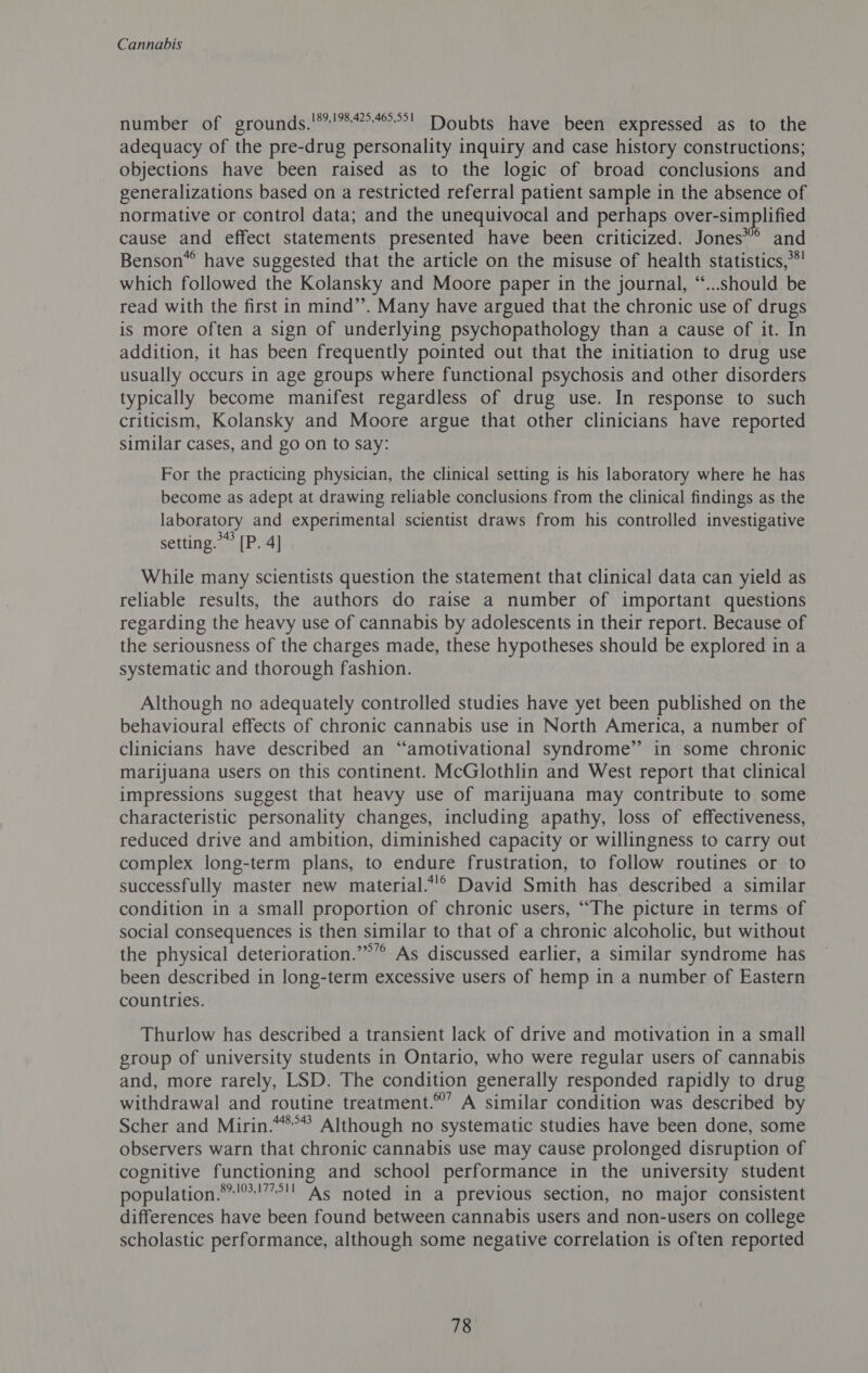 number of grounds.'*'*4°4°°&gt;! Doubts have been expressed as to the adequacy of the pre-drug personality inquiry and case history constructions; objections have been raised as to the logic of broad conclusions and generalizations based on a restricted referral patient sample in the absence of normative or control data; and the unequivocal and perhaps over-simplified cause and effect statements presented have been criticized. Jones” and Benson® have suggested that the article on the misuse of health statistics,**' which followed the Kolansky and Moore paper in the journal, “...should be read with the first in mind’’. Many have argued that the chronic use of drugs is more often a sign of underlying psychopathology than a cause of it. In addition, it has been frequently pointed out that the initiation to drug use usually occurs in age groups where functional psychosis and other disorders typically become manifest regardless of drug use. In response to such criticism, Kolansky and Moore argue that other clinicians have reported similar cases, and go on to say: For the practicing physician, the clinical setting is his laboratory where he has become as adept at drawing reliable conclusions from the clinical findings as the laboratory and experimental scientist draws from his controlled investigative setting.” [P. 4] While many scientists question the statement that clinical data can yield as reliable results, the authors do raise a number of important questions regarding the heavy use of cannabis by adolescents in their report. Because of the seriousness of the charges made, these hypotheses should be explored in a systematic and thorough fashion. Although no adequately controlled studies have yet been published on the behavioural effects of chronic cannabis use in North America, a number of clinicians have described an “amotivational syndrome” in some chronic marijuana users on this continent. McGlothlin and West report that clinical impressions suggest that heavy use of marijuana may contribute to some characteristic personality changes, including apathy, loss of effectiveness, reduced drive and ambition, diminished capacity or willingness to carry out complex long-term plans, to endure frustration, to follow routines or to successfully master new material.*!° David Smith has described a similar condition in a small proportion of chronic users, “The picture in terms of social consequences is then similar to that of a chronic alcoholic, but without the physical deterioration.’”’’ As discussed earlier, a similar syndrome has been described in long-term excessive users of hemp in a number of Eastern countries. Thurlow has described a transient lack of drive and motivation in a small group of university students in Ontario, who were regular users of cannabis and, more rarely, LSD. The condition generally responded rapidly to drug withdrawal and routine treatment.’ A similar condition was described by Scher and Mirin.“*°” Although no systematic studies have been done, some observers warn that chronic cannabis use may cause prolonged disruption of cognitive functioning and school performance in the university student population.**'*!””°!' As noted in a previous section, no major consistent differences have been found between cannabis users and non-users on college scholastic performance, although some negative correlation is often reported