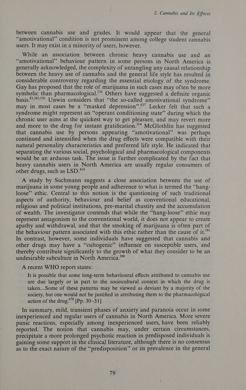 between cannabis use and grades. It would appear that the general “amotivational” condition is not prominent among college student cannabis users. It may exist in a minority of users, however. While an association between chronic heavy cannabis use and an “amotivational” behaviour pattern in some persons in North America is generally acknowledged, the complexity of untangling any causal relationship between the heavy use of cannabis and the general life style has resulted in considerable controversy regarding the essential etiology of the syndrome. Gay has proposed that the role of marijuana in such cases may often be more symbolic than pharmacological.’!® Others have suggested a definite organic basis.*°**°°? Unwin considers that “the so-called amotivational syndrome” may in most cases be a “masked depression’’.°’ Lecker felt that such a syndrome might represent an “operant conditioning state”’ during which the chronic user aims at the quickest way to get pleasure, and may revert more and more to the drug for instant gratification.”* McGlothlin has suggested that cannabis use by persons appearing “amotivational’’ was perhaps continued and intensified when the drug effects were compatible with their natural personality characteristics and preferred life style. He indicated that separating the various social, psychological and pharmacological components would be an arduous task. The issue is further complicated by the fact that heavy cannabis users in North America are usually regular consumers of other drugs, such as LSD.* A study by Suchmann suggests a close association between the use of marijuana in some young people and adherence to what is termed the “hang- loose” ethic. Central to this notion is the questioning of such traditional aspects of authority, behaviour and belief as conventional educational, religious and political institutions, pre-marital chastity and the accumulation of wealth. The investigator contends that while the “hang-loose”’ ethic may represent antagonism to the conventional world, it does not appear to create apathy and withdrawal, and that the smoking of marijuana is often part of the behaviour pattern associated with this ethic rather than the cause of it.” In contrast, however, some individuals have suggested that cannabis and other drugs may have a “cultogenic’’ influence on susceptible users, and thereby contribute significantly to the growth of what they consider to be an undesirable subculture in North America.” A recent WHO report states: It is possible that some long-term behavioural effects attributed to cannabis use are due largely or in part to the sociocultural context in which the drug is taken....Some of these patterns may be viewed as deviant by a majority of the society, but one would not be justified in attributing them to the pharmacological action of the drug.°’* [Pp. 30-31] In summary, mild, transient phases of anxiety and paranoia occur in some inexperienced and regular users of cannabis in North America. More severe panic reactions, especially among inexperienced users, have been reliably reported. The notion that cannabis may, under certain circumstances, precipitate a more prolonged psychotic reaction in predisposed individuals 1s gaining some support in the clinica] literature, although there is no consensus as to the exact nature of the “predisposition” or its prevalence in the general
