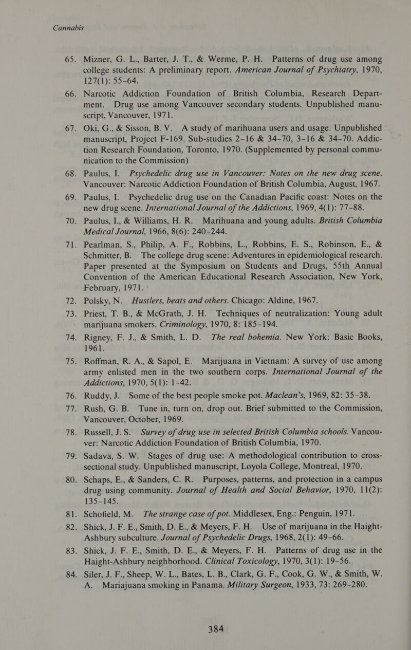 Mizner, G. L., Barter, J. T., &amp; Werme, P. H. Patterns of drug use among college students: A preliminary report. American Journal of Psychiatry, 1970, 127(1): 55-64. Narcotic Addiction Foundation of British Columbia, Research Depart- ment. Drug use among Vancouver secondary students. Unpublished manu- script, Vancouver, 1971. Oki, G., &amp; Sisson, B. V. A study of marihuana users and usage. Unpublished manuscript, Project F-169. Sub-studies 2-16 &amp; 34-70, 3-16 &amp; 34-70. Addic- tion Research Foundation, Toronto, 1970. (Supplemented by personal commu- nication to the Commission) Paulus, I. Psychedelic drug use in Vancouver: Notes on the new drug scene. Vancouver: Narcotic Addiction Foundation of British Columbia, August, 1967. Paulus, I. Psychedelic drug use on the Canadian Pacific coast: Notes on the new drug scene. International Journal of the Addictions, 1969, 4(1): 77-88. Paulus, I., &amp; Williams, H.R. Marihuana and young adults. British Columbia Medical Journal, 1966, 8(6): 240-244. Pearlman, S., Philip, A. F., Robbins, L., Robbins, E. S., Robinson, E., &amp; Schmitter, B. The college drug scene: Adventures in epidemiological research. Paper presented at the Symposium on Students and Drugs, 55th Annual Convention of the American Educational Research Association, New York, February, 1971. . Polsky, N. Hustlers, beats and others. Chicago: Aldine, 1967. Priest, T. B., &amp; McGrath, J. H. Techniques of neutralization: Young adult marijuana smokers. Criminology, 1970, 8: 185-194. Rigney, F. J., &amp; Smith, L. D. The real bohemia. New York: Basic Books, 1961. Roffman, R. A., &amp; Sapol, E. Marijuana in Vietnam: A survey of use among army enlisted men in the two southern corps. International Journal of the Addictions, 1970, 5(1): 1-42. Ruddy, J. Some of the best people smoke pot. Maclean’s, 1969, 82: 35-38. Rush, G. B. Tune in, turn on, drop out. Brief submitted to the Commission, Vancouver, October, 1969. Russell, J.S. Survey of drug use in selected British Columbia schools. Vancou- ver: Narcotic Addiction Foundation of British Columbia, 1970. Sadava, S. W. Stages of drug use: A methodological contribution to cross- sectional study. Unpublished manuscript, Loyola College, Montreal, 1970. Schaps, E., &amp; Sanders, C. R. Purposes, patterns, and protection in a campus drug using community. Journal of Health and Social Behavior, 1970, 11(2): 135-145. Schofield, M. The strange case of pot. Middlesex, Eng.: Penguin, 1971. Shick, J. F. E., Smith, D. E., &amp; Meyers, F.H. Use of marijuana in the Haight- Ashbury subculture. Journal of Psychedelic Drugs, 1968, 2(1): 49-66. Shick, J. F. E., Smith, D. E., &amp; Meyers, F. H. Patterns of drug use in the Haight-Ashbury neighborhood. Clinical Toxicology, 1970, 3(1): 19-56. Siler, J. F., Sheep, W. L., Bates, L. B., Clark, G. F., Cook, G. W., &amp; Smith, W. A. Mariajuana smoking in Panama. Military Surgeon, 1933, 73: 269-280.