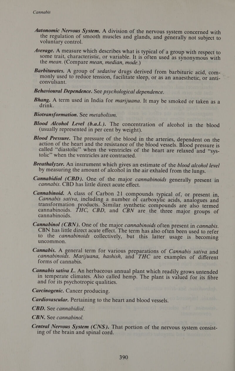 Autonomic Nervous System. A division of the nervous system concerned with the regulation of smooth muscles and glands, and generally not subject to voluntary control. Average. A measure which describes what is typical of a group with respect to some trait, characteristic, or variable. It is often used as synonymous with the mean. (Compare mean, median, mode.) Barbiturates. A group of sedative drugs derived from barbituric acid, com- monly used to reduce tension, facilitate sleep, or as an anaesthetic, or anti- convulsant. Behavioural Dependence. See psychological dependence. Bhang. A term used in India for marijuana. It may be smoked or taken as a drink. | Biotransformation. See metabolism. Blood Alcohol Level (b.a.l.). The concentration of alcohol in the blood (usually represented in per cent by weight). Blood Pressure. The pressure of the blood in the arteries, dependent on the action of the heart and the resistance of the blood vessels. Blood pressure is called “diastolic” when the ventricles of the heart are relaxed and ““sys- tolic’’ when the ventricles are contracted. Breathalyzer. An instrument which gives an estimate of the blood alcohol level by measuring the amount of alcohol in the air exhaled from the lungs. Cannabidiol (CBD). One of the major cannabinoids generally present in cannabis. CBD has little direct acute effect. Cannabinoid. A class of Carbon 21 pommpannds typical of, or present in, Cannabis sativa, including a number o carboxylic acids, ana ogues and transformation products. Similar synthetic compounds are also termed cannabinoids. THC, CBD, and CBN are the three major groups of cannabinoids. Cannabinol (CBN). One of the major cannabinoids often present in cannabis. CBN has little direct acute effect. The term has also often been used to refer to the cannabinoids collectively, but this latter usage is becoming uncommon. Cannabis. A See term for various preparations of Cannabis sativa and cannabinoids. Marijuana, hashish, and THC are examples of different forms of cannabis. Cannabis sativa L. An herbaceous annual plant which readily grows untended in temperate climates. Also called hemp. The plant is valued for its fibre and for its psychotropic qualities. Carcinogenic. Cancer producing. Cardiovascular. Pertaining to the heart and blood vessels. CBD. See cannabidiol. CBN. See cannabinol. Central Nervous System (CNS). That portion of the nervous system consist- ing of the brain and spinal cord.