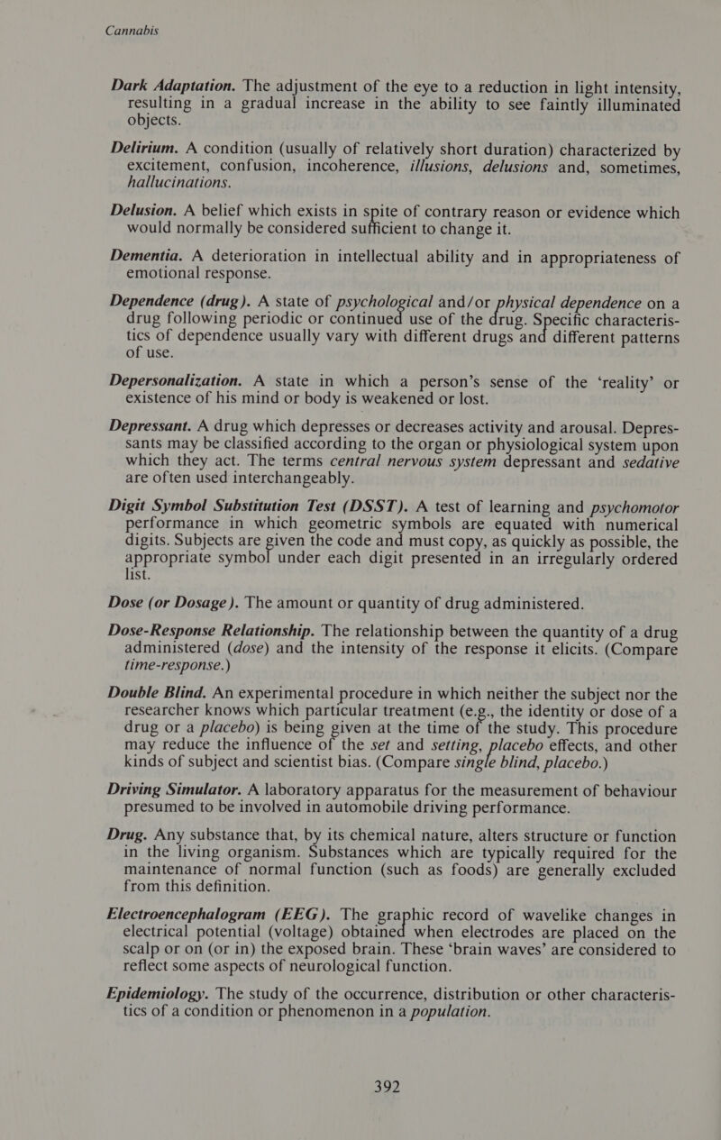 Dark Adaptation. The adjustment of the eye to a reduction in light intensity, resulting in a gradual increase in the ability to see faintly illuminated objects. Delirium. A condition (usually of relatively short duration) characterized by excitement, confusion, incoherence, illusions, delusions and, sometimes, hallucinations. Delusion. A belief which exists in spite of contrary reason or evidence which would normally be considered sufficient to change it. Dementia. A deterioration in intellectual ability and in appropriateness of emotional response. Dependence (drug). A state of psychological and/or physical dependence on a drug following periodic or continued use of the drug. Specific characteris- tics of dependence usually vary with different drugs and different patterns of use. Depersonalization. A state in which a person’s sense of the ‘reality’ or existence of his mind or body is weakened or lost. Depressant. A drug which depresses or decreases activity and arousal. Depres- sants may be classified according to the organ or physiological system upon which they act. The terms central nervous system depressant and sedative are often used interchangeably. Digit Symbol Substitution Test (DSST). A test of learning and psychomotor performance in which geometric symbols are equated with numerical digits. Subjects are piven the code and must copy, as quickly as possible, the appropriate symbol under each digit presented in an irregularly ordered list. Dose (or Dosage ). The amount or quantity of drug administered. Dose-Response Relationship. The relationship between the quantity of a drug administered (dose) and the intensity of the response it elicits. (Compare time-response.) Double Blind. An experimental procedure in which neither the subject nor the researcher knows which particular treatment (8. the identity or dose of a drug or a placebo) is being given at the time of the study. This procedure may reduce the influence of the set and setting, ae effects, and other kinds of subject and scientist bias. (Compare single blind, placebo.) Driving Simulator. A laboratory apparatus for the measurement of behaviour presumed to be involved in automobile driving performance. Drug. Any substance that, by its chemical nature, alters structure or function in the living organism. Substances which are typically required for the maintenance of normal function (such as foods) are generally excluded from this definition. Electroencephalogram (EEG). The graphic record of wavelike changes in electrical potential (voltage) obtained when electrodes are placed on the scalp or on (or in) the exposed brain. These “brain waves’ are considered to reflect some aspects of neurological function. Epidemiology. The study of the occurrence, distribution or other characteris- tics of a condition or phenomenon in a population. 302