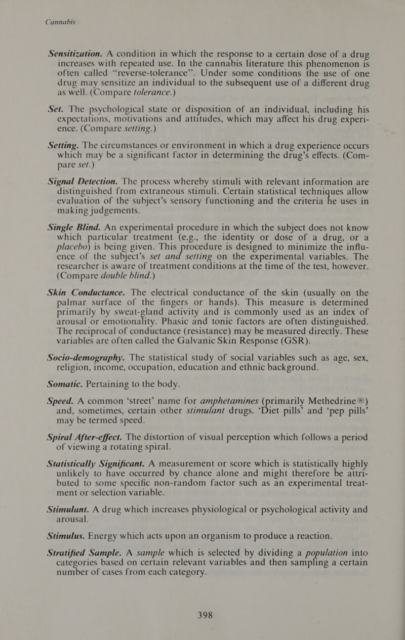 Sensitization. A condition in which the response to a certain dose of a drug increases with repeated use. In the cannabis literature this phenomenon is often called “reverse-tolerance’’. Under some conditions the use of one drug may sensitize an individual to the subsequent use of a different drug as well. (Compare tolerance.) Set. The psychological state or disposition of an individual, including his expectations, motivations and attitudes, which may affect his drug experi- ence. (Compare setting.) Setting. The circumstances or environment in which a drug experience occurs which may be a significant factor in determining the drug’s effects. (Com- pare se/.) Signal Detection. The process whereby stimuli with relevant information are distinguished from extraneous stimuli. Certain statistical techniques allow evaluation of the subject’s sensory functioning and the criteria he uses in making judgements. Single Blind. An experimental procedure in which the subject does not know which particular treatment (e.g., the identity or dose of a drug, or a placebo) is being given. mi Seiten: is designed to minimize the influ- ence of the subject’s set and setting on the experimental variables. The researcher is aware of treatment conditions at the time of the test, however. (Compare double blind.) Skin Conductance. The electrical conductance of the skin (usually on the palmar surface of the fingers or hands). This measure is determined primarily by Diet activity and is commonly used as an index of arousal or emotionality. Phasic and tonic factors are often distinguished. The reciprocal of conductance (resistance) may be measured directly. These variables are often called the Galvanic Skin Response (GSR). Socito-demography. The statistical study of social variables such as age, sex, religion, income, occupation, education and ethnic background. Somatic. Pertaining to the body. Speed. A common ‘street’? name for amphetamines (primarily Methedrine®) and, sometimes, certain other stimulant drugs. ‘Diet pills’ and ‘pep pills’ may be termed speed. Spiral After-effect. The distortion of visual perception which follows a period of viewing a rotating spiral. Statistically Significant. A measurement or score which is statistically high] unlikely to have occurred by chance alone and might therefore be attri- buted to some specific non-random factor such as an experimental treat- ment or selection variable. Stimulant. A drug which increases physiological or psychological activity and arousal. Stimulus. Energy which acts upon an organism to produce a reaction. Stratified Sample. A sample which is selected by dividing a population into categories based on certain relevant variables and then sampling a certain number of cases from each category.