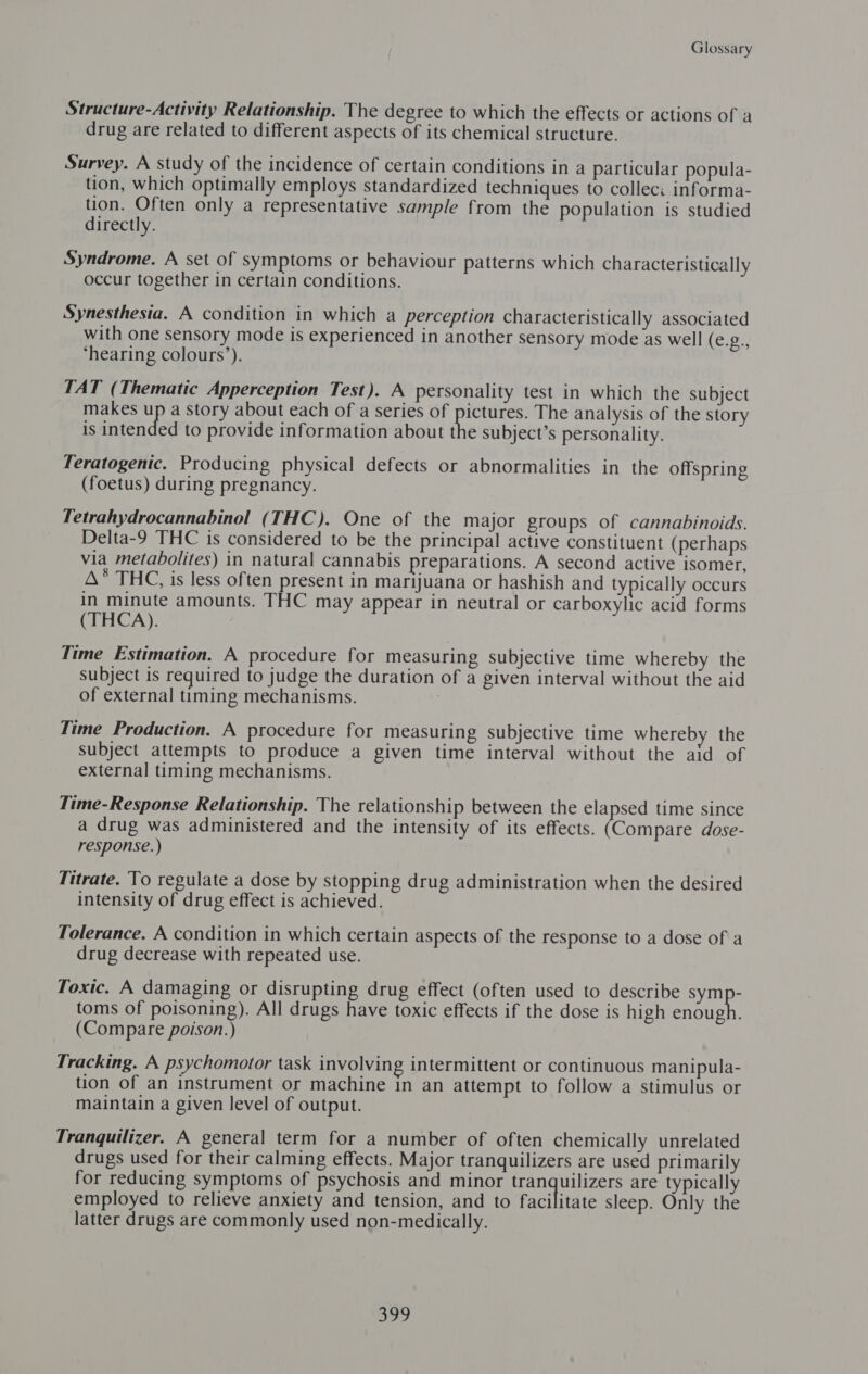 Structure-Activity Relationship. The degree to which the effects or actions of a drug are related to different aspects of its chemical structure. Survey. A study of the incidence of certain conditions in a particular popula- tion, which optimally employs standardized techniques to collec: informa- tion. Often only a representative sample from the population is studied directly. Syndrome. A set of symptoms or behaviour patterns which characteristically occur together in certain conditions. Synesthesia. A condition in which a perception characteristically associated with one sensory mode is experienced in another sensory mode as well (eo ‘hearing colours’). TAT (Thematic Apperception Test). A personality test in which the subject makes up a story about each of a series of Faoegiee The analysis of the story is intended to provide information about the subject’s personality. Teratogenic. Producing physical defects or abnormalities in the offspring (foetus) during pregnancy. Tetrahydrocannabinol (THC). One of the major groups of cannabinoids. Delta-9 THC is considered to be the principal active constituent (perhaps via metabolites) in natural cannabis preparations. A second active isomer, A* THC, is less often present in marijuana or hashish and typically occurs in minute amounts. THC may appear in neutral or carboxylic acid forms (THCA). Time Estimation. A procedure for measuring subjective time whereby the subject is required to judge the duration of a given interval without the aid of external timing mechanisms. | Time Production. A procedure for measuring subjective time whereby the subject attempts to produce a given time interval without the aid of external timing mechanisms. Time-Response Relationship. The relationship between the elapsed time since a drug was administered and the intensity of its effects. (Compare dose- response.) Titrate. To regulate a dose by stopping drug administration when the desired intensity of drug effect is achieved. Tolerance. A condition in which certain aspects of the response to a dose of a drug decrease with repeated use. Toxic. A damaging or disrupting drug effect (often used to describe pie toms of poisoning). All drugs have toxic effects if the dose is high enough. (Compare poison.) Tracking. A psychomotor task involving intermittent or continuous manipula- tion of an instrument or machine in an attempt to follow a stimulus or maintain a given level of output. Tranquilizer. A general term for a number of often chemically unrelated drugs used for their calming effects. Major tranquilizers are used primarily for reducing symptoms of psychosis and minor ee ae are typically employed to relieve anxiety and tension, and to facilitate sleep. Only the latter drugs are commonly used non-medically. iy bed