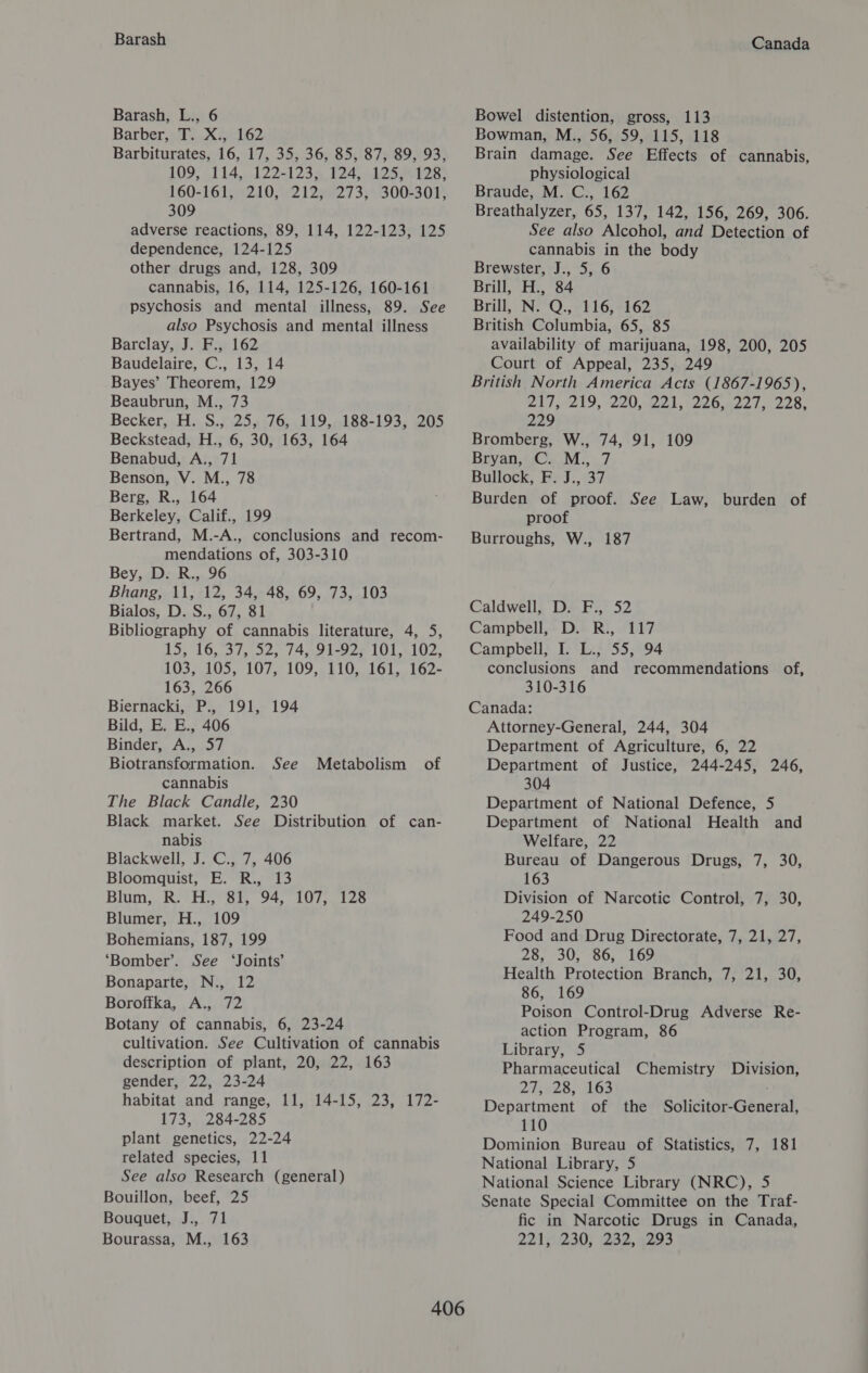 Barash Barash, L., 6 Barber, T. X., 162 Barbiturates, 16, 17, 35, 36, 85, 87, 89, 93, 109; 114,..122-123,, 124, .125.128' 160-161, 210, 212, 273, 300-301, 309 adverse reactions, 89, 114, 122-123, 125 dependence, 124-125 other drugs and, 128, 309 cannabis, 16, 114, 125-126, 160-161 psychosis and mental illness, 89. See also Psychosis and mental illness Barclay, J. F., 162 Baudelaire, C., 13, 14 Bayes’ Theorem, 129 Beaubrun, M., 73 Becker, H. S., 25, 76, 119, 188-193, 205 Beckstead, H., 6, 30, 163, 164 Benabud, A., 71 Benson, V. M., 78 Berg, R., 164 Berkeley, Calif., 199 Bertrand, M.-A., conclusions and recom- mendations of, 303-310 Bey, D. R., 96 Bhang, 11, 12, 34, 48, 69, 73, 103 Bialos, D. S., 67, 81 Bibliography of cannabis literature, 4, 5, 15, 16, 37, 52, 74, 91-92, 101, 102, 103, 105, 107, 109, 110, 161, 162- 163, 266 Biernacki,; Pi, 191,- 194 Bild, E. E., 406 Binder, A., 57 Biotransformation. See cannabis The Black Candle, 230 Black market. See Distribution of can- nabis Blackwell, J. C., 7, 406 Bloomquist, E. R., 13 Blum, R. H., 81, 94, 107, 128 Blumer, H., 109 Bohemians, 187, 199 ‘Bomber’. See ‘Joints’ Bonaparte, N., 12 Boroftka, A., 72 Botany of cannabis, 6, 23-24 cultivation. See Cultivation of cannabis description of plant, 20, 22, 163 gender, 22, 23-24 habitat and range, 11, 14-15, 23, 172- 173, 284-285 plant genetics, 22-24 related species, 11 See also Research (general) Bouillon, beef, 25 Bounnetod: : 21 Metabolism of Canada Bowel distention, gross, 113 Bowman, M., 56, 59, 115, 118 Brain damage. See Effects of cannabis, physiological Braude, M. C., 162 Breathalyzer, 65, 137, 142, 156, 269, 306. See also Alcohol, and Detection of cannabis in the body Brewster, J., 5, 6 Brill, H., 84 Brill, N. Q., 116, 162 British Columbia, 65, 85 availability of marijuana, 198, 200, 205 Court of Appeal, 235, 249 British North America Acts (1867-1965), Bis 219, -220, 221, (28ers ls 228 229 Bromberg, W., 74, 91, 109 Bryan, C. M., 7 Bullock, F. J., 37 Burden of proof. See Law, burden of proof Burroughs, W., 187 Caldwell, D. F., 52 Campbell, D. R., 117 Campbell, I. L., 55, 94 conclusions and recommendations of, 310-316 Canada: Attorney-General, 244, 304 Department of Agriculture, 6, 22 Department of Justice, 244-245, 246, 304 Department of National Defence, 5 Department of National Health and Welfare, 22 Bureau of Dangerous Drugs, 7, 30, 163 Division of Narcotic Control, 7, 30, 249-250 Food and Drug Directorate, 7, 21, 27, 28, 30, 86, 169 Health Protection Branch, 7, 21, 30, 86, 169 Poison Control-Drug Adverse Re- action Program, 86 Library, 5 Pharmaceutical Chemistry Division, 275428, 163 ; Department of the Solicitor-General, 110 Dominion Bureau of Statistics, 7, 181 National Library, 5 National Science Library (NRC), 5 Senate Special Committee on the Traf- fic in Narcotic Drugs in Canada,