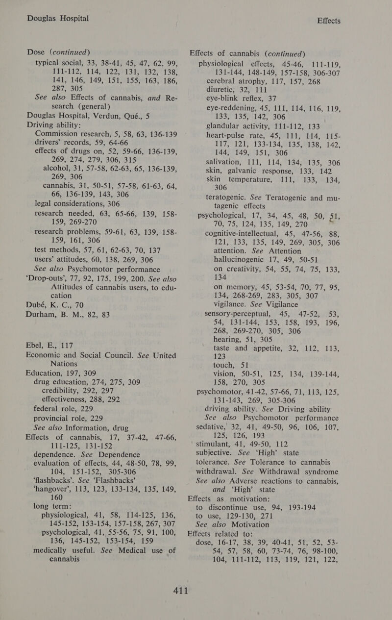 Douglas Hospital Dose (continued) typical social, 33, 38-41, 45, 47, 62, 99, POL 12; LIAS 22791 37 A432; 138; 141, 146, 149, 151, 155, 163, 186, 287, 305 See also Effects of cannabis, and Re- search (general) Douglas Hospital, Verdun, Qué., 5 Driving ability: Commission research, 5, 58, 63, 136-139 drivers’ records, 59, 64-66 effects of drugs on, 52, 59-66, 136-139, 20959274, 27993067315 alcohol, 31, 57-58, 62-63, 65, 136-139, 269, 306 cannabis, 31, 50-51, 57-58, 61-63, 64, 66, 136-139, 143, 306 legal considerations, 306 research needed, 63, 65-66, 139, 158- 159, 269-270 research problems, 59-61, 63, 139, 158- 159, 161, 306 test methods, 57, 61, 62-63, 70, 137 users’ attitudes, 60, 138, 269, 306 See also Psychomotor performance ‘Drop-outs’, 77, 92, 175, 199, 200. See also Attitudes of cannabis users, to edu- cation Dubé, K. C., 70 Durham, B. M., 82, 83 EvelLveE., 117 Economic and Social Council. See United Nations Education, 197, 309 drug education, 274, 275, 309 credibility, 292, 297 effectiveness, 288, 292 federal role, 229 provincial role, 229 See also Information, drug Effects of cannabis, 17, 37-42, 47-66, ET 1s1 255.13 1-152 dependence. See Dependence evaluation of effects, 44, 48-50, 78, 99, 104, 151-152, 305-306 ‘flashbacks’. See ‘Flashbacks’ ‘hangover’, 113, 123, 133-134, 135, 149, 160 long term: physiological, 41, 58, 114-125, 136, 145-152, 153-154, 157-158, 267, 307 psychological, 41, 55-56, 75, 91, 100, 136, 145-152, 153-154, 159 cannabis Effects Effects of cannabis (continued) physiological effects, 45-46, 111-119, 131-144, 148-149, 157-158, 306-307 cerebral atrophy, 117, 157, 268 diuretic; 32, 111 eye-blink reflex, 37 eye-reddening, 45, 111, 114, 116, 119 153,°'1357+142, 306 glandular activity, 111-112, 133 heart-pulse rate, 45, 111, 114, 115- a1], 1215 -133°1348135,6038, 142. 144, 149, 151, 306 salivation, 111, 114, 134, 135, 306 skin, galvanic response, 133, 142 skin temperature, 111, 133, 134, 306 teratogenic. See Teratogenic and mu- tagenic effects psychological, 17, 34, 45, 48, 50, ol, 407 750 1240713521495 270 cognitive-intellectual, 45, 47-56, 88, 121, 133, 135, 149, 269, 305, 306 attention. See Attention hallucinogenic 17, 49, 50-51 on creativity, 54, 55, 74, 75, 133, 134 on memory, 45, 53-54, 70, 77, 95, 134, 268-269, 283, 305, 307 vigilance. See Vigilance - sensory-perceptual, 45, 47-52, 53, 54, 131-144, 153, 158, 193, 196, 268, 269-270, 305, 306 hearing, 51, 305 , taste and appetite, 32, 112, 113, 123 touch, Sl vision, 50-51, 125, 134, 139-144, 158, 270, 305 psychomotor, 41-42, 57-66, 71, 113, 125, 131-143, 269, 305-306 driving ability. See Driving ability See also Psychomotor performance sedative, 32, 41, 49-50, 96, 106, 107, 125, 126, 193 stimulant, 41, 49-50, 112 subjective. See ‘High’ state tolerance. See Tolerance to cannabis withdrawal. See Withdrawal syndrome See also Adverse reactions to cannabis, and ‘High’ state Effects as motivation: to discontinue use, 94, to use, 129-130, 271 See also Motivation Effects related to: dose, 16-17, 38, 39, 40-41, 51, 52, 53- LOSS F TT Telti2, 11357119, 121, 122, 193-194