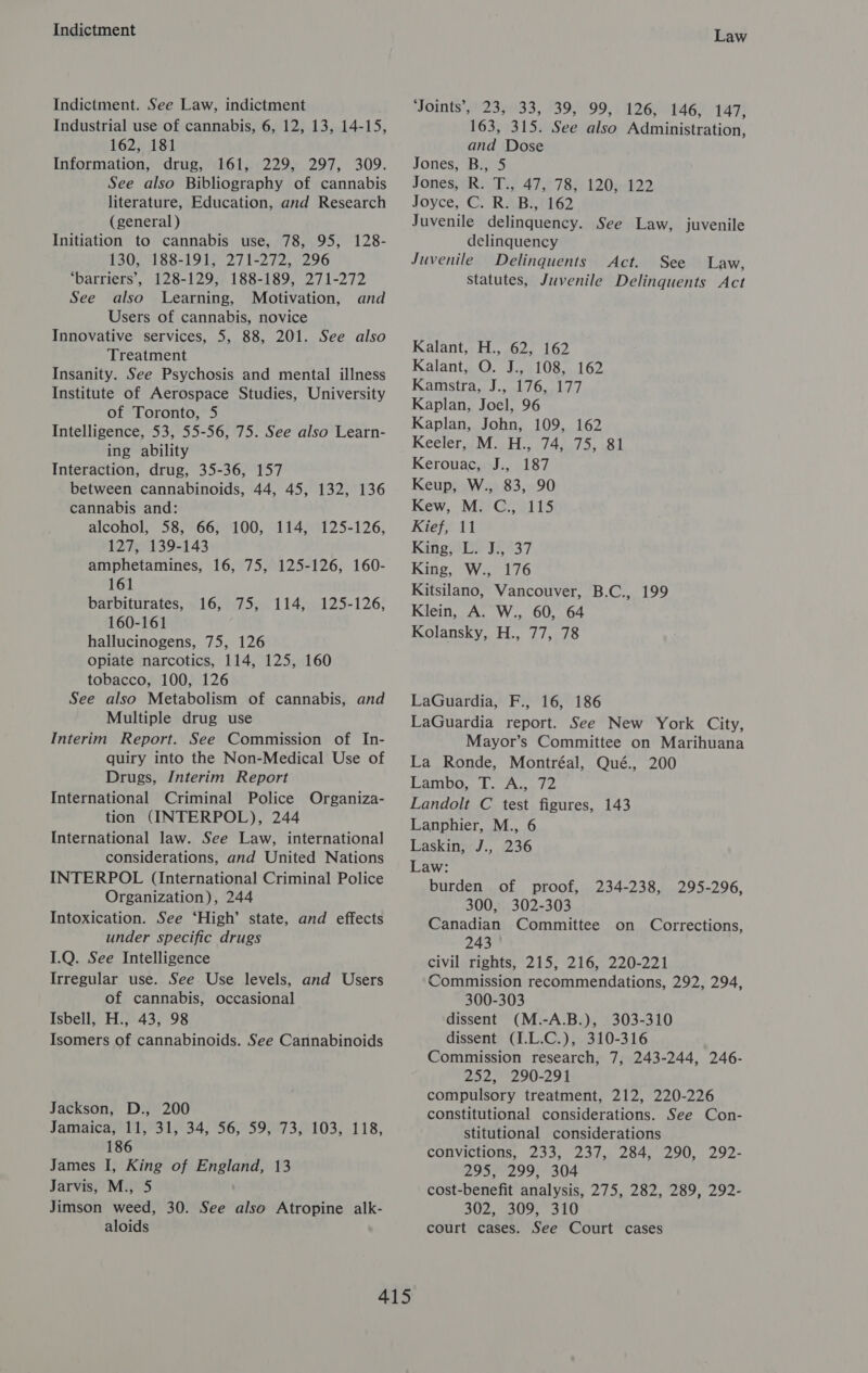 Indictment Indictment. See Law, indictment Industrial use of cannabis, 6, 12, 13, 14-15, 162, 181 Information, drug, 161, 229, 297, 309. See also Bibliography of cannabis literature, Education, and Research (general) Initiation to cannabis use, 78, 95, 128- 130, 188-191, 271-272, 296 ‘barriers’, 128-129, 188-189, 271-272 See also Learning, Motivation, and Users of cannabis, novice Innovative services, 5, 88, 201. See also Treatment Insanity. See Psychosis and mental illness Institute of Aerospace Studies, University of Toronto, 5 Intelligence, 53, 55-56, 75. See also Learn- ing ability Interaction, drug, 35-36, 157 between cannabinoids, 44, 45, 132, 136 cannabis and: alcohol, 58, 66, 100, 114, 125-126, 127, 139-143 amphetamines, 16, 75, 125-126, 160- 161 barbiturates, 160-161 hallucinogens, 75, 126 Opiate narcotics, 114, 125, 160 tobacco, 100, 126 See also Metabolism of cannabis, and Multiple drug use Interim Report. See Commission of In- quiry into the Non-Medical Use of Drugs, Interim Report International Criminal Police Organiza- tion (INTERPOL), 244 International law. See Law, international considerations, and United Nations INTERPOL (International Criminal Police Organization), 244 Intoxication. See ‘High’ state, and effects under specific drugs 1.Q. See Intelligence Irregular use. See. Use levels, and Users of cannabis, occasional Isbell, H., 43, 98 Isomers of cannabinoids. See Cannabinoids LOsvat ie 1 4 iet25-126; Jackson, D., 200 Jamaica ris 1 34; 56525973103; 118, 186 James I, King of England, 13 Jarvis, M., 5 Jimson weed, 30. See also Atropine alk- aloids Law ‘Joints’, 23, 33, 39, 99, 126, 146, 147, 163, 315. See also Administration, and Dose Jones, B., 5 JonesHER iis 472-7 8h 1209-422 Joyce, CC) RABNH162 Juvenile delinquency. See Law, juvenile delinquency Juvenile Delinquents Act. See Law, Statutes, Juvenile Delinquents Act Kalant, H., 62, 162 Kalant, O. J., 108, 162 Kamstra, J., 176, 177 Kaplan, Joel, 96 Kaplan, John, 109, 162 Keeler, M. H., 74, 75, 81 Kerouac, J., 187 Keup, W., 83, 90 Kew, M. C., 115 Kief, 11 Kano 16737 King, W., 176 Kitsilano, Vancouver, B.C., 199 Klein, A. W., 60, 64 Kolansky, H., 77, 78 LaGuardia, F., 16, 186 LaGuardia report. See New York City, Mayor’s Committee on Marihuana La Ronde, Montréal, Qué., 200 Lambo, T. A., 72 Landolt C test figures, 143 Lanphier, M., 6 Laskin, J., 236 Law: burden of proof, 234-238, 295-296, 300, 302-303 Canadian Committee on Corrections, 243 civil rights, 215, 216, 220-221 Commission recommendations, 292, 294, 300-303 dissent (M.-A.B.), 303-310 dissent (I.L.C.), 310-316 Commission research, 7, 243-244, 246- 252, 290-291 compulsory treatment, 212, 220-226 constitutional considerations. See Con- stitutional considerations convictions, 233, 237, 284, 290, 292- 295, 299, 304 cost-benefit analysis, 275, 282, 289, 292- 302, 309, 310 court cases. See Court cases