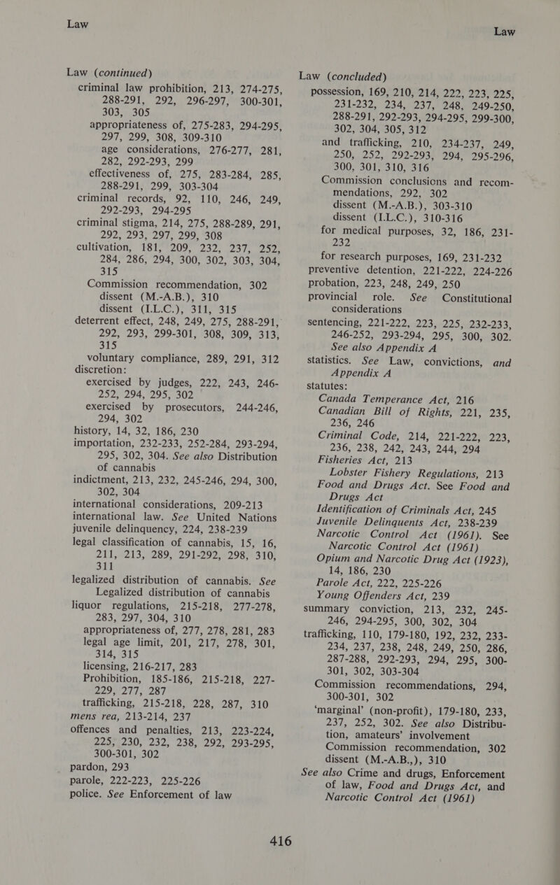 Law Law (continued) criminal law prohibition, 213, 274-275, 288-291, 292, 296-297, 300-301, 303, 305 appropriateness of, 275-283, 294-295, 297, 299, 308, 309-310 age considerations, 276-277, 281, 282, 292-293, 299 effectiveness of, 275, 283-284, 285, 288-291, 299, 303-304 criminal records, 92, 110, 246, 249, 292-293, 294-295 criminal stigma, 214, 275, 288-289, 291, 292, 293, 297, 299, 308 cultivation, 181, 209, 232, 237, 252, 284, 286, 294, 300, 302, 303, 304, 315 Commission recommendation, 302 dissent (M.-A.B.), 310 dissent (1.0.07)? 3th. 615 292, 293, 299-301, 308, 309, 313, S15 voluntary compliance, 289, 291, 312 discretion: exercised by judges, 222, 243, 246- 252, 294, 295, 302 exercised by prosecutors, 294, 302 history, 14, 32, 186, 230 importation, 232-233, 252-284, 293-294, 295, 302, 304. See also Distribution of cannabis indictment, 213, 232, 245-246, 294, 300, 302, 304 international considerations, 209-213 international law. See United Nations juvenile delinquency, 224, 238-239 legal classification of cannabis, 15, 16, 211,-213, 289, 291-292, :298): 310, 311 legalized distribution of cannabis. See Legalized distribution of cannabis liquor regulations, 215-218, 277-278, 283, 297, 304, 310 appropriateness of, 277, 278, 281, 283 legal age limit, 201, 217, 278, 301, 244-246, 314, 315 licensing, 216-217, 283 Prohibition, 185-186, 215-218, 227- Seon oil, 287 trafficking, 215-218, 228, 287, 310 mens rea, 213-214, 237 offences and penalties, 213, 223-224, 225;,.230, 232, 238, 292, 293-295, 300-301, 302 pardon, 293 parole, 222-223, 225-226 police. See Enforcement of law Law Law (concluded) possession, 169, 210, 214, 222, 223, Fafa ts, 2312232, 234,023 Leas 249-250, 288-291, 292-293, 294-295, 299-300, 302, 304, 305, 312 and trafficking, 210, 234-237, 249, 250, 252, 292-293, 294, 295-296, 300, 301, 310, 316 Commission conclusicns and recom- mendations, 292, 302 dissent (M.-A.B.), 303-310 dissent (I.L.C.), 310-316 for medical purposes, 32, 186, 231- 232 for research purposes, 169, 231-232 preventive detention, 221-222, 224-226 probation, 223, 248, 249, 250 provincial role. See Constitutional considerations sentencing, 221-222, 223, 225, 232-233, 246-252, 293-294, 295, 300, 302. See also Appendix A statistics. See Law, convictions, and Appendix A statutes: Canada Temperance Act, 216 Canadian Bill of Rights, 221, PSs eB 236, 246 Criminal Code, 214, 221-222, 224; 236, 238, 242, 243, 244, 294 Fisheries Act, 213 Lobster Fishery Regulations, 213 Food and Drugs Act. See Food and Drugs Act Identification of Criminals Act, 245 Juvenile Delinquents Act, 238-239 Narcotic Control Act (1961). See Narcotic Control Act (1961) Opium and Narcotic Drug Act (1923), 14, 186, 230 Parole Act, 222, 225-226 Young Offenders Act, 239 summary conviction, 213, 232, 245- 246, 294-295, 300, 302, 304 trafficking, 110, 179-180, 192, 232, 233- 234, 237, 238, 248, 249, 250, 286, 287-288, 292-293, 294, 295, 300- 301, 302, 303-304 Commission recommendations, 294, 300-301, 302 ‘marginal’ (non-profit), 179-180, 233, 237, 252, 302. See also Distribu- tion, amateurs’ involvement Commission recommendation, 302 dissent (M.-A.B.,), 310 See also Crime and drugs, Enforcement of law, Food and Drugs Act, and Narcotic Control Act (1961)