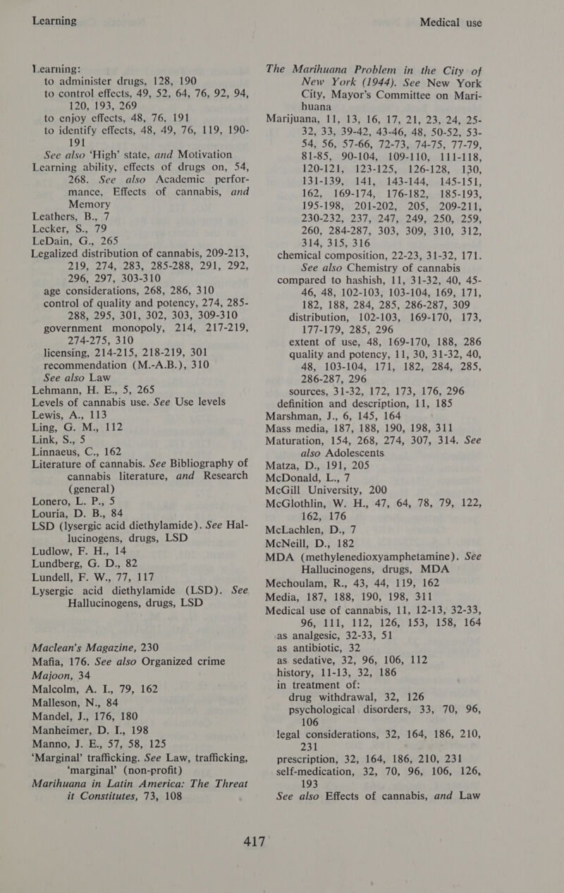 Learning Learning: to administer drugs, 128, 190 to control effects, 49, 52, 64, 76, 92, 94, 120, 193, 269 to enjoy effects, 48, 76, 191 to identify effects, 48, 49, 76, 119, 190- 191 See also ‘High’ state, and Motivation Learning ability, effects of drugs on, 54, 268. See also Academic perfor- mance, Effects of cannabis, and Memory Leathers, B., 7 Lecker, S., 79 LeDain, G., 265 Legalized distribution of cannabis, 209-213, 219, 274, 283, 285-288, 291, 292, 296, 297, 303-310 age considerations, 268, 286, 310 control of quality and potency, 274, 285- 288, 295, 301, 302, 303, 309-310 government monopoly, 214, 217-219, 274-275, 310 licensing, 214-215, 218-219, 301 recommendation (M.-A.B.), 310 See also Law Lehmann, H. E., 5, 265 Levels of cannabis use. See Use levels Lewis, A., 113 Linge, G.wMze1T2 lank, Sis) Linnaeus, C., 162 Literature of cannabis. See Bibliography of cannabis literature, and Research (general) LoneroyL.. Pia 5 Louria, D. B., 84 LSD (lysergic acid diethylamide). See Hal- lucinogens, drugs, LSD Ludlow, F. H., 14 Lundberg, G. D., 82 Lundell, F. W., 77, 117 Lysergic acid diethylamide (LSD). See Hallucinogens, drugs, LSD Maclean’s Magazine, 230 Mafia, 176. See also Organized crime Majoon, 34 Malcolm, A. I., 79, 162 Malleson, N., 84 Mandel, J., 176, 180 Manheimer, D. I., 198 Manno, J. E., 57, 58, 125 ‘Marginal’ trafficking. See Law, trafficking, ‘marginal’ (non-profit) Marihuana in Latin America: The Threat Medical use The Marihuana Problem in the City of New York (1944). See New York City, Mayor’s Committee on Mari- huana Marijuana, (iyal3*-16, 17) 215 23024258 32, 33, 39-42, 43-46, 48, 50-52, 53- 54, 56, 57-66, 72-73, 74-75, 77-79, 81-85, 90-104, 109-110, 111-118, 120-121, 123-125, 126-128, 130, 131-1395) 61415.9143-144,\,.145-151, 162, 169-174, 176-182, 185-193, 195-198, 201-202, 205, 209-211, 230-232, 237, 247, 249, 250, 259, 260, 284-287, 303, 309, 310, 312, 314, 315, 316 chemical composition, 22-23, 31-32, 171. See also Chemistry of cannabis compared to hashish, 11, 31-32, 40, 45- 46, 48, 102-103, 103-104, 169, 171, 182, 188, 284, 285, 286-287, 309 distribution, 102-103, 169-170, 173, 177-179, 285, 296 extent of use, 48, 169-170, 188, 286 quality and potency, 11, 30, 31-32, 40, 48, 103-104, 171, 182, 284, 285, 286-287, 296 sources, 31-32, 172, 173, 176, 296 definition and description, 11, 185 Marshman, J., 6, 145, 164 Mass media, 187, 188, 190, 198, 311 Maturation, 154, 268, 274, 307, 314. See also Adolescents Matza, D., 191, 205 McDonald, L., 7 McGill University, 200 McGlothlin, W. H., 47, 64, 78, 79, 122, 162, 176 McLachlen, D., 7 McNeill, D., 182 MDA (methylenedioxyamphetamine). See Hallucinogens, drugs, MDA Mechoulam, R., 43, 44, 119, 162 Media, 187, 188, 190, 198, 311 Medical use of cannabis, 11, 12-13, 32-33, OGndth,. 112; 126.5153 53158, 164 as analgesic, 32-33, 51 as antibiotic, 32 as sedative, 32, 96, 106, 112 history, 11-13, 32, 186 in treatment of: drug withdrawal, 32, 126 psychological disorders, 33, 70, 96, 106 legal considerations, 32, 164, 186, 210, 231 prescription, 32, 164, 186, 210, 231 self-medication, 32, 70, 96, 106, 126, 193