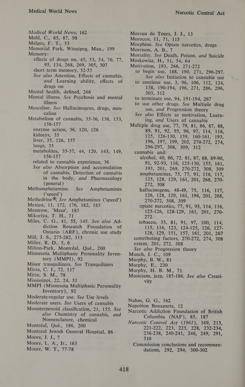 Medical World News Medical World News, 162 Mehl, C., 85, 87, 98 Melges, F. T., 53 Memorial Park, Winnipeg, Man., 199 Memory: effects of drugs on, 45, 53, 54, 70, 77, 95, 134, 268, 269, 305, 307 short term memory, 52-55 See also Attention, Effects of cannabis, and Learning ability, effects of drugs on Mental health, defined, 266 Mental illness. See Psychosis and mental illness Mescaline. See Hallucinogens, drugs, mes- caline Metabolism of cannabis, 35-36, 136, 153, 156-157 enzyme action, 36, 120, 126 kidneys, 35 livers235 1260 157 lungs, 35 metabolites, 35-37, 44, 120, 143, 149, 156-157 related to cannabis experience, 36 See also Absorption and accumulation of cannabis, Detection of cannabis in the body, and Pharmacology (general ) Methamphetamine. (‘speed’) Methedrine®, See Amphetamines (‘speed’) Mexico, 11, 172, 176, 182, 185 Mezzrow, ‘Mezz’, 185 Mikuriya, T. H., 71 Miles, C. G., 41, 55, 145. See also Ad- diction Research Foundation of Ontario (ARF), chronic use study Mill, J. S., 275-282, 313 Miller, R. D., 5, 6 Milton-Park, Montréal, Qué., 200 Minnesota Multiphasic Personality Inven- tory (MMPI), 92 Minor tranquilizers. See Tranquilizers Miras.-C? Jes? 0017 Mirin, S. M., 78 Mississippi, 22, 24, 31 MMPI (Minnesota Multiphasic Personality Inventory), 92 Moderate-regular use. See Use levels Moderate users. See Users of cannabis Monoterpenoid classification, 21, 155. See also Chemistry of cannabis, and Nomenclature, chemical Montréal, Qué., 186, 200 Montreal Jewish General Hospital, 86 Moore, J. J., 7 Moore, L. A., Jr., 163 Moore, W. T., 77-78 See Amphetamines Narcotic Control Act Moreau de Tours, J. J., 13 Morocco, 11, 71, 115 Morphine. See Opiate narcotics, drugs Morrison, A. B., 7 Mortality. See Death, Poison, and Suicide Moskowitz, H., 51, 54, 64 Motivation, 193, 266, 271-272 to begin use, 188, 190, 271, 296-297. See also Initiation to cannabis use to continue use, 3, 96, 106, 112, 124, 158, 190-194, 196, 271, 286, 296, 303, 312 to terminate use, 94, 191-194, 267 to use other drugs. See Multiple drug use, and Progression theory See also Effects as motivation, Learn- ing, and Users of cannabis Multiple drug use, 77, 79, 81, 86, 87, 88, BU 1, 92, 95, 90. O71. iit LG, 125, 126-130, 159, 160-161, 193, 196,197,199, '2025°270-272, 274, 296-297, 308, 309, 312 cannabis and: alcohol, 40, 66, 72, 81, 87, 88, 89-90, 91, 92-93, 116, 125-130, 155, 161, 193, 201, 269, 270-272, 308, 309 amphetamines, 75, 77, 91, 116, 117, 1255°128;7129) 161,77 201-7268, 270 272, 308 hallucinogens, 48-49, 75, 116, 117, 126, 128, 129, 161, 196, 201, 268, 270-272, 308, 309 Opiate narcotics, 77, 91, 95, 114, 116, 125-126, 128-129, 161, 201, 270- Zi tobacco, 33, 81, 91, 97, 100, 114, 115,24 bl 6. 12399174195, OTe Gee 7s 12877129, Lol e-137,: 161,7201 , 267 contributing factors, 270-272, 274, 308 extent, 201, 272; 308 See also Progression theory Munch, J. C., 109 Murphy, B. W., 81 Murphy, E., 230 Murphy, H. B. M., 71 Musicians, jazz, 185-186. See also Creati- vity Nahas, G. G., 162 Napoléon Bonaparte, 12 Narcotic Addiction Foundation of British Columbia (NAF), 85, 187 Narcotic Control Act (1961), 169, 213, IAMEIRS DAP HE pee Fk wally 4 ty he Va de E 3) 236-238, 240-241, 246, 249, 291, 310 Commission conclusions and recommen- dations, 292, 294, 300-302