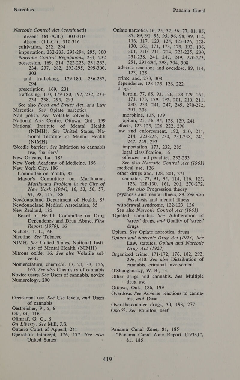 Narcotics Narcotic Control Act (continued) dissent (M.-A.B.), 303-310 dissent (1.L.C.), 310-316 cultivation, 232, 294 importation, 232-233, 293-294, 295, 300 Narcotic Control Regulations, 231, 232 possession, 169, 214, 222-223, 231-232, 234, 237, 282, 293-295, 299-300, 303 and trafficking, 179-180, 236-237, 294 prescription, 169, 231 trafficking, 110, 179-180, 192, 232, 233- 234, 238, 293, 295 See also Food and Drugs Act, and Law Narcotics. See Opiate narcotics Nail polish. See Volatile solvents National Arts Centre, Ottawa, Ont., 199 National Institute of Mental Health (NIMH). See United States, Na- tional Institute of Mental Health (NIMH) ‘Needle barrier’. See Initiation to cannabis use, ‘barriers’ New Orleans, La., 185 New York Academy of Medicine, 186 New York City, 186 Committee on Youth, 85 Mayor’s Committee on Marihuana, Marihuana Problem in the City of New York (1944), 16, 53, 56, 57, 91, 98, 117, 186 Newfoundland Department of Health, 85 Newfoundland Medical Association, 85 New Zealand, 185 Board of Health Committee on Drug Dependency and Drug Abuse, First Report (1970), 16 Nichols, J. L., 66 Nicotine. See Tobacco NIMH. See United States, National Insti- tute of Mental Health (NIMH) Nitrous oxide, 16. See also Volatile sol- vents Nomenclature, chemical, 17, 21, 33, 155, 165. See also Chemistry of cannabis Novice users. See Users of cannabis, novice Numerology, 200 Occasional use. See Use levels, and Users of cannabis Oestreicher, P., 5, 6 Oki, G., 116 Olimraf, G. C., 6 On Liberty. See Mill, J.S. Ontario Court of Appeal, 241 Operation Intercept, 176, 177. See also United States Panama Canal Opiate narcotics 16, 25, 32, 56, 77, 81, 85, 87, 89, 91, 93, 95, 96, 98, 99, 114, 116, 17; 123708243 1250196, 128. 130) 161 fa 7 lel 7379492 61 96} 201, -210,,.211,,.214,..223-225, 230, 231-238, 241, 247, 249, 270-273, 291, 293-294, 298, 304, 308 adverse reactions and overdose, 89, 114, 123, Leo crime and, 273, 308 dependence, 123-125, 126, 222 drugs: heroin, 77, 85, 93, 126, 128-129, 161, D7 EATS 1798 192) 20 tee 21 Te ZOU P25I,, 24024 lane Amel 0-212, 291, 308 morphine, 125, 129 opium, 25, 56, 95, 128, 129, 241 effects, 123-125, 126, 222, 298 law and enforcement, 192, 210, 211, 214, 223-225, 230, 231-238, 241, 247, 249, 293 importation, 173, 232, 285 legal classification, 16 offences and penalties, 232-233 See also Narcotic Control Act (1961) medical use, 126 other drugs and, 128, 201, 271 cannabis, 77, 91, 95, 114, 116, 125, 126, 128-130, 161, 201, 270-272. See also Progression theory psychosis and mental illness, 89. See also Psychosis and mental illness withdrawal syndrome, 122-123, 126 See also Narcotic Control Act (1961) ‘Opiated’ cannabis. See Adulteration of ‘street’ drugs, and Quality of ‘street’ drugs Opium. See Opiate narcotics, drugs Opium and Narcotic Drug Act (1923). See Law, statutes, Opium and Narcotic Drug Act (1923) Organized crime, 171-172, 176, 182, 292, 296, 310. See also Distribution of cannabis, criminal involvement O’Shaughnessy, W. B., 13 Other drugs and cannabis. See Multiple drug use Ottawa, Ont., 186, 199 Overdose. See Adverse reactions to canna- bis, and Dose Over-the-counter drugs, 30, 193, 277 Oxo ®. See Bouillon, beef Panama Canal Zone, 81, 185 “Panama Canal Zone Report (1933)”, 81, 185