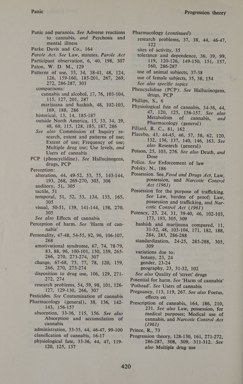 Panic Panic and paranoia. See Adverse reactions to cannabis, and Psychosis and mental illness Parke Davis and Co., 164 Parole Act. See Law, statutes, Parole Act Participant observation, 6, 40, 198, 307 Paton, W. D. M., 129 Patterns of use, 33, 34, 38-41, 48, 124, 126, 159-160, 185-201, 267, 269, 272, 286-287, 303 comparisons: cannabis and alcohol, 17, 76, 103-104, lel ai ceear marijuana and hashish, 48, 102-103, 169, 188, 286 historical, 13, 14, 185-187 outside North America, 13, 33, 34, 39, 48, 68, 115, 128, 185, 187, 286 also Commission of Inquiry re- search, extent and patterns of use; Extent of use; Frequency of use; Multiple drug use; Use levels, and Users of cannabis PCP (phencyclidine). See Hallucinogens, drugs, PCP Perception: alteration, 44, 49-52, 53, 75, 143-144, 193, 268, 269-270, 305, 306 auditory, 51, 305 tactile, 51 See temporal 51 SZ syste dos hOs, 305 visual, 50-51, 139, 141-144, 158, 270, 305 See also Effects of cannabis Perception of harm. See ‘Harm of can- nabis’ Personality, 47-48, 54-55, 92, 96, 106-107, 268 amotivational syndrome, 67, 74, 78-79, 83, 88, 96, 100-101, 150, 159, 265- 266, 270, 273-274, 307 change, 67-68, 75, 77, 78, 120, 159, 266, 270, 273-274 disposition to drug use, 106, 129, 271- 272, 274 research problems, 54, 59, 98, 101, 126- 127, 129-130, 266, 307 Pesticides. See Contamination of cannabis Pharmacology (general), 38, 136, 142- 143, 156-157 absorption, 33-36, 115, 156. See also Absorption and accumulation of cannabis administration, 33-35, 44, 46-47, 99-100 classification of cannabis, 16-17 physiological fate, 33-36, 44, 47, 119- 120, 125, 157 Progression theory Pharmacology (continued) research problems, 37, 38, 44, 46-47, 122 sites of activity, 35 tolerance and dependence, 36, 39, 99, 119, 120-126, 149-150, 151, 157, 160, 286-287 use Of animal subjects, 37-38 use Of female subjects, 35, 38, 154 See also specific topics Phencyclidine (PCP). See Hallucinogens, drugs, PCP Phillips, S., 6 Physiological fate of cannabis, 34-36, 44, ai: d20, 125, ul SOs] SiN PEAS Metabolism of cannabis, and Pharmacology (general) Pillard, R. C., 81, 162 Placebo, 43, 44-45, 46, 57, 58, 62, 120, 132, 136, 137, 140, 146, 163. See also Research (general) Poison, 25, 103, 276. See also Death, and Dose Police. See Enforcement of law Polsky, N., 186 Possession. See, Food and Drugs Act, Law, possession, and Narcotic Control Act (1961) Possession for the purpose of trafficking. See Law, burden of proof; Law, possession and trafficking, and Nar- cotic Control Act (1961) Potency, 23, 24, 31, 39-40, 46, 102-103, 173, 193, 305, 309 hashish and marijuana compared, 11, 31-32, 48, 103-104, 171, 182, 188, 284, 285, 286-288 Standardization, 24-25, 285-288, 305, 309 variations due to: botany, 23, 24 gender, 23-24 geography, 23, 31-32, 102 See also Quality of ‘street’ drugs Potential for harm. See ‘Harm of cannabis’ ‘Pothead’. See Users of cannabis Pregnancy, 113, 119, 267. See also Foetus, effects on Prescription of cannabis, 164, 186, 210, 231. See also Law, possession, for medical purposes; Medical use of cannabis, and Narcotic Control Act (1961) Prince, R., 73 Progression theory, 128-130, 161, 271-272, 286-287, 308, 309, 311-312. See also Multiple drug use