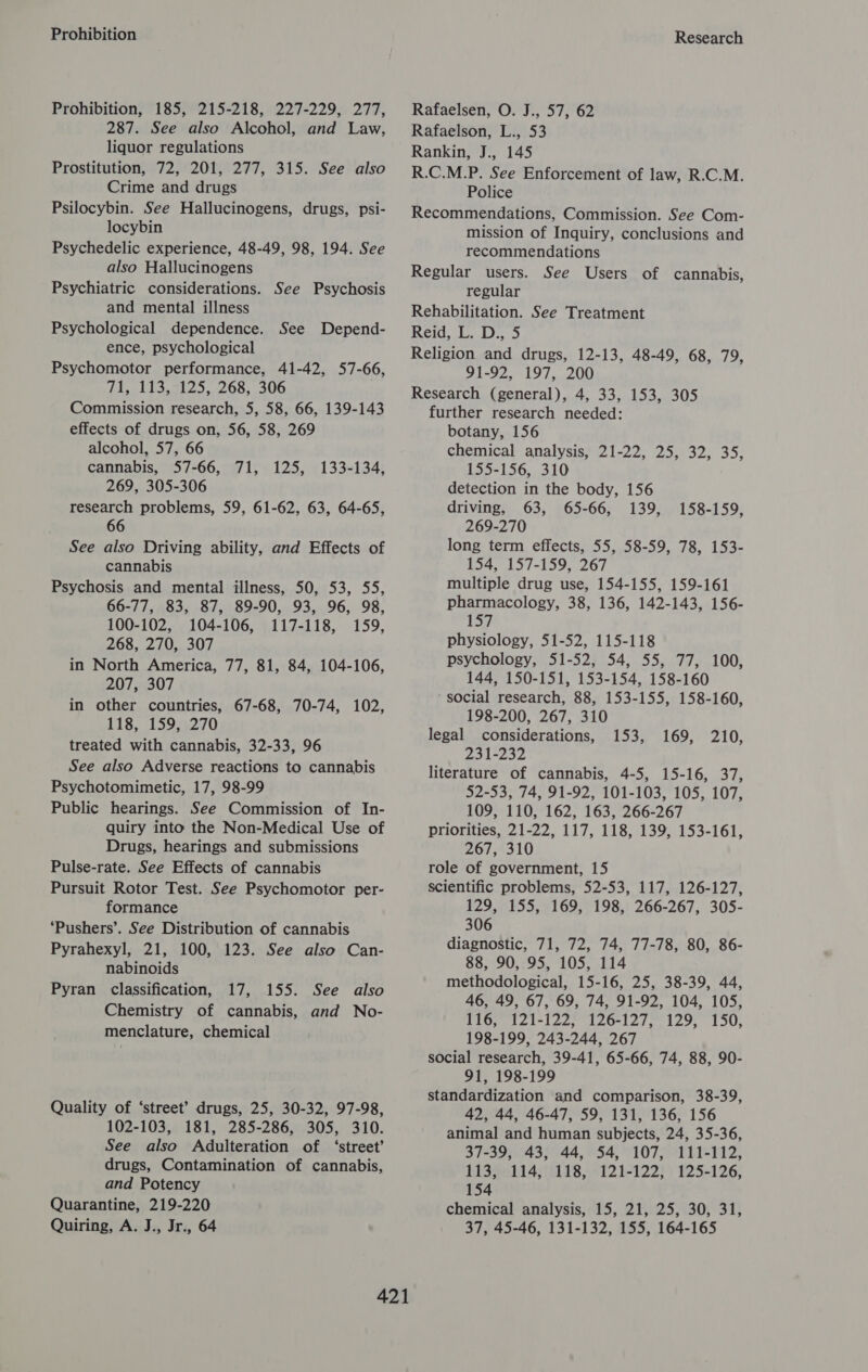 Prohibition Prohibition, 185, 215-218, 227-229, 277, 287. See also Alcohol, and Law, liquor regulations Prostitution, 72, 201, 277, 315. See also Crime and drugs Psilocybin. See Hallucinogens, drugs, psi- locybin Psychedelic experience, 48-49, 98, 194. See also Hallucinogens Psychiatric considerations. See Psychosis and mental illness Psychological dependence. ence, psychological Psychomotor performance, 41-42, 57-66, Tl ideal 2). 208;. 500 Commission research, 5, 58, 66, 139-143 effects of drugs on, 56, 58, 269 alcohol, 57, 66 cannabis, 57-66, 71, 269, 305-306 research problems, 59, 61-62, 63, 64-65, 66 See also Driving ability, and Effects of cannabis Psychosis and mental illness, 50, 53, 55, 66-77, 83, 87, 89-90, 93, 96, 98, 100-102, 104-106, 117-118, 159, 268, 270, 307 in North America, 77, 81, 84, 104-106, 207, 307 in other countries, 67-68, 70-74, 102, 118, 159, 270 treated with cannabis, 32-33, 96 See also Adverse reactions to cannabis Psychotomimetic, 17, 98-99 Public hearings. See Commission of In- quiry into the Non-Medical Use of Drugs, hearings and submissions Pulse-rate. See Effects of cannabis Pursuit Rotor Test. See Psychomotor per- formance ‘Pushers’. See Distribution of cannabis Pyrahexyl, 21, 100, 123. See also Can- nabinoids Pyran classification, 17, 155. See also Chemistry of cannabis, and No- menclature, chemical See Depend- 125, 133-134, Quality of ‘street’? drugs, 25, 30-32, 97-98, 102-103, 181, 285-286, 305, 310. See also Adulteration of ‘street’ drugs, Contamination of cannabis, and Potency Quarantine, 219-220 Quiring, A. J., Jr., 64 Research Rafaelsen, O. J., 57, 62 Rafaelson, L., 53 Rankin, J., 145 R.C.M.P. See Enforcement of law, R.C.M. Police Recommendations, Commission. See Com- mission of Inquiry, conclusions and recommendations Regular users. See Users of cannabis, regular Rehabilitation. See Treatment Reid, L. D., 5 Religion and drugs, 12-13, 48-49, 68, 79, 91-92, 197, 200 Research (general), 4, 33, 153, 305 further research needed: botany, 156 chemical analysis, 21-22, 25, 32, 35, 155-156, 310 detection in the body, 156 driving, 63, 65-66, 139, 269-270 long term effects, 55, 58-59, 78, 153- 154, 157-159, 267 multiple drug use, 154-155, 159-161 pharmacology, 38, 136, 142-143, 156- 157 physiology, 51-52, 115-118 psychology, 51-52, 54, 55, 77, 100, 144, 150-151, 153-154, 158-160 social research, 88, 153-155, 158-160, 198-200, 267, 310 considerations, 231-232 literature of cannabis, 4-5, 15-16, 37, 52-53, 74, 91-92, 101-103, 105, 107, 109, 110, 162, 163, 266-267 priorities, 21-22, 117, 118, 139, 153-161, 267, 310 role of government, 15 scientific problems, 52-53, 117, 126-127, 129, 155, 169, 198, 266-267, 305- 306 diagnostic, 71, 72, 74, 77-78, 80, 86- 88, 90, 95, 105, 114 methodological, 15-16, 25, 38-39, 44, 46, 49, 67, 69, 74, 91-92, 104, 105, 116, 121-122, 126-127, 129, 150, 198-199, 243-244, 267 social research, 39-41, 65-66, 74, 88, 90- 91, 198-199 standardization and comparison, 38-39, 42, 44, 46-47, 59, 131, 136, 156 animal and human subjects, 24, 35-36, 158-159, legal 1535, .169,:°210, 37-39, 43, 44, 54, 107, 111-112, 113, 114, 118, 121-122, 125-126, 154 chemical analysis, 15, 21, 25, 30, 31, 37, 45-46, 131-132, 155, 164-165