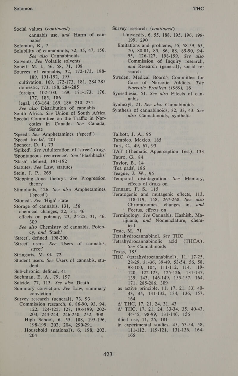 Solomon Social values (continued) cannabis use, and ‘Harm of can- nabis’ Solomon, R., 7 Solubility of cannabinols, 32, 35, 47, 156. See also Cannabinoids Solvents. See Volatile solvents Soueif, M. I., 56, 58, 71, 108 Sources of cannabis, 32, 172-173, 189, 191-192, 195 cultivation, 169, 172-173, 181, 284-285 domestic, 173, 188, 284-285 foreign, 102-103, 169, 171-173, 177, 185. 196 legal, 163-164, 169, 186, 210, 231 See also Distribution of cannabis South Africa. See Union of South Africa Special Committee on the Traffic in Nar- cotics in Canada. See Canada, Senate ‘Speed’. See Amphetamines (‘speed’) ‘Speed freaks’, 201 Spencer, D. J., 73 ‘Spiked’. See Adulteration of ‘street’ drugs ‘Spontaneous recurrence’. See ‘Flashbacks’ ‘Stash’, defined, 191-192 Statutes. See Law, statutes Seth ie bee) ‘Stepping-stone theory’. See Progression theory : Stimulants, 126. See also Amphetamines (‘speed’) ‘Stoned’. See ‘High’ state Storage of cannabis, 131, 156 chemical changes, 22, 31, 46 effects on potency, 23, 24-25, 31, 46, 309 See also Chemistry of cannabis, Poten- cy, and ‘Stash’ ‘Street’, defined, 198-200 ‘Street’? users. See Users ‘street’ Stringaris, M. G., 72 Student users. See Users of cannabis, stu- dent Sub-chronic, defined, 41 Suchman, E. A., 79, 197 Suicide, 77, 113. See also Death Summary conviction. See Law, summary conviction Survey research (general), 73, 93 Commission research, 6, 86-90, 93, 94, 122, 124-125, 127, 198-199, 202- 204, 243-244, 246-250, 252, 308 High School, 6, 55, 188, 195-196, 198-199, 202, 204, 290-291 Household (national), 6, 198, 202, 204 188- 176, of cannabis, THC Survey research (continued) University, 6, 55, 188, 195, 196, 198- 199, 290 limitations and problems, 55, 58-59, 65, 70, 80-81, 85, 86, 88, 89-90, 94- 95, 126-127, 198-199. See also Commission of Inquiry research, and Research (general), social re- search Sweden, Medical Board’s Committee for Care of Narcotic Addicts. The Narcotic Problem (1969), 16 Synesthesia, 51. See also Effects of can- nabis Synhexyl, 21. See also Cannabinoids Synthesis of cannabinoids, 32, 33, 43. See also Cannabinoids, synthetic Talbott, J. A., 95 Tampico, Mexico, 185 Tat, Cuatttsn0/;.93 TAT (Thematic Apperception Test), 133 Tauro, G., 84 Taylor, B., 14 ‘Tea pads’, 186 Teague, J. W., 95 Temporal disintegration. effects of drugs on Tennant, F. S., 115 Teratogenic and mutagenic effects, 113, 118-119, 158, 267-268. See also Chromosomes, changes in, and Foetus, effects on Terminology. See Cannabis, Hashish, Ma- rijuana, and Nomenclature, chem- ical Teste, M., 71 Tetrahydrocannabinol. See THC Tetrahydrocannabinolic acid See Cannabinoids Texas, 185 THC (tetrahydrocannabinol), 11, 17-25, 28-29, 31-36, 39-49, 53-54, 56, 58, See Memory, (THCA). 98-100, 104, 111-112, 114, 119- TO 22125712 )*l20. 9 1 nos 139, 143, 146-149, 155-157, 164, 171, 285-286, 309 as active principle, 11, 17, 21, 33, 40- AS 45.. 0131-132, 4154501960 957, 164 A’ THC. 17, 21524417 143 A® THC, 17, 21, 24, 33-34, 35, 40-43, 44-45, 98-99, 131-146, 156 illicit ‘use, 11, 25,)°181 in experimental studies, 45, 53-54, 58, 111-112, 119-121, 131-136, 164- 165