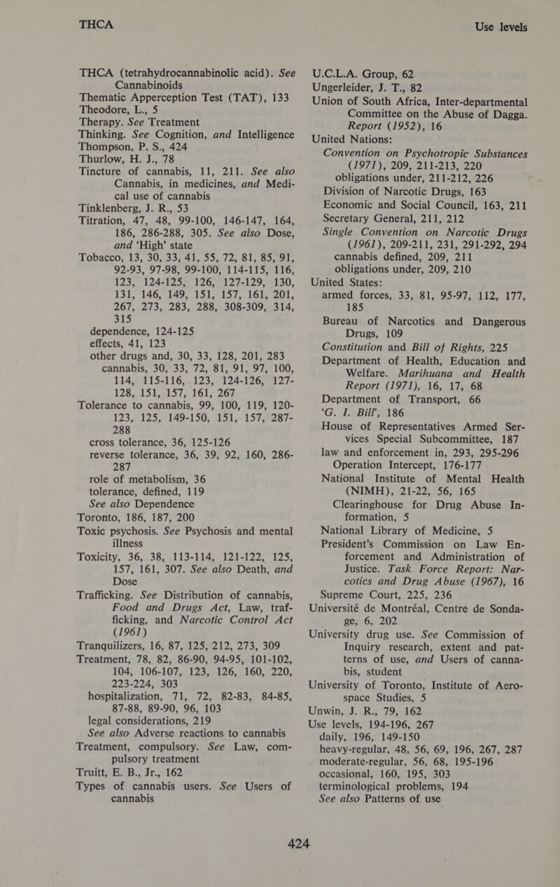 THCA THCA (tetrahydrocannabinolic acid). See Cannabinoids Thematic Apperception Test (TAT), 133 Theodore, L., 5 Therapy. See Treatment Thinking. See Cognition, and Intelligence Thompson, P. S., 424 Thurlow, H. J., 78 Tincture of cannabis, 11, 211. See also Cannabis, in medicines, and Medi- cal use of cannabis Tinklenberg, J. R., 53 Titration, 47, 48, 99-100, 146-147, 164, 186, 286-288, 305. See also Dose, and ‘High’ state Tobacco, 13,30, 339 41, 530. 12,.515 Borel. 92-93, 97-98, 99-100, 114-115, 116, 123, 124-125, 126, 127-129, 130, 131; 146,°149, 151, 157, 161; 201, 267, 273, 283, 288, 308-309, 314, 315 dependence, 124-125 effects, 41, 123 other drugs and, 30, 33, 128, 201, 283 cannabis, 30, 33, 72, 81, 91, 97, 100, 114, 115-116, 123, 124-126, 127- 128,..151,.157, 161, 267 Tolerance to cannabis, 99, 100, 119, 120- 123, 125, 149-150, 151, 157, 287- 288 cross tolerance, 36, 125-126 reverse tolerance, 36, 39, 92, 160, 286- 287 role of metabolism, 36 tolerance, defined, 119 See also Dependence Toronto, 186, 187, 200 Toxic psychosis. See Psychosis and mental illness Toxicity, 36, 38, 113-114, 121-122, 125, 157, 161, 307. See also Death, and Dose Trafficking. See Distribution of cannabis, Food and Drugs Act, Law, traf- ficking, and Narcotic Control Act (1961) Tranquilizers, 16, 87, 125, 212, 273, 309 Treatment, 78, 82, 86-90, 94-95, 101-102, 104, 106-107, 123, 126, 160, 220, 223-224, 303 hospitalization, 71, 72, 82-83, 84-85, 87-88, 89-90, 96, 103 legal considerations, 219 See also Adverse reactions to cannabis Treatment, compulsory. See Law, com- pulsory treatment Truitt, E. B., Jr., 162 Types of cannabis users. See Users of cannabis Use levels U.C.L.A. Group, 62 Ungerleider, J. T., 82 Union of South Africa, Inter-departmental Committee on the Abuse of Dagga. Report (1952), 16 United Nations: Convention on Psychotropic Substances (1971), 209, 211-213, 220 obligations under, 211-212, 226 Division of Narcotic Drugs, 163 Economic and Social Council, 163, 211 Secretary General, 211, 212 Single Convention on Narcotic Drugs (1961), 209-211, 231, 291-292, 294 cannabis defined, 209, 211 obligations under, 209, 210 United States: armed forces, 33, 81, 95-97, 112, 177, 185 Bureau of Narcotics and Dangerous Drugs, 109 Constitution and Bill of Rights, 225 Department of Health, Education and Welfare. Marihuana and Health Report (1971), 16, 17, 68 Department of Transport, 66 'G. EB A186 House of Representatives Armed Ser- vices Special Subcommittee, 187 law and enforcement in, 293, 295-296 Operation Intercept, 176-177 National Institute of Mental Health (NIMH), 21-22, 56, 165 Clearinghouse for Drug Abuse In- formation, 5 National Library of Medicine, 5 President’s Commission on Law En- forcement and Administration of Justice. Task Force Report: Nar- cotics and Drug Abuse (1967), 16 Supreme Court, 225, 236 Université de Montréal, Centre de Sonda- ge; 6,, 202 University drug use. See Commission of Inquiry research, extent and pat- terns of use, and Users of canna- bis, student University of Toronto, Institute of Aero- space Studies, 5 Unwin, J. R., 79, 162 Use levels, 194-196, 267 daily, 196, 149-150 heavy-regular, 48, 56, 69, 196, 267, 287 moderate-regular, 56, 68, 195-196 occasional, 160, 195, 303 terminological problems, 194 See also Patterns of use