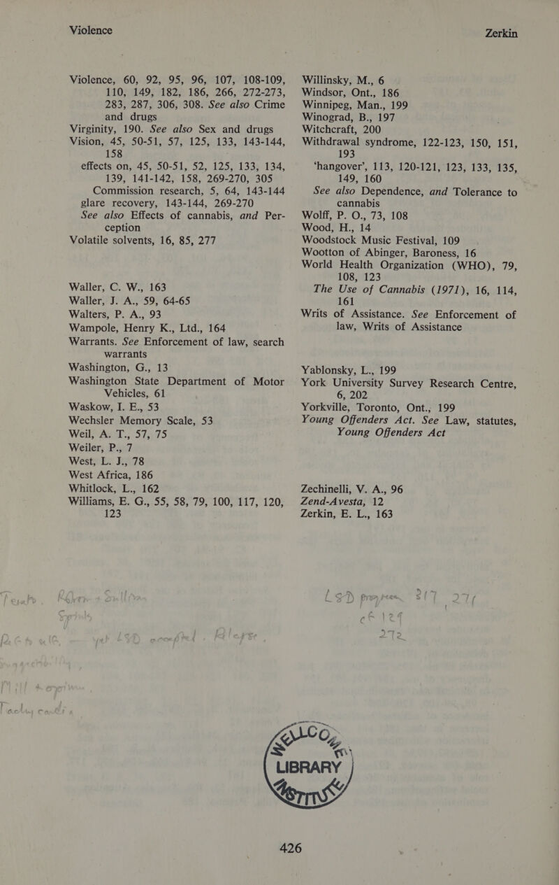 Violence Violence, 60, 92, 95, 96, 107, 108-109, 110, 149, 182, 186, 266, 272-273, 283, 287, 306, 308. See also Crime and drugs Virginity, 190. See also Sex and drugs Vision, 45, 50-51, 57, 125, 133, 143-144, 158 éffects: 0n:245,200-3.1,, 52, 425,)138% 134; 139, 141-142, 158, 269-270, 305 Commission research, 5, 64, 143-144 glare recovery, 143-144, 269-270 See also Effects of cannabis, and Per- ception Volatile solvents, 16, 85, 277 Waller, C. W., 163 Waller, J. A., 59, 64-65 Walters, P. A., 93 Wampole, Henry K., Ltd., 164 Warrants. See Enforcement of law, search warrants Washington, G., 13 Washington State Department of Motor Vehicles, 61 Waskow, I. E., 53 Wechsler Memory Scale, 53 Weil, A. T., 57, 75 Weiler, P., 7 West, L. J., 78 West Africa, 186 Whitlock, L., 162 Williams, E. G., 55, 58, 79, 100, 117, 120, 123 Zerkin Willinsky, M., 6 Windsor, Ont., 186 Winnipeg, Man., 199 Winograd, B., 197 Witchcraft, 200 Withdrawal syndrome, 122-123, 150, 151, 193 ‘hangover’, 113, 120-121, 123, 133, 135, 149, 160 See also Dependence, and Tolerance to cannabis Wolff, P. O., 73, 108 Wood, H., 14 Woodstock Music Festival, 109 Wootton of Abinger, Baroness, 16 World Health Organization (WHO), 79, 108, 123 The Use of Cannabis (1971), 16, 114, 161 Writs of Assistance. See Enforcement of law, Writs of Assistance Yablonsky, L., 199 York University Survey Research Centre, 6, 202 Yorkville, Toronto, Ont.; 199 Young Offenders Act. See Law, statutes, Young Offenders Act Zechinelli, V. A., 96 Zend-Avesta, 12 Zerkin, E. L., 163 